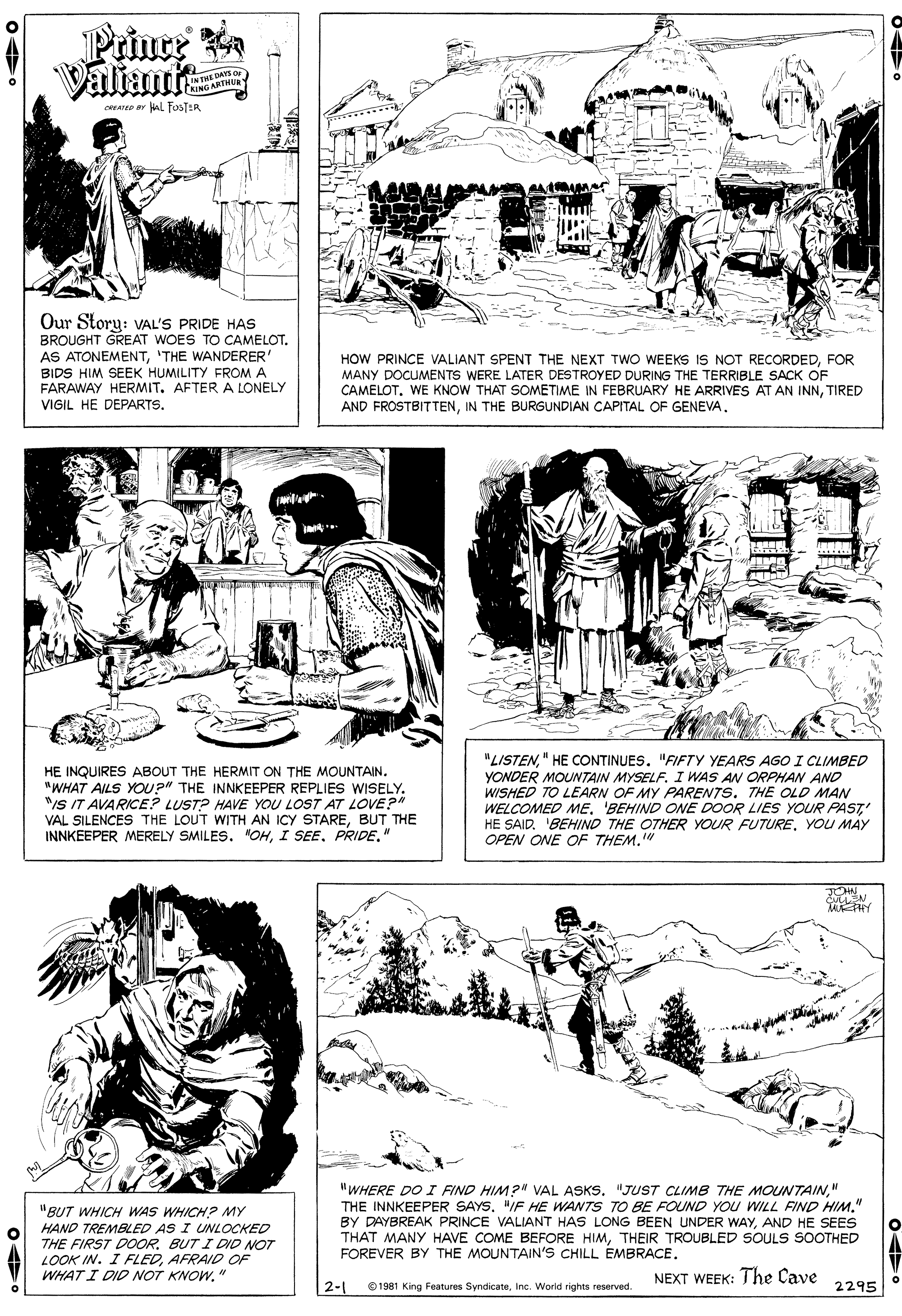 Font OCR: Prince Valiant wATEP AL FosTER Our Story: VAL'S PRIDE HAS BROUGHT GREAT WOES TO CAMELOT. AS ATONEMENT'THE WANDERER' BIDS HIM SEEK HUMILITY FROM A FARAWAY HERMIT. AFTER A LONELY VIGIL HE DEPARTS. HOW PRINCE VALIANT SPENT THE NEXT TWO WEEKS IS NOT RECORDEDFOR MANY DOCUMENTS WERE LATER DESTROYED DURING THE TERRIBLE SACK OF CAMELOT. WE KNOW THAT SOMETIME IN FEBRUARY HE ARRIVES AT AN INNTIRED AND FROSTBITTENIN THE BURGUNDIAN CAPITAL OF GENEVA. HE INQUIRES ABOUT THE HERMIT ON THE MOUNTAIN. "WHAT AILS YO?" THE INNKEEPER REPLIES WISELY. "/S IT AVARICE? LUST? HAVE YOU LOST AT LOVE?" VAL SILENCES THE LOUT WITH AN ICY STAREBUT THE INNKEEPER MERELY SMILES. "OHPRIDE." "LISTEN" HE CONTINUES. "FIFTY YEARS AGO I CLIMBED YONDER MOUNTAIN MYSELF. I WAS AN ORPHAN AND WISHED TO LEARN OF MY PARENTS. THE OLD MAN WELCOMED ME. BEHIND ONE DOOR LIES YOUR PAST HE SAID. 'BEHIND THE OTHER YOUR FUTUREYOU MAY OPEN ONE OF THEM." "BUT WHICH WAS WHICH? MY HAND TREMBLED AS I UNLOCKED THE FIRST DOORBUT I DID NOT LOOK IN. I FLEDAFRAID OF WHAT I DID NOT KNOW." "WHERE DO I FIND HIM?" VAL ASKS. "JUST CLIMB THE MOUNTAIN" THE INNKEEPER SAYS. "IF HE WANTS TO BE FOUND YOU WILL FIND HIM." BY DAYBREAK PRINCE VALIANT HAS LONG BEEN UNDER WAYAND HE SEES THAT MANY HAVE COME BEFORE HIMTHEIR TROUBLED SOULS SOOTHED FOREVER BY THE MOUNTAIN'S CHILL EMBRACENEXT WEEK: The Cave 2-1 0 1981 King Features SyndicateInc. World rights reserved. 2295 Prince Valiant wATEP AL FosTER Our Story: VAL'S PRIDE HAS BROUGHT GREAT WOES TO CAMELOT. AS ATONEMENT'THE WANDERER' BIDS HIM SEEK HUMILITY FROM A FARAWAY HERMIT. AFTER A LONELY VIGIL HE DEPARTS. HOW PRINCE VALIANT SPENT THE NEXT TWO WEEKS IS NOT RECORDEDFOR MANY DOCUMENTS WERE LATER DESTROYED DURING THE TERRIBLE SACK OF CAMELOT. WE KNOW THAT SOMETIME IN FEBRUARY HE ARRIVES AT AN INNTIRED AND FROSTBITTENIN THE BURGUNDIAN CAPITAL OF GENEVA. HE INQUIRES ABOUT THE HERMIT ON THE MOUNTAIN. "WHAT AILS YO?" THE INNKEEPER REPLIES WISELY. "/S IT AVARICE? LUST? HAVE YOU LOST AT LOVE?" VAL SILENCES THE LOUT WITH AN ICY STAREBUT THE INNKEEPER MERELY SMILES. "OHI SEEPRIDE." "LISTEN" HE CONTINUES. "FIFTY YEARS AGO I CLIMBED YONDER MOUNTAIN MYSELF. I WAS AN ORPHAN AND WISHED TO LEARN OF MY PARENTS. THE OLD MAN WELCOMED ME. BEHIND ONE DOOR LIES YOUR PAST HE SAID. 'BEHIND THE OTHER YOUR FUTUREYOU MAY OPEN ONE OF THEM." "BUT WHICH WAS WHICH? MY HAND TREMBLED AS I UNLOCKED THE FIRST DOORBUT I DID NOT LOOK IN. I FLEDAFRAID OF WHAT I DID NOT KNOW." "WHERE DO I FIND HIM?" VAL ASKS. "JUST CLIMB THE MOUNTAIN" THE INNKEEPER SAYS. "IF HE WANTS TO BE FOUND YOU WILL FIND HIM." BY DAYBREAK PRINCE VALIANT HAS LONG BEEN UNDER WAYAND HE SEES THAT MANY HAVE COME BEFORE HIMTHEIR TROUBLED SOULS SOOTHED FOREVER BY THE MOUNTAIN'S CHILL EMBRACENEXT WEEK: The Cave 2-1 0 1981 King Features SyndicateInc. World rights reserved. 2295