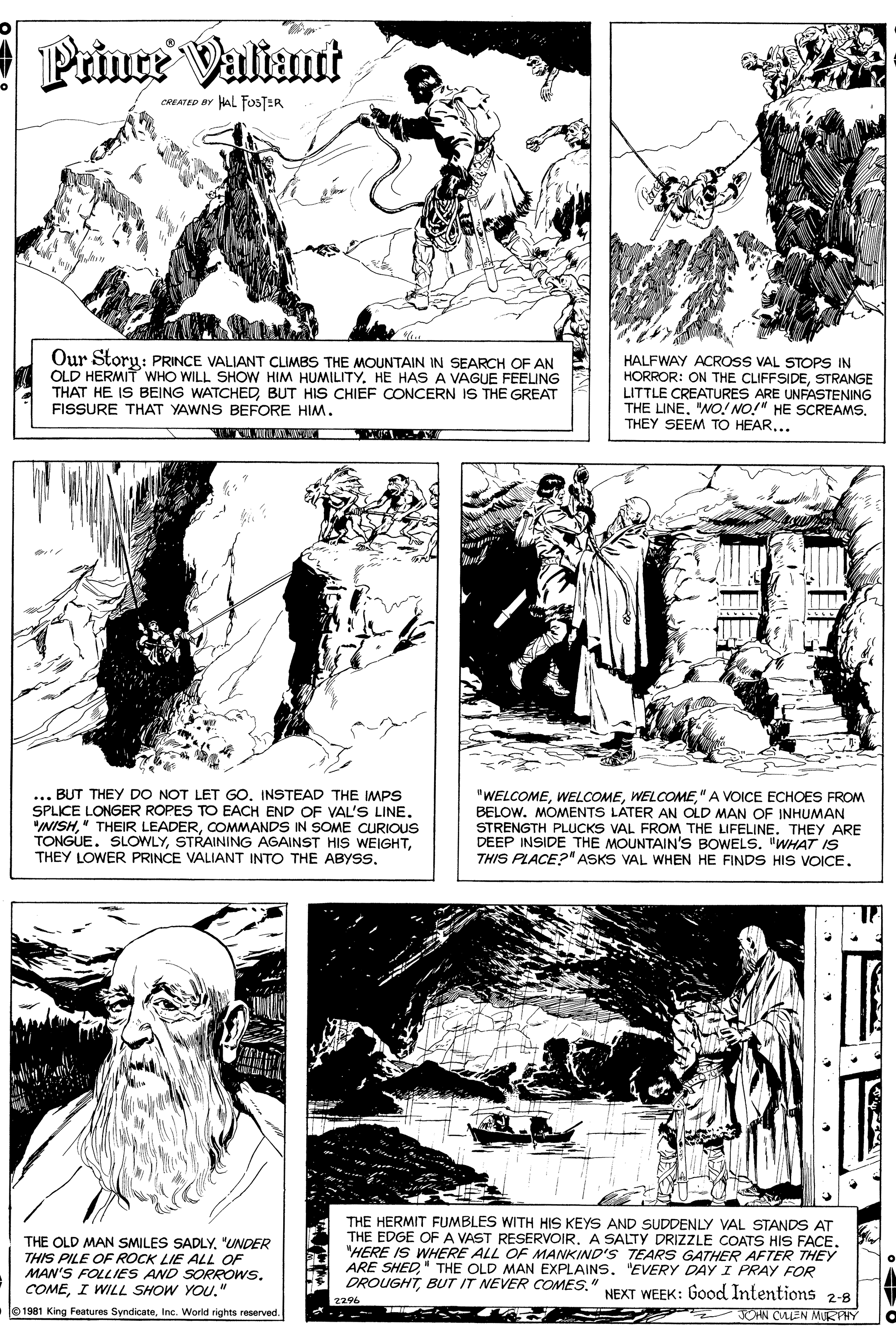Gesture OCR: Prince Valiant CREATED BY HAL FOSTER Our Storu: PRINCE VALIANT CLIMBS THE MOUNTAIN IN SEARCH OF AN OLD HERMIT WHO WILL SHOW HIM HUMILITYHE HAS A VAGUE FEELING THAT HE IS BEING WATCHED BUT HIS CHIEF CONCERN IS THE GREAT FISSURE THAT YAWNS BEFORE HIM. HALFWAY ACROSS VAL STOPS IN HORROR: ON THE CLIFFSIDESTRANGE LITTLE CREATURES ARE UNFASTENING THE LINETHEY SEEM TO HEAR... ... BUT THEY DO NOT LET GO. INSTEAD THE IMPS SPLICE LONGER ROPES TO EACH END OF VAL'S LINE. "INISHCOMMANDS IN SOME CURIOUS TONGUE. SLOWLY" A VOICE ECHOES FROM BELOW. MOMENTS LATER AN OLD MAN OF INHUMAN STRENGTH PLUCKS VAL FROM THE LIFELINE. THEY ARE DEEP INSIDE THE MOUNTAIN'S BOWELS. "WHAT IS THIS PLACE?" ASKS VAL WHEN HE FINDS HIS VOICE. THE OLD MAN SMILES SADLY"UNDER THIS PILE OF ROCK LIE ALL OF MAN'S FOLLIES AND SORROWS. COMEI WILL SHOW YOU." THE HERMIT FUMBLES WITH HIS KEYS AND SUDDENLY VAL STANDS AT THE EDGE OF A VAST RESERVOIRA SALTY DRIZZLE COATS HIS FACE. "HERE IS WHERE ALL OF MANKIND'S TEARS GATHER AFTER THEY ARE SHED" THE OLD MAN EXPLAINS"EVERY DAY I PRAY FOR DROUGHTBUT IT NEVER COMES." NEXT WEEK: Good Intentions 2-8 1981 King Features SyndicateInc. World rights reserved. JOHN CALEN MURPHY Prince Valiant CREATED BY HAL FOSTER Our Storu: PRINCE VALIANT CLIMBS THE MOUNTAIN IN SEARCH OF AN OLD HERMIT WHO WILL SHOW HIM HUMILITYHE HAS A VAGUE FEELING THAT HE IS BEING WATCHED BUT HIS CHIEF CONCERN IS THE GREAT FISSURE THAT YAWNS BEFORE HIM. HALFWAY ACROSS VAL STOPS IN HORROR: ON THE CLIFFSIDESTRANGE LITTLE CREATURES ARE UNFASTENING THE LINE"NO! NO!" HE SCREAMSTHEY SEEM TO HEAR... ... BUT THEY DO NOT LET GO. INSTEAD THE IMPS SPLICE LONGER ROPES TO EACH END OF VAL'S LINE. "INISH" THEIR LEADERCOMMANDS IN SOME CURIOUS TONGUE. SLOWLYSTRAINING AGAINST HIS WEIGHTTHEY LOWER PRINCE VALIANT INTO THE ABYSS" A VOICE ECHOES FROM BELOW. MOMENTS LATER AN OLD MAN OF INHUMAN STRENGTH PLUCKS VAL FROM THE LIFELINE. THEY ARE DEEP INSIDE THE MOUNTAIN'S BOWELS. "WHAT IS THIS PLACE?" ASKS VAL WHEN HE FINDS HIS VOICE. THE OLD MAN SMILES SADLY"UNDER THIS PILE OF ROCK LIE ALL OF MAN'S FOLLIES AND SORROWS. COMEI WILL SHOW YOU." THE HERMIT FUMBLES WITH HIS KEYS AND SUDDENLY VAL STANDS AT THE EDGE OF A VAST RESERVOIRA SALTY DRIZZLE COATS HIS FACE. "HERE IS WHERE ALL OF MANKIND'S TEARS GATHER AFTER THEY ARE SHED" THE OLD MAN EXPLAINS"EVERY DAY I PRAY FOR DROUGHTBUT IT NEVER COMES." NEXT WEEK: Good Intentions 2-8 1981 King Features SyndicateInc. World rights reserved. JOHN CALEN MURPHY