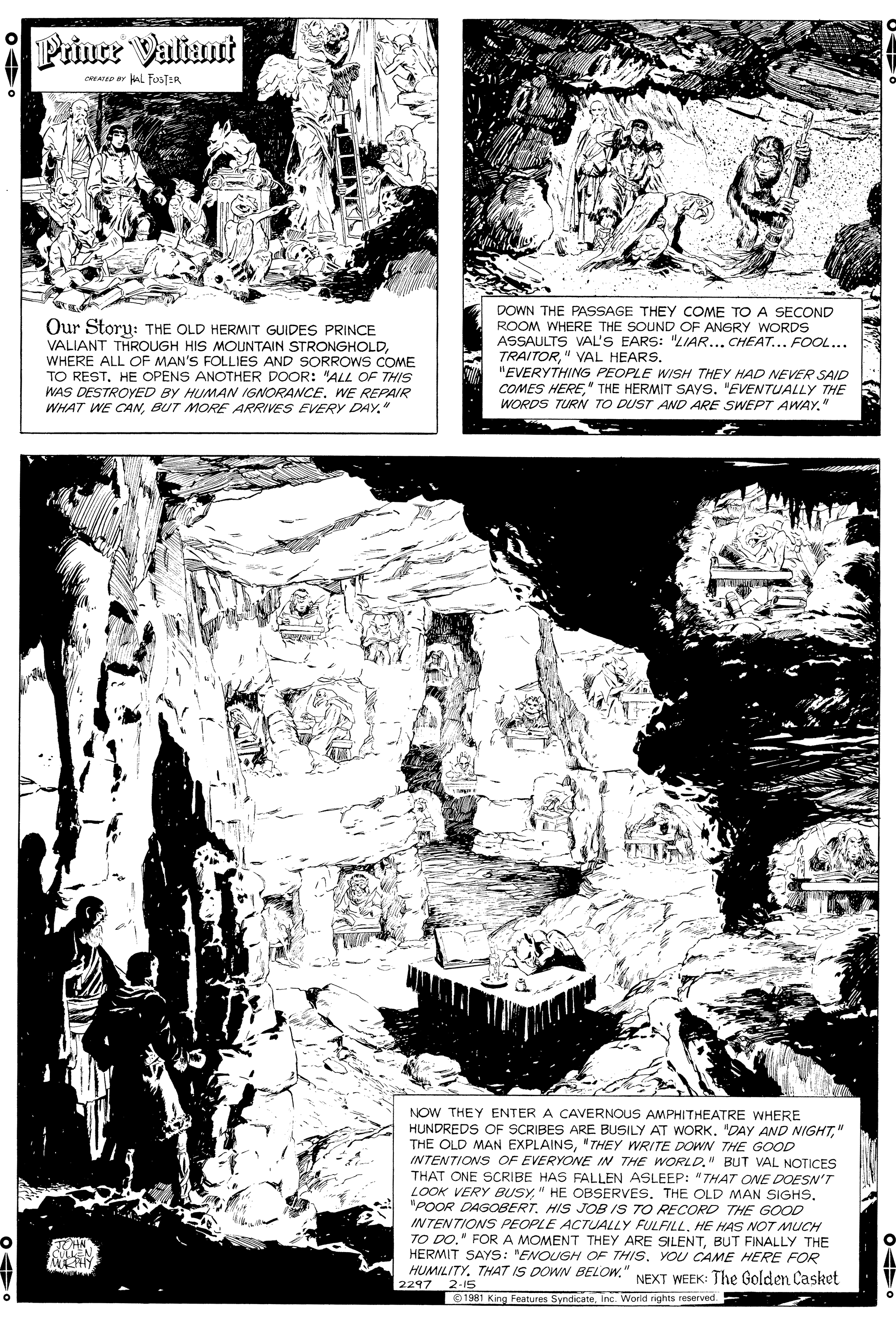 Publication OCR: Prince Valiant AD Br AL FosTER Our Storu: THE OLD HERMIT GUIDES PRINCE VALIANT THROUGH HIS MOUNTAIN STRONGHOLDWHERE ALL OF MAN'S FOLLIES AND SORROWS COME TO RESTHE OPENS ANOTHER DOOR: "ALL OF THIS WAS DESTROYED BY HUMAN IGNORANCE. WE REPAIR WHAT WE CANBUT MORE ARRIVES EVERY DAY." DOWN THE PASSAGE THEY COME TO A SECOND ROOM WHERE THE SOUND OF ANGRY WORDS ASSAULTS VAL'S EARS: "LIAR... CHEAT... FOOL... TRAITOR" VAL HEARS. "EVERYTHING PEOPLE WISH THEY HAD NEVER SAID COMES HERE"EVENTUALLY THE WORDS TURN TO DUST AND ARE SWEPT AWAY." NOW THEY ENTER A CAVERNOUS AMPHITHEATRE WHERE HUNDREDS OF SCRIE THE OLD MAN EXPLAINS"THEY WRITE DOWN THE GOOD INTENTIONS OF EVERYONE IN THE WORLD." BUT VAL NOTICES THAT ONE SCRIBE HAS FALLEN ASLEEP: "THAT ONE DOESN'T LOOK VERY BUSY"POOR DAGOBERT. HIS JOB IS TO RECORD THE GOOD INTENTIONS PEOPLE ACTUALLY FULFILLHE HAS NOT MUCH TO DO." FORA MOMENT THEY ARE SILENTBUT FINALLY THE HERMIT SAYS: "ENOUGH OF THIS. YOU CAME HERE FOR HUMILITY. THAT IS DOWN BELOW." NEXT WEEK: The Golden Casket 2297 2-15 BUSILY AT WORK" 1981 King Features SyndicateInc. World rights reserved. Prince Valiant AD Br AL FosTER Our Storu: THE OLD HERMIT GUIDES PRINCE VALIANT THROUGH HIS MOUNTAIN STRONGHOLDWHERE ALL OF MAN'S FOLLIES AND SORROWS COME TO RESTHE OPENS ANOTHER DOOR: "ALL OF THIS WAS DESTROYED BY HUMAN IGNORANCE. WE REPAIR WHAT WE CANBUT MORE ARRIVES EVERY DAY." DOWN THE PASSAGE THEY COME TO A SECOND ROOM WHERE THE SOUND OF ANGRY WORDS ASSAULTS VAL'S EARS: "LIAR... CHEAT... FOOL... TRAITOR" VAL HEARS. "EVERYTHING PEOPLE WISH THEY HAD NEVER SAID COMES HERETHE HERMIT SAYS"EVENTUALLY THE WORDS TURN TO DUST AND ARE SWEPT AWAY." NOW THEY ENTER A CAVERNOUS AMPHITHEATRE WHERE HUNDREDS OF SCRIE THE OLD MAN EXPLAINS"THEY WRITE DOWN THE GOOD INTENTIONS OF EVERYONE IN THE WORLD." BUT VAL NOTICES THAT ONE SCRIBE HAS FALLEN ASLEEP: "THAT ONE DOESN'T LOOK VERY BUSY" HE OBSERVES. THE OLD MAN SIGHS"POOR DAGOBERT. HIS JOB IS TO RECORD THE GOOD INTENTIONS PEOPLE ACTUALLY FULFILLHE HAS NOT MUCH TO DO." FORA MOMENT THEY ARE SILENTBUT FINALLY THE HERMIT SAYS: "ENOUGH OF THIS. YOU CAME HERE FOR HUMILITY. THAT IS DOWN BELOW." NEXT WEEK: The Golden Casket 2297 2-15 BUSILY AT WORK"DAY AND NIGHT" 1981 King Features SyndicateInc. World rights reserved.