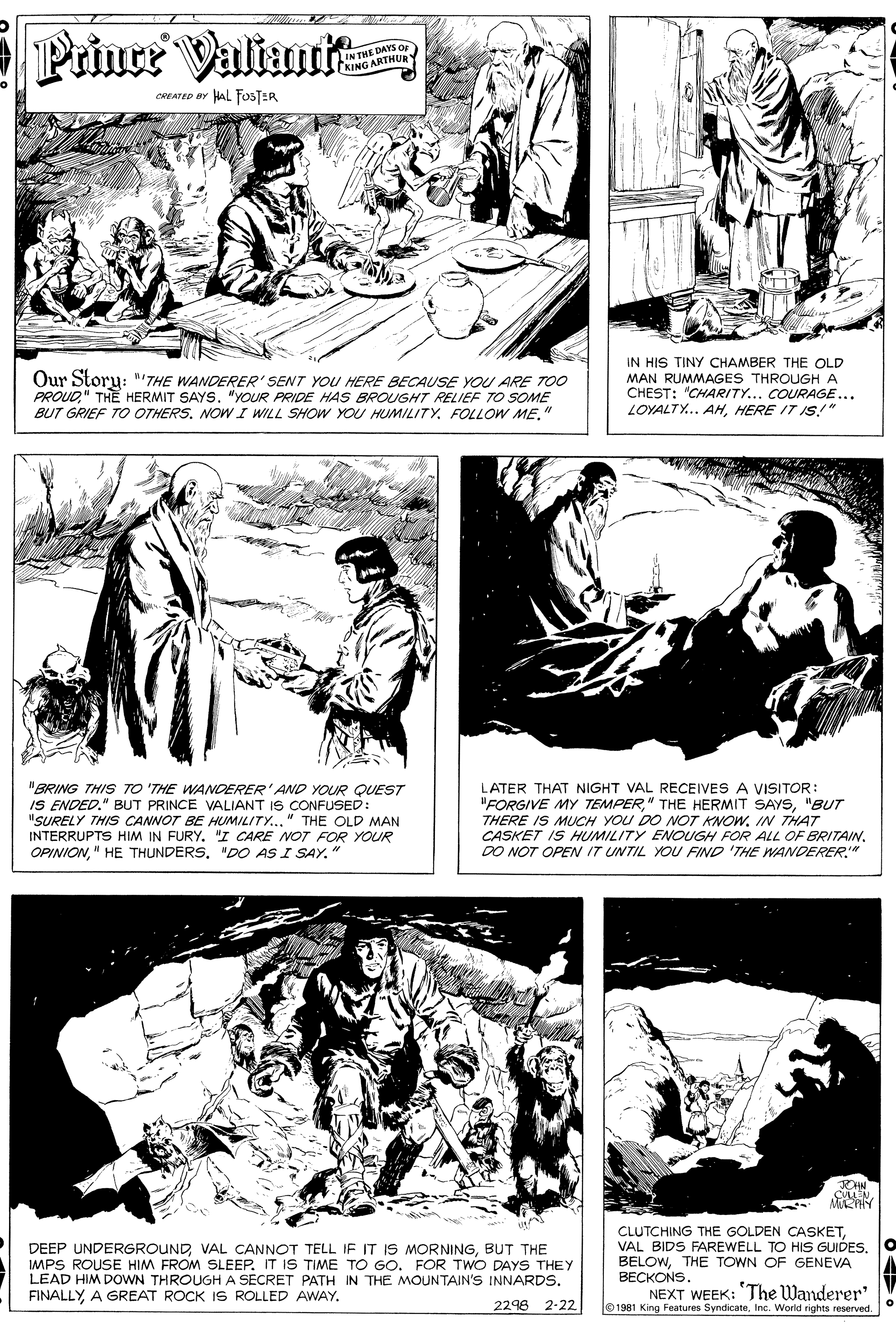 Parallel OCR: Prince Valiau E DAYS OF IN THE KING ARTHUR CREATED BY HAL FOSTER Our Story: ""THE WANDERER' SENT YOU HERE BECAUSE YOU ARE TOO PROUD" THE HERMIT SAYS. "YOUR PRIDE HAS BROUGHT RELIEF TO SOME BUT GRIEF TO OTHERS. NOW I WILL SHOW YOU HUMILITY. FOLLOW ME." IN HIS TINY CHAMBER THE OLD MAN RUMMAGES THROUGH A CHEST: "CHARITY... COURAGE... LOYALTY.. AHHERE IT IS!" "BRING THIS TO 'THE WANDERER' AND YOUR QUEST IS ENDED." BUT PRINCE VALIANT IS CONFUSED: "SURELY THIS CANNOT BE HUMILITY.." THE OLD MAN INTERRUPTS HIM IN FURY. "I CARE NOT FOR YOUR OPINION"DO AS I SAY." LATER THAT NIGHT VAL RECEIVES A VISITOR: "FORGIVE MY TEMPER"BUT THERE IS MUCH YOU DO NOT KNOW. IN THAT CASKET IS HUMILITY ENOUGH FOR ALL OF BRITAIN. DO NOT OPEN IT UNTIL YOU FIND 'THE WANDERER." DEEP UNDERGROUNDBUT THE IMPS ROUSE HIM FROM SLEEP. IT IS TIME TO GO. FOR TWO DAYS THEY LEAD HIM DOWN THROUGH A SECRET PATH IN THE MOUNTAIN'S INNARDS. FINALLYA GREAT ROCK IS ROLLED AWAY. CLUTCHING THE GOLDEN CASKETTHE TOWN OF GENEVA BECKONS. NEXT WEEK: The Wanderer' 01981 King Features SyndicateInc. Worid rights reserved. 2298 2-22 Prince Valiau E DAYS OF IN THE KING ARTHUR CREATED BY HAL FOSTER Our Story: ""THE WANDERER' SENT YOU HERE BECAUSE YOU ARE TOO PROUD" THE HERMIT SAYS. "YOUR PRIDE HAS BROUGHT RELIEF TO SOME BUT GRIEF TO OTHERS. NOW I WILL SHOW YOU HUMILITY. FOLLOW ME." IN HIS TINY CHAMBER THE OLD MAN RUMMAGES THROUGH A CHEST: "CHARITY... COURAGE... LOYALTY.. AHHERE IT IS!" "BRING THIS TO 'THE WANDERER' AND YOUR QUEST IS ENDED." BUT PRINCE VALIANT IS CONFUSED: "SURELY THIS CANNOT BE HUMILITY.." THE OLD MAN INTERRUPTS HIM IN FURY. "I CARE NOT FOR YOUR OPINION" HE THUNDERS"DO AS I SAY." LATER THAT NIGHT VAL RECEIVES A VISITOR: "FORGIVE MY TEMPER" THE HERMIT SAYS"BUT THERE IS MUCH YOU DO NOT KNOW. IN THAT CASKET IS HUMILITY ENOUGH FOR ALL OF BRITAIN. DO NOT OPEN IT UNTIL YOU FIND 'THE WANDERER." DEEP UNDERGROUNDVAL CANNOT TELL IF IT IS MORNINGBUT THE IMPS ROUSE HIM FROM SLEEP. IT IS TIME TO GO. FOR TWO DAYS THEY LEAD HIM DOWN THROUGH A SECRET PATH IN THE MOUNTAIN'S INNARDS. FINALLYA GREAT ROCK IS ROLLED AWAY. CLUTCHING THE GOLDEN CASKETVAL BIDS FAREWELL TO HIS GUIDESTHE TOWN OF GENEVA BECKONS. NEXT WEEK: The Wanderer' 01981 King Features SyndicateInc. Worid rights reserved. 2298 2-22