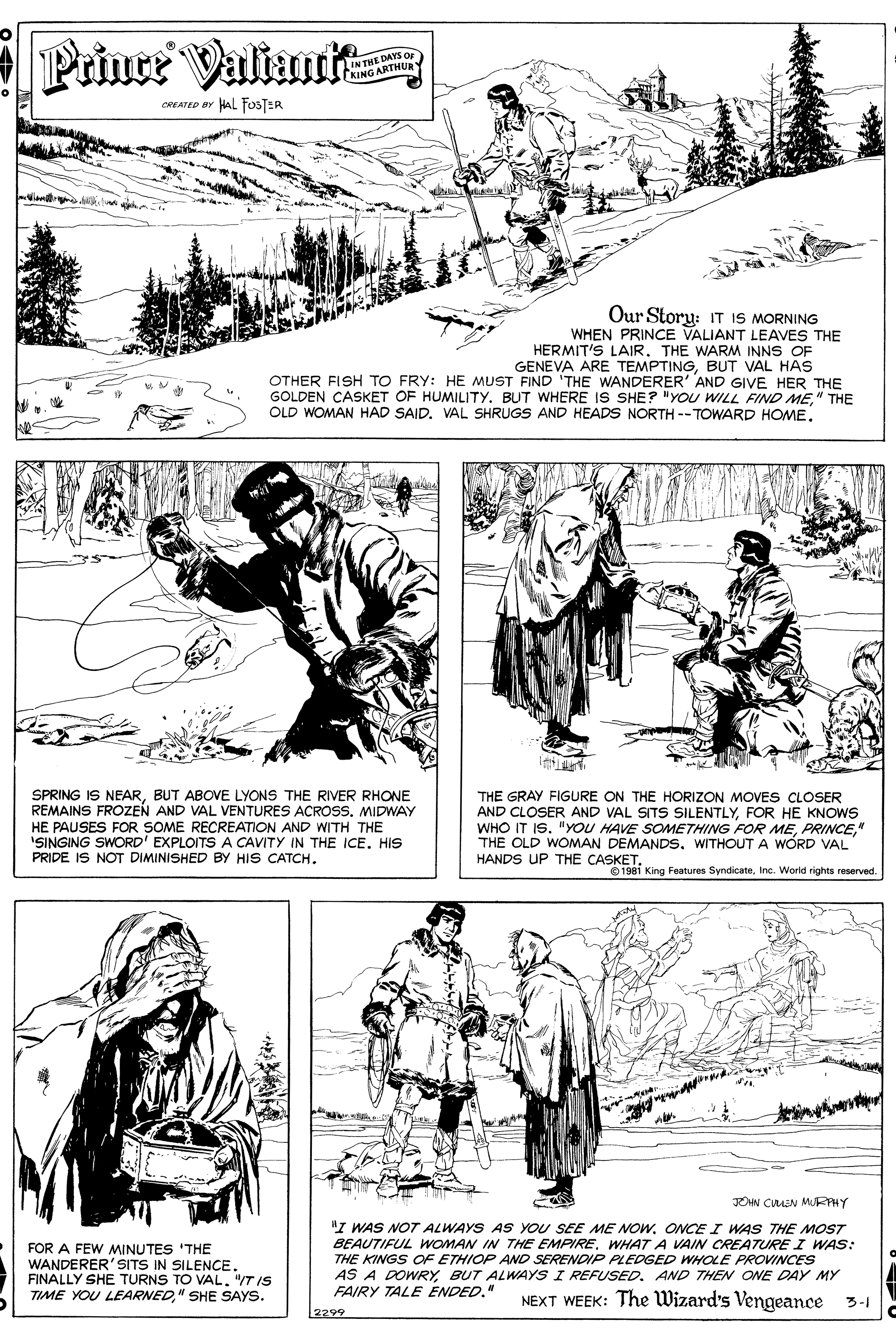 Font OCR: Prince Valiuit N THE DAYS OF KING ARTHUR CREATED BY HAL FOosTER Our Story: IT IS MORNING WHEN PRINCE VALIANT LEAVES THE HERMIT'S LAIR. THE WARM INNS OF GENEVA ARE TEMPTINGBUT VAL HAS OTHER FISH TO FRY: HE MUST FIND 'THE WANDERER' AND GIVE HER THE GOLDEN CASKET OF HUMILITY. BUT WHERE IS SHE? "YOU WILL FIND ME" THE OLD WOMAN HAD SAIDVAL SHRUGS AND HEADS NORTH --TOWARD HOME. SPRING IS NEARBUT ABOVE LYONS THE RIVER RHONE REMAINS FROZEN AND VAL VENTURES ACROSS. MIDWAY HE PAUSES FOR SOME RECREATION AND WITH THE ISINGING SWORD' EXPLOITSA CAVITY IN THE ICE. HIS PRIDE IS NOT DIMINISHED BY HIS CATCH. THE GRAY FIGURE ON THE HORIZON MOVES CLOSER AND CLOSER AND VAL SITS SILENTLYFOR HE KNOWS WHO IT IS" THE OLD WOMAN DEMANDS. WITHOUT A WÓRD VAL HANDS UP THE CASKETInc. Worid rights reserved. DAN CIMEN MURFPHY FOR A FEW MINUTES 'THE WANDERER'SITS IN SILENCE. FINALLY SHE TURNS TO VAL"T IS TIME YOU LEARNED" SHE SAYS. "I WAS NOT ALWAYS AS YOU SEE ME NOW. ONCE I WAS THE MOST BEAUTIFUL WOoMAN IN THE EMPIREWHAT A VAIN CREATURPE I WAS: THE KINGS OF ETHIOP AND SERENDIP PLEDGED WHOLE PROVINCES AS A DOWRYBUT ALWAYS I REFUSED. AND THEN ONE DAY MY FAIRY TALE ENDED." NEXT WEEK: The Wizard's Vengeance 3-1 [2299 Prince Valiuit N THE DAYS OF KING ARTHUR CREATED BY HAL FOosTER Our Story: IT IS MORNING WHEN PRINCE VALIANT LEAVES THE HERMIT'S LAIR. THE WARM INNS OF GENEVA ARE TEMPTINGBUT VAL HAS OTHER FISH TO FRY: HE MUST FIND 'THE WANDERER' AND GIVE HER THE GOLDEN CASKET OF HUMILITY. BUT WHERE IS SHE? "YOU WILL FIND ME" THE OLD WOMAN HAD SAIDVAL SHRUGS AND HEADS NORTH --TOWARD HOME. SPRING IS NEARBUT ABOVE LYONS THE RIVER RHONE REMAINS FROZEN AND VAL VENTURES ACROSS. MIDWAY HE PAUSES FOR SOME RECREATION AND WITH THE ISINGING SWORD' EXPLOITSA CAVITY IN THE ICE. HIS PRIDE IS NOT DIMINISHED BY HIS CATCH. THE GRAY FIGURE ON THE HORIZON MOVES CLOSER AND CLOSER AND VAL SITS SILENTLYFOR HE KNOWS WHO IT IS"YOU HAVE SOMETHING FORR ME" THE OLD WOMAN DEMANDS. WITHOUT A WÓRD VAL HANDS UP THE CASKETO 1981 King Features SyndicateInc. Worid rights reserved. DAN CIMEN MURFPHY FOR A FEW MINUTES 'THE WANDERER'SITS IN SILENCE. FINALLY SHE TURNS TO VAL"T IS TIME YOU LEARNED" SHE SAYS. "I WAS NOT ALWAYS AS YOU SEE ME NOW. ONCE I WAS THE MOST BEAUTIFUL WOoMAN IN THE EMPIREWHAT A VAIN CREATURPE I WAS: THE KINGS OF ETHIOP AND SERENDIP PLEDGED WHOLE PROVINCES AS A DOWRYBUT ALWAYS I REFUSED. AND THEN ONE DAY MY FAIRY TALE ENDED." NEXT WEEK: The Wizard's Vengeance 3-1 [2299