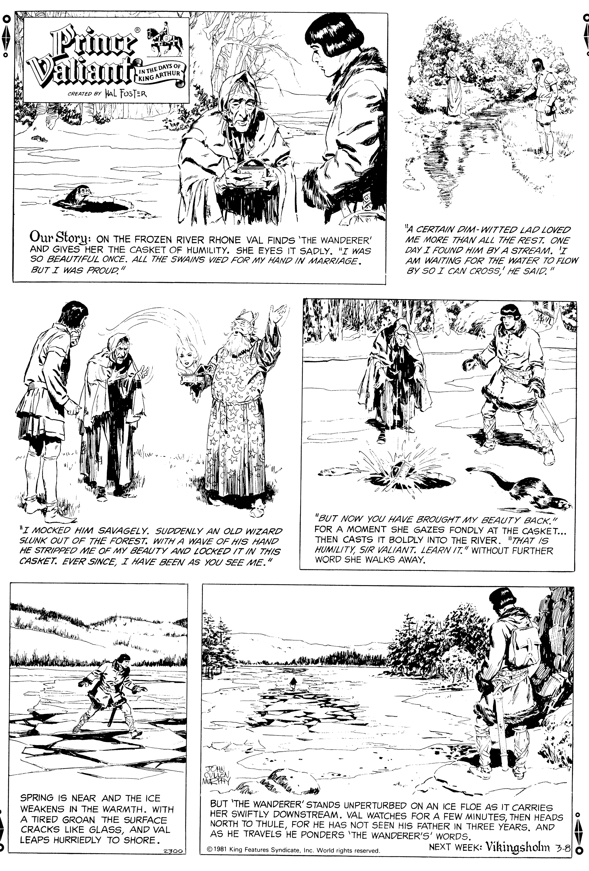 Art OCR: Prince Valiants IN THE DAYS or KING ARTHUR HAL FOSTER CREATED BY "A CERTAIN DIM-WITTED LAD LOVED Our Story: ON THE FROZEN RIVER RHONE VAL FINDS 'THE WANDERER' AND GIVES HER THE CASKET OF HUMILITY. SHE EYES IT SADLY"I WAS SO BEAUTIFUL ONCEALL THE SWAINS VIED FOR MY HAND IN MARRIAGE. BUT I WAS PROUD" ME MORE THAN ALL THE REST. ONE DAY I FOUND HIM BY A STREAM. 'I AM WAITING FOR THE WATER TO FLOW BY SO I CAN CROSS' HE SAID. 'I MOCKED HIM SAVAGELY. SUDDENLY AN OLD WIZARD SLUNK OUT OF THE FOREST. WITHA WAVE OF HIS HAND HE STRIPPED ME OF MY BEAUTY AND LOCKED IT IN THIS CASKET. EVER SINCEI HAVE BEEN AS YOU SEE ME." "BUT NOW YOU HAVE BROUGHT MY BEAUTY BACK" FOR A MOMENT SHE GAZES FONDLY AT THE CASKET... THEN CASTS IT BOLDLY INTO THE RIVER. "THAT IS HUMILITYSIR VALIANT. LEARN IT." WITHOUT FURTHER WORD SHE WALKS AWAYJEHN SEN MAY SPRING IS NEAR AND THE ICE WEAKENS IN THE WARMTH. WITH A TIRED GROAN THE SURFACE CRACKS LIKE GLASSAND VAL LEAPS HURRIEDLY TO SHORE. BUT 'THE WANDERER' STANDS UNPERTURBED ON AN ICE FLOE AS IT CARRIES HER SWIFTLY DOWNSTREAM. VAL WATCHES FOR A FEW MINUTESTHEN HEADS NORTH TO THULEAND AS HE TRAVELS HE PONDERS 'THE WANDERER'S' WORDS. NEXT WEEK: Vikingsholn 3-8 2300 O1981 King Features SyndicateInc. World rights reserved. Prince Valiants IN THE DAYS or KING ARTHUR HAL FOSTER CREATED BY "A CERTAIN DIM-WITTED LAD LOVED Our Story: ON THE FROZEN RIVER RHONE VAL FINDS 'THE WANDERER' AND GIVES HER THE CASKET OF HUMILITY. SHE EYES IT SADLY"I WAS SO BEAUTIFUL ONCEALL THE SWAINS VIED FOR MY HAND IN MARRIAGE. BUT I WAS PROUD" ME MORE THAN ALL THE REST. ONE DAY I FOUND HIM BY A STREAM. 'I AM WAITING FOR THE WATER TO FLOW BY SO I CAN CROSS' HE SAID. 'I MOCKED HIM SAVAGELY. SUDDENLY AN OLD WIZARD SLUNK OUT OF THE FOREST. WITHA WAVE OF HIS HAND HE STRIPPED ME OF MY BEAUTY AND LOCKED IT IN THIS CASKET. EVER SINCEI HAVE BEEN AS YOU SEE ME." "BUT NOW YOU HAVE BROUGHT MY BEAUTY BACK" FOR A MOMENT SHE GAZES FONDLY AT THE CASKET... THEN CASTS IT BOLDLY INTO THE RIVER. "THAT IS HUMILITYSIR VALIANT. LEARN IT." WITHOUT FURTHER WORD SHE WALKS AWAYJEHN SEN MAY SPRING IS NEAR AND THE ICE WEAKENS IN THE WARMTH. WITH A TIRED GROAN THE SURFACE CRACKS LIKE GLASSAND VAL LEAPS HURRIEDLY TO SHORE. BUT 'THE WANDERER' STANDS UNPERTURBED ON AN ICE FLOE AS IT CARRIES HER SWIFTLY DOWNSTREAM. VAL WATCHES FOR A FEW MINUTESTHEN HEADS NORTH TO THULEFOR HE HAS NOT SEEN HIS FATHER IN THREE YEARSAND AS HE TRAVELS HE PONDERS 'THE WANDERER'S' WORDS. NEXT WEEK: Vikingsholn 3-8 2300 O1981 King Features SyndicateInc. World rights reserved.