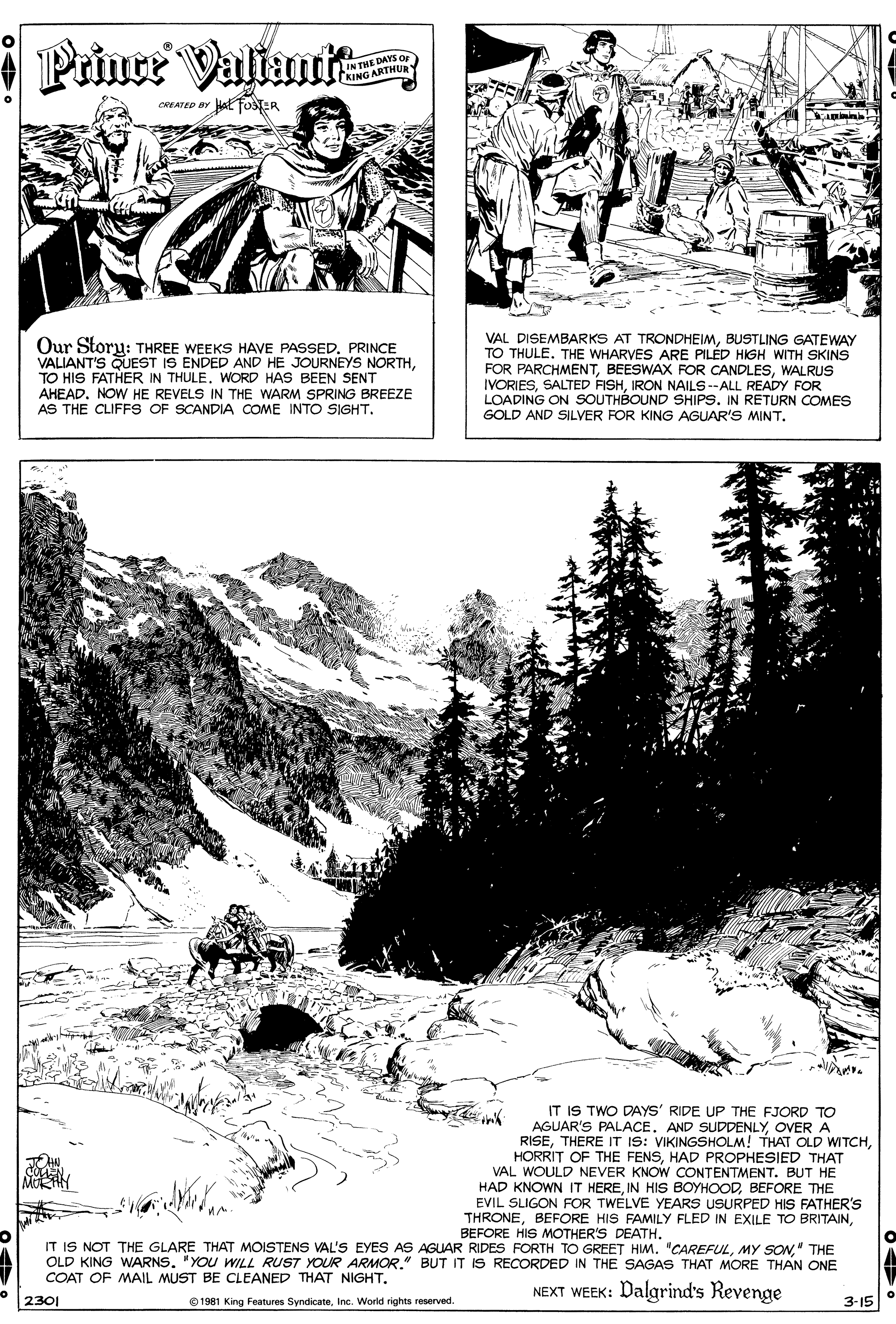 Art OCR: * Prince Valtamit IN THE DAYS OF (KING ARTHUR CREATED BY al osTER Our Storu: THREE WEEKS HAVE PASSED. PRINCE VALIANT'S QUEST IS ENDED AND HE JOURNEYS NORTHWORD HAS BEEN SENT AHEAD. NOW HE REVELS IN THE WARM SPRING BREEZE AS THE CLIFFS OF SCANDIA COME INTO SIGHT. VAL DISEMBARKS AT TRONDHEIMBUSTLING GATEWAY TO THULE. THE WHARVES ARE PILÉD HIGH WITH SKINS FOR PARCHMENTWALRUS IVORIESIRON NAILS --ALL READY FOR LOADING ON SOUTHBOUND SHIPS. IN RETURN COMES GOLD AND SILVER FOR KING AGUAR'S MINT. IT IS TWO DAYS' RIDE UP THE FJORD TO AGUAR'S PALACEOVERA RISEHAD PROPHESIED THAT VAL WOULD NEVER KNOW CONTENTMENT. BUT HE HAD KNOWN IT HEREBEFORE THE EVIL SLIGON FOR TWELVE YEARS USURPED HIS FATHER'S THRONEBEFORE HIS MOTHER'S DEATH. IT IS NOT THE GLARE THAT MOISTENS VAL'S EYES AS AGUAR RIDES RFORTH TO GREET HIM. "CAREFUL" THE OLD KING WARNS. "YOU WILL RUST YOUR ARMOR." BUT IT IS RECORDED IN THE SAGAS THAT MORE THAN ONE COAT OF MAIL MUST BE CLEANED THAT NIGHT. NEXT WEEK: Dalgrind's Revenge 2301 1981 King Features SyndicateInc. World rights reserved. 3-15 * Prince Valtamit IN THE DAYS OF (KING ARTHUR CREATED BY al osTER Our Storu: THREE WEEKS HAVE PASSED. PRINCE VALIANT'S QUEST IS ENDED AND HE JOURNEYS NORTHTO HIS FATHER IN THULEWORD HAS BEEN SENT AHEAD. NOW HE REVELS IN THE WARM SPRING BREEZE AS THE CLIFFS OF SCANDIA COME INTO SIGHT. VAL DISEMBARKS AT TRONDHEIMBUSTLING GATEWAY TO THULE. THE WHARVES ARE PILÉD HIGH WITH SKINS FOR PARCHMENTBEESWAX FOR CANDLESSWALRUS IVORIESSALTED FISHIRON NAILS --ALL READY FOR LOADING ON SOUTHBOUND SHIPS. IN RETURN COMES GOLD AND SILVER FOR KING AGUAR'S MINT. IT IS TWO DAYS' RIDE UP THE FJORD TO AGUAR'S PALACEAND SUDDENLYOVERA RISETHERE IT IS: VIKINGSHOLM! THAT OLD WITCHHORRIT OF THE FENSHAD PROPHESIED THAT VAL WOULD NEVER KNOW CONTENTMENT. BUT HE HAD KNOWN IT HEREIN HISs BOYHOODBEFORE THE EVIL SLIGON FOR TWELVE YEARS USURPED HIS FATHER'S THRONEBEFORE HIS FAMILY FLED IN EXILE TO BRITAINBEFORE HIS MOTHER'S DEATH. IT IS NOT THE GLARE THAT MOISTENS VAL'S EYES AS AGUAR RIDES RFORTH TO GREET HIM. "CAREFULMY SON" THE OLD KING WARNS. "YOU WILL RUST YOUR ARMOR." BUT IT IS RECORDED IN THE SAGAS THAT MORE THAN ONE COAT OF MAIL MUST BE CLEANED THAT NIGHT. NEXT WEEK: Dalgrind's Revenge 2301 1981 King Features SyndicateInc. World rights reserved. 3-15
