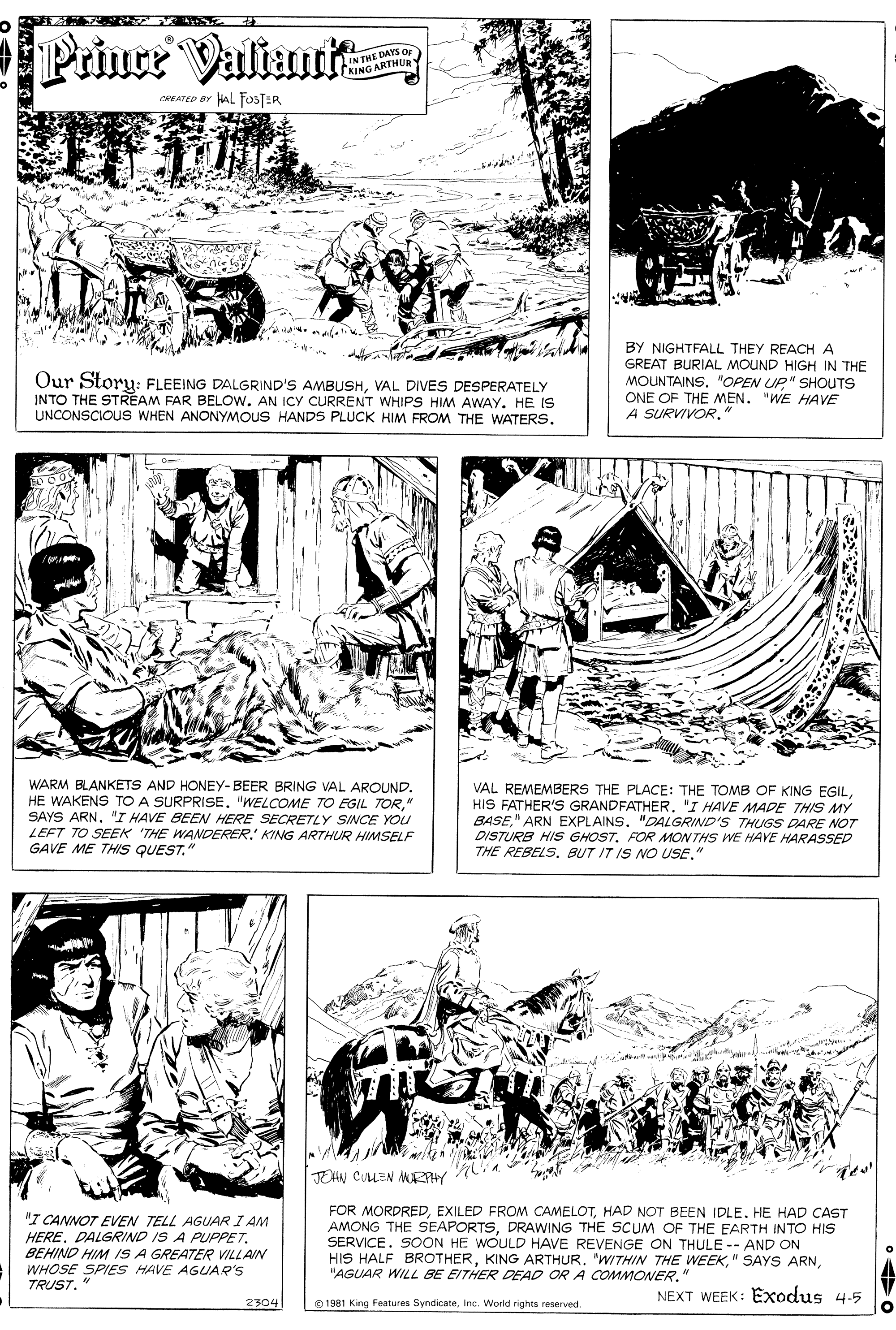 Parallel OCR: Priuce Valian IN THE DAYS Qr KING ARTHURY CREATED aY AL FOSTER Our Storu: FLEEING DALGRIND'S AMBUSHVAL DIVES DESPERATELY INTO THE STREAM FAR BELOW. AN ICY CURRENT WHIPS HIM AWAY. HE IS UNCONSCIOUS WHEN ANONYMOUS HANDS PLUCK HIM FROM THE WATERSBY NIGHTFALL THEY REACHA GREAT BURIAL MOUND HIGH IN THE MOUNTAINS"OPEN UP" SHOUTS ONE OF THE MEN. "WE HAVE A SURVIVOR." WARM BLANKETS AND HONEY-BEER BRING VAL AROUND" SAYS ARN"I HAVE BEEN HERE SECRETLY SINCE YOU LEFT TO SEEK 'THE WANDERER KING ARTHUR HIMSELF GAVE ME THIS QUEST." VAL REMEMBERS THE PLACE: THE TOMB OF KING EGIL"I HAVE MADE THIS MY BASE" ARN EXPLAINS"DALGRIND'S THUGS DARE NOT DISTURB HIS GHOSTFOR MON THS WE HAYE HARASSED THE REBELS" TOHN COLEN MRHY "I CANNOT EVEN TELL AGUAR I AM HERE. DALGRIND IS A PUPPE7. BEHIND HIM IS A GREATER VILLAIN WHOSE SPIES HAVE AGUAR'S TRUST." FOR MORDREDHAD NOT BEEN IDLE. HE HAD CAST AMONG THE SEAPORTSDRAWING THE SCUM OF THE EARTH INTO HIS SERVICE. SOON HE WOULD HAVE REVENGE ON THULE -- AND ON HIS HALF BROTHER"AGUAR WILL BE EITHER DEAD OR A COMMONER." NEXT WEEK: Exodus 4.5 2304 O 1981 King Features SyndicateInc. Worid rights reserved. Priuce Valian IN THE DAYS Qr KING ARTHURY CREATED aY AL FOSTER Our Storu: FLEEING DALGRIND'S AMBUSHVAL DIVES DESPERATELY INTO THE STREAM FAR BELOW. AN ICY CURRENT WHIPS HIM AWAY. HE IS UNCONSCIOUS WHEN ANONYMOUS HANDS PLUCK HIM FROM THE WATERSBY NIGHTFALL THEY REACHA GREAT BURIAL MOUND HIGH IN THE MOUNTAINS"OPEN UP" SHOUTS ONE OF THE MEN. "WE HAVE A SURVIVOR." WARM BLANKETS AND HONEY-BEER BRING VAL AROUNDHE WAKENS TO A SURPRISE. "WELCOME TO EGIL TOR" SAYS ARN"I HAVE BEEN HERE SECRETLY SINCE YOU LEFT TO SEEK 'THE WANDERER KING ARTHUR HIMSELF GAVE ME THIS QUEST." VAL REMEMBERS THE PLACE: THE TOMB OF KING EGILHIS FATHER'S GRANDFATHER"I HAVE MADE THIS MY BASE" ARN EXPLAINS"DALGRIND'S THUGS DARE NOT DISTURB HIS GHOSTFOR MON THS WE HAYE HARASSED THE REBELSBUT IT IS NO USE" TOHN COLEN MRHY "I CANNOT EVEN TELL AGUAR I AM HERE. DALGRIND IS A PUPPE7. BEHIND HIM IS A GREATER VILLAIN WHOSE SPIES HAVE AGUAR'S TRUST." FOR MORDREDEXILED FROM CAMELOTHAD NOT BEEN IDLE. HE HAD CAST AMONG THE SEAPORTSDRAWING THE SCUM OF THE EARTH INTO HIS SERVICE. SOON HE WOULD HAVE REVENGE ON THULE -- AND ON HIS HALF BROTHERKING ARTHUR. 'WITHIN THE WEEK" SAYS ARN"AGUAR WILL BE EITHER DEAD OR A COMMONER." NEXT WEEK: Exodus 4.5 2304 O 1981 King Features SyndicateInc. Worid rights reserved.
