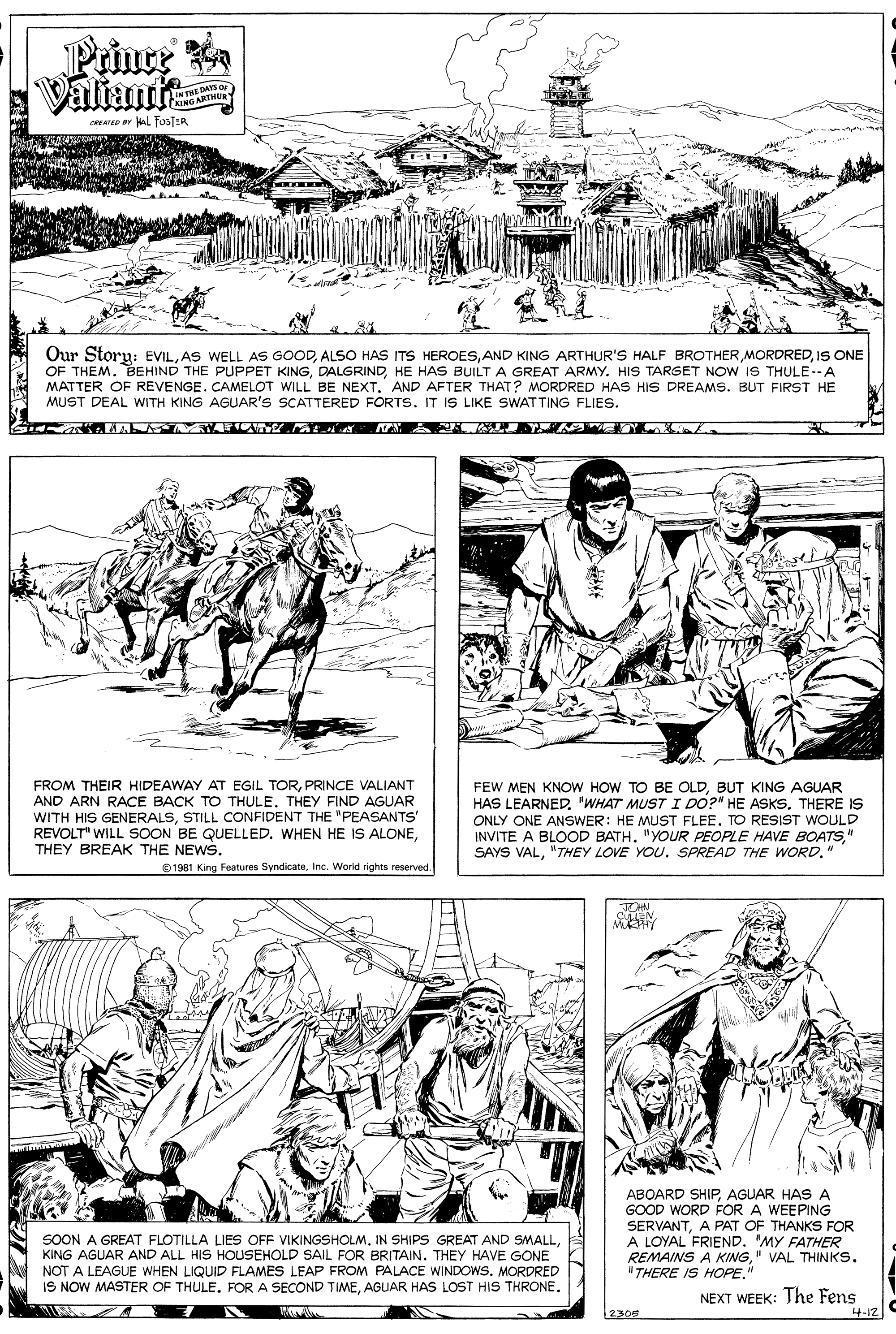 Line OCR: Prince Valiante THE DAYS O NING ARTMURY CRIATD HAL FOSTER Our Story: EVILIS ONE OF THEM. BEHIND THE PUPPET KINGHE HAS BUILT A GREAT ARMY. HIS TARGET NOW IS THULE--A MATTER OF REVENGE. CAMELOT WILL BE NEXT. AND AFTER THAT? MORDRED HAS HIS DREAMS. BUT FIRST HE MUST DEAL WITH KING AGUAR'S SCATTERED FORTS. IT IS LIKE SWATTING FLIES. FROM THEIR HIDEAWAY AT EGIL TORPRINCE VALIANT AND ARN RACE BACK TO THULETHEY FIND AGUAR WITH HIS GENERALSSTILL CONFIDENT THE "PEASANTSS' REVOLT" WILL SOON BE QUELLED. WHEN HE IS ALONETHEY BREAK THE NEWS. FEW MEN KNOW HOW TO BE OLDBUT KING AGUAR HAS LEARNED. "WHAT MUST I DO?" HE ASKS. THERE IS ONLY ONE ANSWER: HE MUST FLEE. TO RESIST WOULD INVITE A BLOOD BATH. "YOUR PEOPLE HAVE BOATS" SAYS VAL"THEY LOVE YOU. SPREAD THE WORD." 1981 King Features SyndicateInc. World rights reserved. ABOARD SHIPAGUAR HAS A GOOD WORD FOR A WEEPING SERVANTA PAT OF THANKS FOR A LOYAL FRIEND. "MY FATHER REMAINS A KING" VAL THINKS. "THERE IS HOPE." SOON A GREAT FLOTILLA LIES OFF VIKINGSHOLMKING AGUAR AND ALL HIS HOUSEHOLD SAIL FOR BRITAIN. THEY HAVE GONE NOT A LEAGUE WHEN LIQUID FLAMES LEAP FROM PALACE WINDOWS. MORDRED IS NOW MASTER OF THULE. FOR A SECOND TIMEAGUAR HAS LOST HIS THRONE. NEXT WEEK: The Fens 4-12 2305 Prince Valiante THE DAYS O NING ARTMURY CRIATD HAL FOSTER Our Story: EVILAS WELL AS GOODALSO HAS ITS HEROESAND KING ARTHUR'S HALF BROTHERIS ONE OF THEM. BEHIND THE PUPPET KINGHE HAS BUILT A GREAT ARMY. HIS TARGET NOW IS THULE--A MATTER OF REVENGE. CAMELOT WILL BE NEXT. AND AFTER THAT? MORDRED HAS HIS DREAMS. BUT FIRST HE MUST DEAL WITH KING AGUAR'S SCATTERED FORTS. IT IS LIKE SWATTING FLIES. FROM THEIR HIDEAWAY AT EGIL TORPRINCE VALIANT AND ARN RACE BACK TO THULETHEY FIND AGUAR WITH HIS GENERALSSTILL CONFIDENT THE "PEASANTSS' REVOLT" WILL SOON BE QUELLED. WHEN HE IS ALONETHEY BREAK THE NEWS. FEW MEN KNOW HOW TO BE OLDBUT KING AGUAR HAS LEARNED. "WHAT MUST I DO?" HE ASKS. THERE IS ONLY ONE ANSWER: HE MUST FLEE. TO RESIST WOULD INVITE A BLOOD BATH. "YOUR PEOPLE HAVE BOATS" SAYS VAL"THEY LOVE YOU. SPREAD THE WORD." 1981 King Features SyndicateInc. World rights reserved. ABOARD SHIPAGUAR HAS A GOOD WORD FOR A WEEPING SERVANTA PAT OF THANKS FOR A LOYAL FRIEND. "MY FATHER REMAINS A KING" VAL THINKS. "THERE IS HOPE." SOON A GREAT FLOTILLA LIES OFF VIKINGSHOLMIN SHIPS GREAT AND SMALLKING AGUAR AND ALL HIS HOUSEHOLD SAIL FOR BRITAIN. THEY HAVE GONE NOT A LEAGUE WHEN LIQUID FLAMES LEAP FROM PALACE WINDOWS. MORDRED IS NOW MASTER OF THULE. FOR A SECOND TIMEAGUAR HAS LOST HIS THRONE. NEXT WEEK: The Fens 4-12 2305
