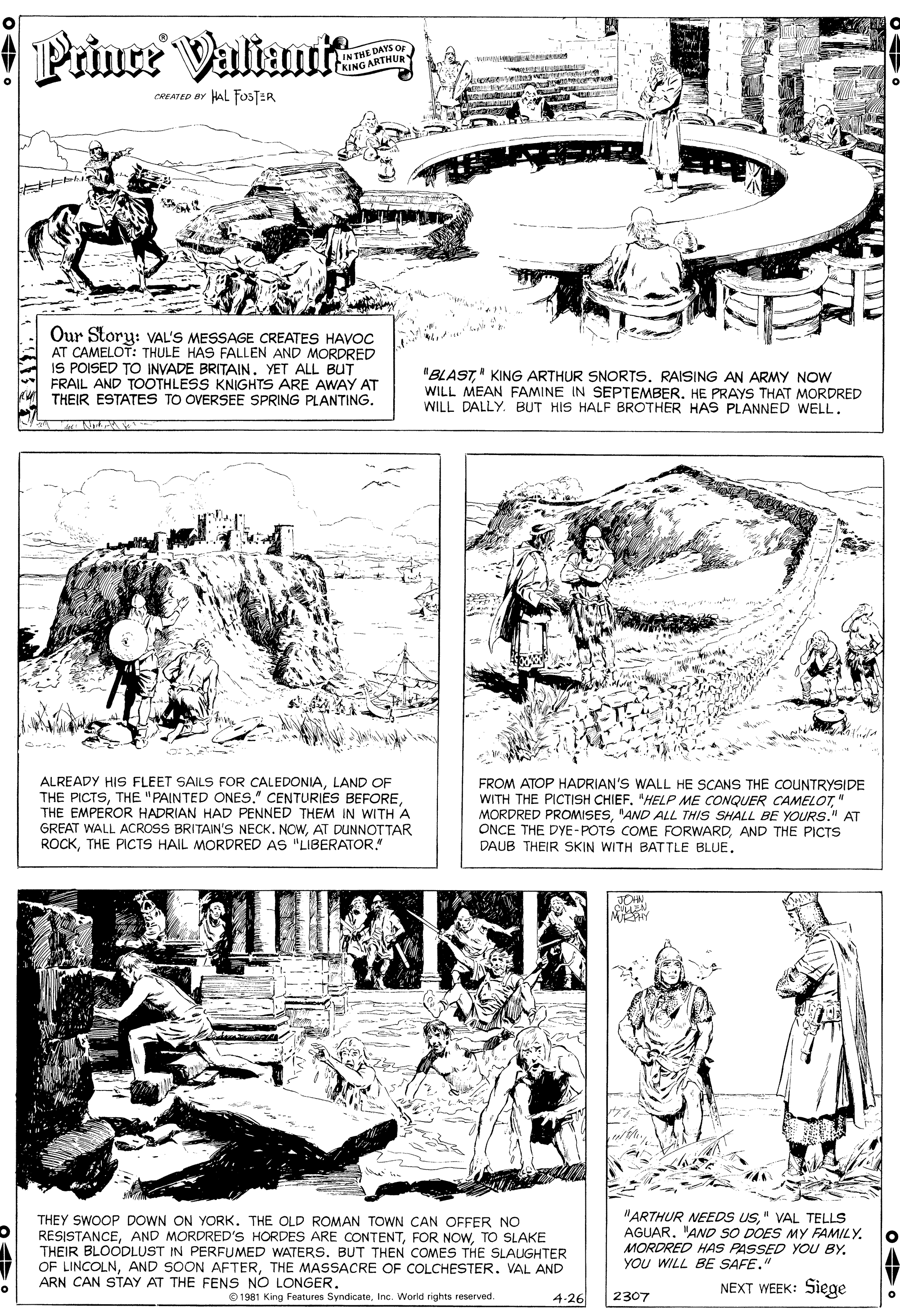 Art OCR: Prince Valiur IN THE DAYS OF KING ARTHUR CREATED BY HAL FOSTER Our Story: VAL'S MESSAGE CREATES HAVOC AT CAMELOT: THULE HAS FALLEN AND MORDRED IS POISED TO INVADE BRITAINYET ALL BUT FRAIL AND TOOTHLESS KNIGHTS ARE AWAY AT THEIR ESTATES TO OVERSEE SPRING PLANTING. "BLAST" KING ARTHUR SNORTS. RAISING AN ARMY NOW WILL MEAN FAMINE IN SEPTEMBER. HE PRAYS THAT MORDRED WILL DALLY. BUT HIS HALF BROTHER HAS PLANNED WELL. ALREADY HIS FLEET SAILS FOR CALEDONIALAND OF THE PICTSTHE EMPEROR HADRIAN HAD PENNED THEM IN WITH A GREAT WALL ACROSS BRITAIN'S NECK. NOWAT DUNNOTTAR ROCKTHE PICTS HAIL MORDRED AS "LIBERATOR. FROM ATOP HADRIAN'S WALL HE SCANS THE COUNTRYSIDE WITH THE PICTISH CHIEF"HELP ME CONQUER CAMELOT" MORDRED PROMISES"AND ALL THIS SHALL BE YOURS." AT ONCE THE DYE-POTS COME FORWARDAND THE PICTS DAUB THEIR SKIN WITH BATTLE BLUE. THEY SWOOP DOWN ON YORK. THE OLD ROMAN TOWN CAN OFFER NO RESISTANCETO SLAKE THEIR BLOODLUST IN PERFUMED WATERS. BUT THEN COMES THE SLAUGHTER OF LINCOLNTHE MASSACRE OF COLCHESTER. VAL AND ARN CAN STAY AT THE FENS NO LONGER. "ARTHUR NEEDS US" VAL TELLS AGUAR. "AND SO DOES MY FAMILY. MORDRED HAS PASSED YOU BY. YOU WILL BE SAFE." NEXT WEEK: Siege O 1981 King Features SyndicateInc. World rights reserved. 4-26 2307 Prince Valiur IN THE DAYS OF KING ARTHUR CREATED BY HAL FOSTER Our Story: VAL'S MESSAGE CREATES HAVOC AT CAMELOT: THULE HAS FALLEN AND MORDRED IS POISED TO INVADE BRITAINYET ALL BUT FRAIL AND TOOTHLESS KNIGHTS ARE AWAY AT THEIR ESTATES TO OVERSEE SPRING PLANTING. "BLAST" KING ARTHUR SNORTS. RAISING AN ARMY NOW WILL MEAN FAMINE IN SEPTEMBER. HE PRAYS THAT MORDRED WILL DALLY. BUT HIS HALF BROTHER HAS PLANNED WELL. ALREADY HIS FLEET SAILS FOR CALEDONIALAND OF THE PICTSTHE "PAINTED ONES." CENTURIES BEFORETHE EMPEROR HADRIAN HAD PENNED THEM IN WITH A GREAT WALL ACROSS BRITAIN'S NECK. NOWAT DUNNOTTAR ROCKTHE PICTS HAIL MORDRED AS "LIBERATOR. FROM ATOP HADRIAN'S WALL HE SCANS THE COUNTRYSIDE WITH THE PICTISH CHIEF"HELP ME CONQUER CAMELOT" MORDRED PROMISES"AND ALL THIS SHALL BE YOURS." AT ONCE THE DYE-POTS COME FORWARDAND THE PICTS DAUB THEIR SKIN WITH BATTLE BLUE. THEY SWOOP DOWN ON YORK. THE OLD ROMAN TOWN CAN OFFER NO RESISTANCEAND MORDRED'S HORDES ARE CONTENTFOR NOWTO SLAKE THEIR BLOODLUST IN PERFUMED WATERS. BUT THEN COMES THE SLAUGHTER OF LINCOLNAND SOON AFTERTHE MASSACRE OF COLCHESTER. VAL AND ARN CAN STAY AT THE FENS NO LONGER. "ARTHUR NEEDS US" VAL TELLS AGUAR. "AND SO DOES MY FAMILY. MORDRED HAS PASSED YOU BY. YOU WILL BE SAFE." NEXT WEEK: Siege O 1981 King Features SyndicateInc. World rights reserved. 4-26 2307