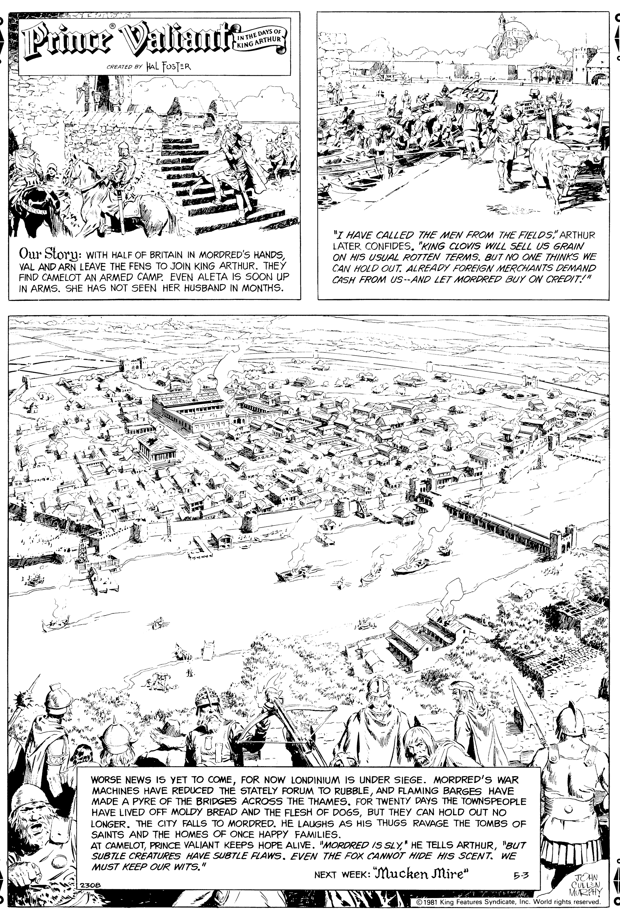 Paper OCR: Prince ValiumR IN THE DAYS OF IN T ARTHUR KING CREATED BY HAL FOSTER Our Story: WITH HALF OF BRITAIN IN MORDRED'S HANDSVAL AND ARN LEAVE THE FENS TO JOIN KING ARTHUR. THEY FIND CAMELOT AN ARMED CAMP. EVEN ALETA IS SOON UP IN ARMS. SHE HAS NOT SEEN HER HUSBAND IN MONTHS. "I HAVE CALLED THE MEN FROM THE FIELDS" ARTHUR LATER CONFIDES"KING CLOVIS WILL SELL US GRAIN ON HIS USUAL ROTTEN TERMS. BUT NO ONE THINKS WE CAN HOLD OUT. ALREADY FOREIGN MERCHANTS DEMAND CASH FROM US--AND LET MORDRED BUY ON CREDIT!" WORSE NEWS IS YET TO COMEFOR NOW LONDINIUM IS UNDER SIEGE. MORDRED'S WAR MACHINES HAVE REDUCED THÉ STATELY FORUM TO RUBBLEAND FLAMING BARGES HAVE MADE A PYRE OF THE BRIDGES ACROSS THE THAMESFOR TWENTY DAYS THE TOWNSPEOPLE HAVE LIVED OFF MOLDY BREAD AND THE FLESH OF DOGSBUT THEY CAN HOLD OUT NO LONGER. THE CITY FALLS TO MORDRED. HE LAUGHS AS HIS THUGS RAVAGE THE TOMBS OF SAINTS AND THE HOMES OF ONCE HAPPY FAMILIES. AT CAMELOT"BUT SUBTLE CRÉATURES HAVE SUBTLE FLAWS. EVEN THE FOX CANNOT HIDE HIS SCENT. WE MUST KEEP OUR WITS." NEXT WEEK: "Mucken Mire" 53 CULLEN 1981 King Features SyndicateInc. World rights reserved. Prince ValiumR IN THE DAYS OF IN T ARTHUR KING CREATED BY HAL FOSTER Our Story: WITH HALF OF BRITAIN IN MORDRED'S HANDSVAL AND ARN LEAVE THE FENS TO JOIN KING ARTHUR. THEY FIND CAMELOT AN ARMED CAMP. EVEN ALETA IS SOON UP IN ARMS. SHE HAS NOT SEEN HER HUSBAND IN MONTHS. "I HAVE CALLED THE MEN FROM THE FIELDS" ARTHUR LATER CONFIDES"KING CLOVIS WILL SELL US GRAIN ON HIS USUAL ROTTEN TERMS. BUT NO ONE THINKS WE CAN HOLD OUT. ALREADY FOREIGN MERCHANTS DEMAND CASH FROM US--AND LET MORDRED BUY ON CREDIT!" WORSE NEWS IS YET TO COMEFOR NOW LONDINIUM IS UNDER SIEGE. MORDRED'S WAR MACHINES HAVE REDUCED THÉ STATELY FORUM TO RUBBLEAND FLAMING BARGES HAVE MADE A PYRE OF THE BRIDGES ACROSS THE THAMESFOR TWENTY DAYS THE TOWNSPEOPLE HAVE LIVED OFF MOLDY BREAD AND THE FLESH OF DOGSBUT THEY CAN HOLD OUT NO LONGER. THE CITY FALLS TO MORDRED. HE LAUGHS AS HIS THUGS RAVAGE THE TOMBS OF SAINTS AND THE HOMES OF ONCE HAPPY FAMILIES. AT CAMELOTPRINCE VALIANT KEEPS HOPE ALIVE. MORDRED IS SLY" HE TELLS ARTHUR"BUT SUBTLE CRÉATURES HAVE SUBTLE FLAWS. EVEN THE FOX CANNOT HIDE HIS SCENT. WE MUST KEEP OUR WITS." NEXT WEEK: "Mucken Mire" 53 CULLEN 1981 King Features SyndicateInc. World rights reserved.