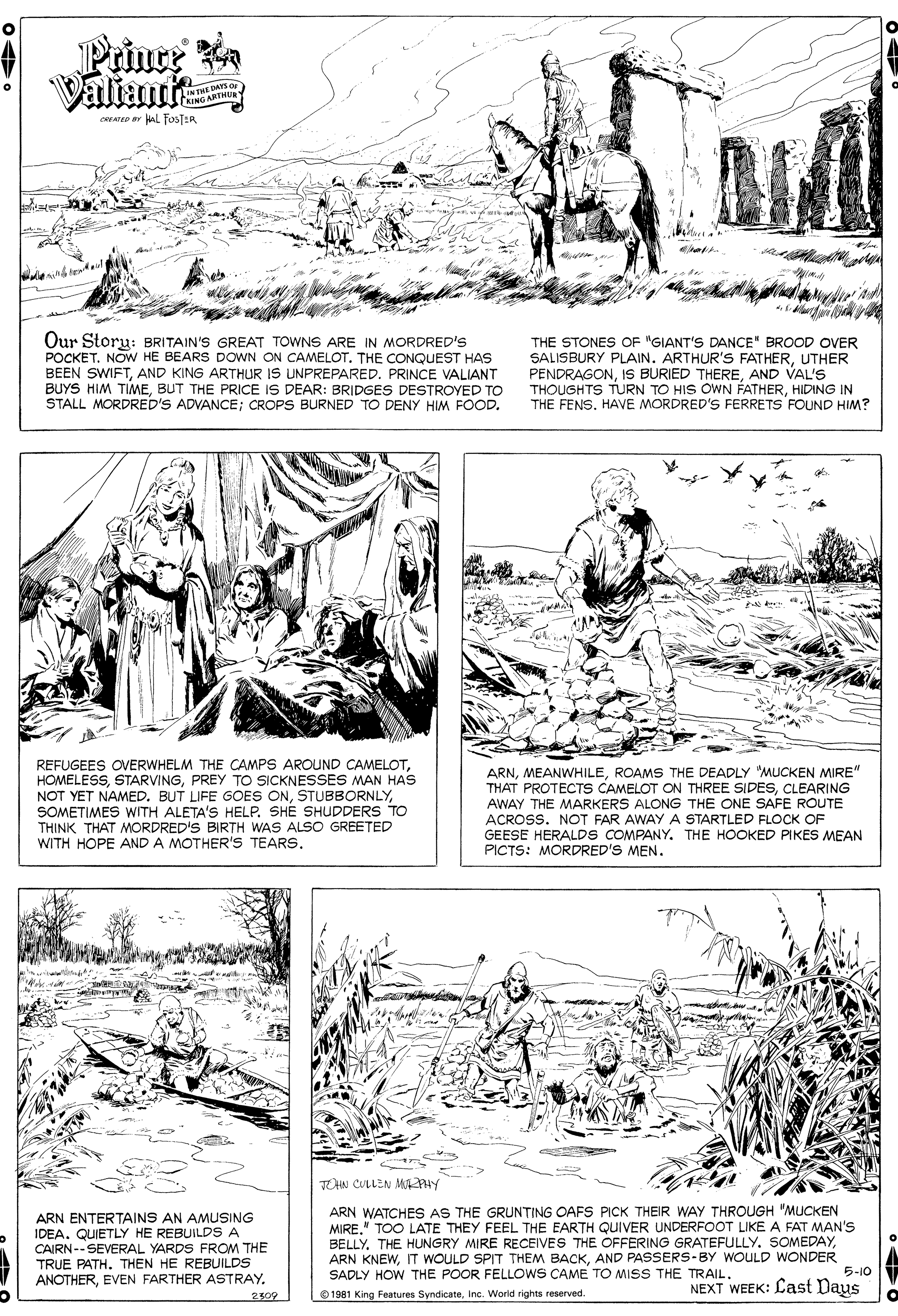 Illustration OCR: Prince Valiaute INTHE DAYS or RING ARTHU CAEATED Y AL fosTER Our Storu: BRITAIN'S GREAT TOWNS ARE IN MORDRED'S POCKET. NOW HE BEARS DOWN ON CAMELOT. THE CONQUEST HAS BEEN SWIFTAND KING ARTHUR IS UNPREPARED. PRINCE VALIANT BUYS HIM TIMEBUT THE PRICE IS DEAR: BRIDGES DESTROYED TO STALL MORDRED'S ADVANCE; CROPS BURNED TO DENY HIM FOOD. THE STONES OF "GIANT'S DANCE" BROOD OVER SALISBURY PLAIN. ARTHUR'S FATHERUTHER PENDRAGONAND VAL'S THOUGHTS TURN TO HIS OWN FATHERHIDING IN THE FENS. HAVE MORDRED'S FERRETS FOUND HIM? REFUGEES OVERWHELM THE CAMPS AROUND CAMELOTPREY TO SICKNESSES MAN HAS NOT YET NAMED. BUT LIFE GOES ONSOMETIMES WITH ALETA'S HELP. SHE SHUDDERS TO THINK THAT MORDRED'S BIRTH WAS ALSO GREE WITH HOPE AND A MOTHER'S TEARS. ARNROAMS THE DEADLY "MUCKEN MIRE" THAT PROTECTS CAMELOT ON THREE SIDESCLEARING AWAY THE MARKERS ALONG THE ONE SAFE ROUTE ACROSS. NOT FAR AWAY A STARTLED FLOCK OF GEESE HERALDS COMPANY. THE HOOKED PIKES MEAN PICTS: MORDRED'S MEN. ED TOHN CULLEN MU PHY ARN WATCHES AS THE GRUNTING OAFS PICK THEIR WAY THROUGH "MUCKEN MIRE." TOO LATE THEY FEEL THE EARTH QUIVER UNDERFOOT LIKE A FAT MAN's BELLYAND PASSERS-BY WOULD WONDER SADLY HOW THE POOR FELLOWS CAME TO MISS THE TRAIL. ARN ENTERTAINS AN AMUSING IDEA. QUIETLY HE REBUILDS A CAIRN-- SEVERAL YARDS FROM THE TRUE PATH. THEN HE REBUILDS ANOTHEREVEN FARTHER ASTRAY. 5-10 NEXT WEEK: Cast Daus 2509 O 1981 King Features SyndicateInc. World rights reserved. Prince Valiaute INTHE DAYS or RING ARTHU CAEATED Y AL fosTER Our Storu: BRITAIN'S GREAT TOWNS ARE IN MORDRED'S POCKET. NOW HE BEARS DOWN ON CAMELOT. THE CONQUEST HAS BEEN SWIFTAND KING ARTHUR IS UNPREPARED. PRINCE VALIANT BUYS HIM TIMEBUT THE PRICE IS DEAR: BRIDGES DESTROYED TO STALL MORDRED'S ADVANCE; CROPS BURNED TO DENY HIM FOOD. THE STONES OF "GIANT'S DANCE" BROOD OVER SALISBURY PLAIN. ARTHUR'S FATHERUTHER PENDRAGONIS BURIED THEREAND VAL'S THOUGHTS TURN TO HIS OWN FATHERHIDING IN THE FENS. HAVE MORDRED'S FERRETS FOUND HIM? REFUGEES OVERWHELM THE CAMPS AROUND CAMELOTPREY TO SICKNESSES MAN HAS NOT YET NAMED. BUT LIFE GOES ONSOMETIMES WITH ALETA'S HELP. SHE SHUDDERS TO THINK THAT MORDRED'S BIRTH WAS ALSO GREE WITH HOPE AND A MOTHER'S TEARS. ARNROAMS THE DEADLY "MUCKEN MIRE" THAT PROTECTS CAMELOT ON THREE SIDESCLEARING AWAY THE MARKERS ALONG THE ONE SAFE ROUTE ACROSS. NOT FAR AWAY A STARTLED FLOCK OF GEESE HERALDS COMPANY. THE HOOKED PIKES MEAN PICTS: MORDRED'S MEN. ED TOHN CULLEN MU PHY ARN WATCHES AS THE GRUNTING OAFS PICK THEIR WAY THROUGH "MUCKEN MIRE." TOO LATE THEY FEEL THE EARTH QUIVER UNDERFOOT LIKE A FAT MAN's BELLYTHE HUNGRY MIRE RECEIVES THE OFFERING GRATEFULLY. SOMEDAYARN KNEWIT WOULD SPIT THEM BACKAND PASSERS-BY WOULD WONDER SADLY HOW THE POOR FELLOWS CAME TO MISS THE TRAIL. ARN ENTERTAINS AN AMUSING IDEA. QUIETLY HE REBUILDS A CAIRN-- SEVERAL YARDS FROM THE TRUE PATH. THEN HE REBUILDS ANOTHEREVEN FARTHER ASTRAY. 5-10 NEXT WEEK: Cast Daus 2509 O 1981 King Features SyndicateInc. World rights reserved.