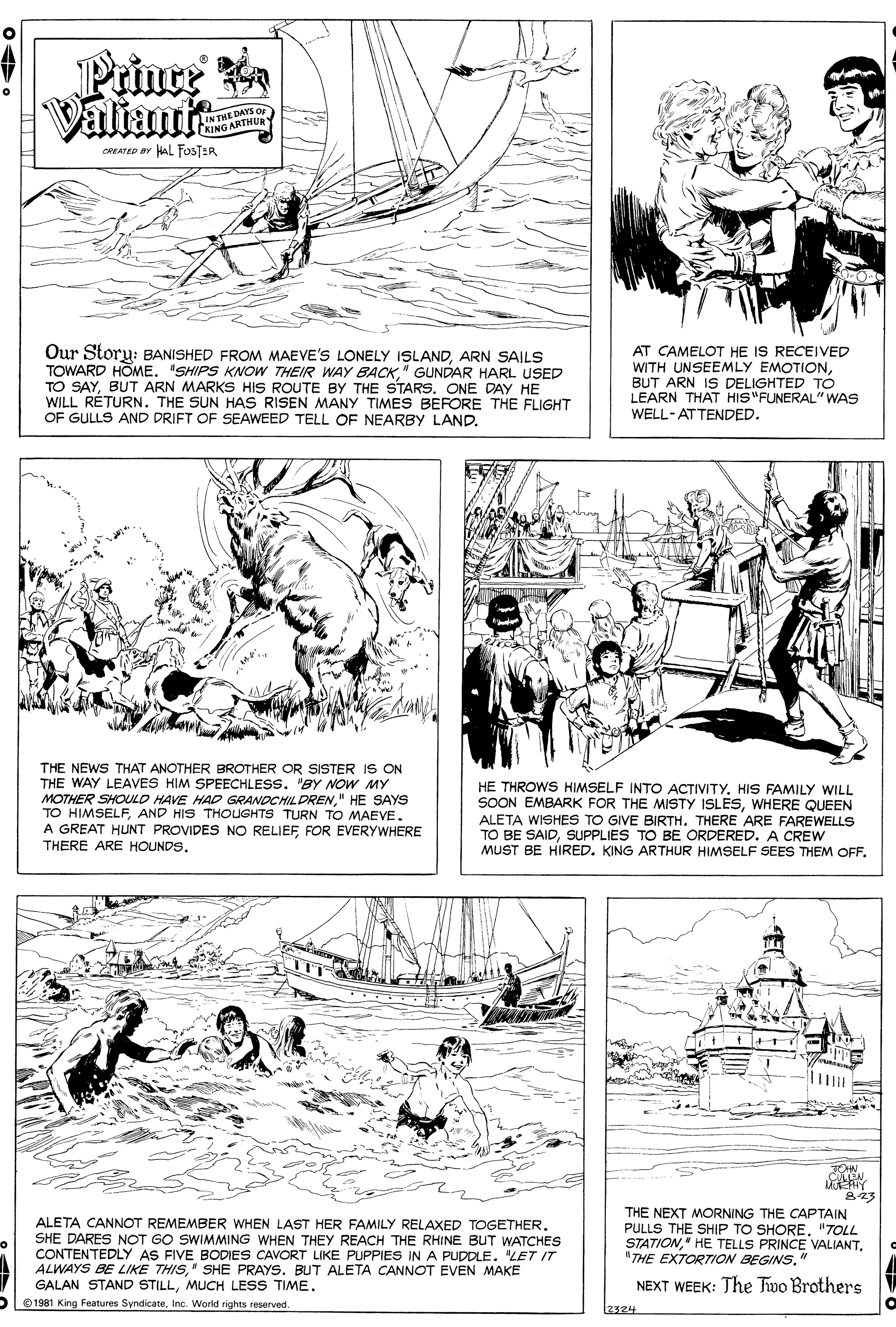 Line OCR: Prince Valiant IN THE DAYS OF Y KING ARTHUR CREATEP BY HAL FOSTER Our Storu: BANISHED FROM MAEVE'S LONELY ISLANDARN SAILS TOWARD HOME. "SHIPS KNOW THEIR WAY BACK." GUNDAR HARL USED TO SAYBUT ARN MARKS HIS ROUTE BY THE STARS. ONE DAY HE WILL RÉTURN. THE SUN HAS RISEN MANY TIMES BEFORE THE FLIGHT OF GULLS AND DRIFT OF SEAWEED TELL OF NEARBY LAND. AT CAMELOT HE IS RECEIVED WITH UNSEEMLY EMOTIONBUT ARN IS DELIGHTED TO LEARN THAT HIS"FUNERAL"WAS WELL-ATTENDED. THE NEWS THAT ANOTHER BROTHER OR SISTER IS ON THE WAY LEAVES HIM SPEECHLESS. "BY NOW MY MOTHER SHOULD HAVE HAD GRANDCHILDREN" HE SAYS TO HIMSELFAND HIS THOUGHTS TURN TO MAEVE. A GREAT HUNT PROVIDES NO RELIEF FOR EVERYWHERE THERE ARE HOUNDS. HE THROWS HIMSELF INTO ACTIVITYHIS FAMILY WILL SOON EMBARK FOR THE MISTY ISLESWHERE QUEEN ALETA WISHES TO GIVE BIRTH. THERE ARE FAREWELLS TO BE SAIDSUPPLIES TO BE ORDERED. A CREW MUST BE HIRED. KING ARTHUR HIMSELF SEES THEM OFFTON 823 ALETA CANNOT REMEMBER WHEN LAST HER FAMILY RELAXED TOGETHER. SHE DARES NOT GO SWIMMING WHEN THEY REACH THE RHINE BUT WATCHES CONTENTEDLY AS FIVE BODIES CAVORT LIKE PUPPIES IN A PUDDLE. "LET IT ALWAYS BE LIKE THIS" SHE PRAYS. BUT ALETA CANNOT EVEN MAKE GALAN STAND STILLMUCH LESS TIME. THE NEXT MORNING THE CAPTAIN PULLS THE SHIP TO SHORE. "TOLL STATION" HE TELLS PRINCE VALIANT. "THE EXTORTION BEGINS" NEXT WEEK: The Two Brothers V 1981 King Features SyndicateInc. World rights reserved. 2324 Prince Valiant IN THE DAYS OF Y KING ARTHUR CREATEP BY HAL FOSTER Our Storu: BANISHED FROM MAEVE'S LONELY ISLANDARN SAILS TOWARD HOME. "SHIPS KNOW THEIR WAY BACK." GUNDAR HARL USED TO SAYBUT ARN MARKS HIS ROUTE BY THE STARS. ONE DAY HE WILL RÉTURN. THE SUN HAS RISEN MANY TIMES BEFORE THE FLIGHT OF GULLS AND DRIFT OF SEAWEED TELL OF NEARBY LAND. AT CAMELOT HE IS RECEIVED WITH UNSEEMLY EMOTIONBUT ARN IS DELIGHTED TO LEARN THAT HIS"FUNERAL"WAS WELL-ATTENDED. THE NEWS THAT ANOTHER BROTHER OR SISTER IS ON THE WAY LEAVES HIM SPEECHLESS. "BY NOW MY MOTHER SHOULD HAVE HAD GRANDCHILDREN" HE SAYS TO HIMSELFAND HIS THOUGHTS TURN TO MAEVE. A GREAT HUNT PROVIDES NO RELIEF FOR EVERYWHERE THERE ARE HOUNDS. HE THROWS HIMSELF INTO ACTIVITYHIS FAMILY WILL SOON EMBARK FOR THE MISTY ISLESWHERE QUEEN ALETA WISHES TO GIVE BIRTH. THERE ARE FAREWELLS TO BE SAIDSUPPLIES TO BE ORDERED. A CREW MUST BE HIRED. KING ARTHUR HIMSELF SEES THEM OFFTON 823 ALETA CANNOT REMEMBER WHEN LAST HER FAMILY RELAXED TOGETHER. SHE DARES NOT GO SWIMMING WHEN THEY REACH THE RHINE BUT WATCHES CONTENTEDLY AS FIVE BODIES CAVORT LIKE PUPPIES IN A PUDDLE. "LET IT ALWAYS BE LIKE THIS" SHE PRAYS. BUT ALETA CANNOT EVEN MAKE GALAN STAND STILLMUCH LESS TIME. THE NEXT MORNING THE CAPTAIN PULLS THE SHIP TO SHORE. "TOLL STATION" HE TELLS PRINCE VALIANT. "THE EXTORTION BEGINS" NEXT WEEK: The Two Brothers V 1981 King Features SyndicateInc. World rights reserved. 2324