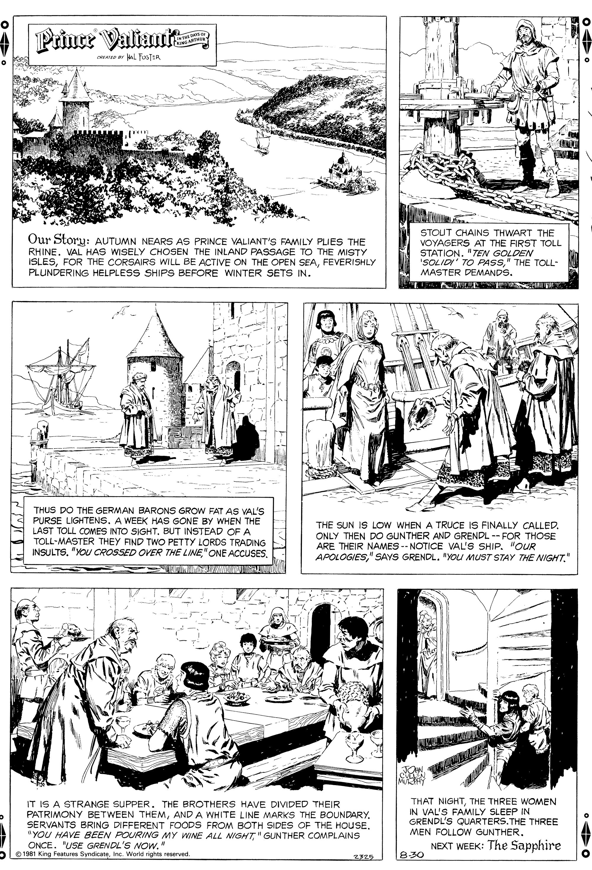 Rectangle OCR: Prince Valiant ceare ar Hal FOSTER ww. Our Story: AUTUMN NEARS AS PRINCE VALIANT'S FAMILY PLIES THE RHINE. VAL HAS WISELY CHOSEN THE INLAND PASSAGE TO THE MISTY ISLESFEVERISHLY PLUNDERING HELPLESS SHIPS BEFORE WINTER SETS IN. STOUT CHAINS THWART THE VOYAGERS AT THE FIRST TOLL STATION. "TEN GOLDEN 'SOLIDI' TO PASS" THE TOLL- MASTER DEMANDS. THUS DO THE GERMAN BARONS GROW FAT AS VAL'S PURSE LIGHTENS. A WEEK HAS GONE BY WHEN THE LAST TOLL COMES INTO SIGHTBUT INSTEAD OF A TOLL-MASTER THEY FIND TWO PETTY LORDS TRADING INSULTS. "YOU CROSSED OVER THE LINETHE SUN IS LOw WHEN A TRUCE IS FINALLY CALLED. ONLY THEN DO GUNTHER AND GRENDL -- FOR THOSE ARE THEIR NAMES -- NOTICE VAL'S SHIP. "OUR APOLOGIES" THAT NIGHTTHE THREE WOMEN IN VAL'S FAMILY SLEEP IN GRENDL'S QUARTERS.THE THREE IT IS A STRANGE SUPPER. THE BROTHERS HAVE DIVIDED THEIR PATRIMONY BETWEEN THEMAND A WHITE LINE MARKS THE BOUNDARY. SERVANTS BRING DIFFERENT FOODS FROM BOTH SIDES OF THE HOUSE. "YOU HAVE BEEN POURING MY WINE ALL NIGHT" GUNTHER COMPLAINS ONCE. "USE GRENDL'S NOW." 1981 King Features SyndicateInc. World rights reserved. MEN FOLLOW GUNTHER. NEXT WEEK: The Sapphire 830 Prince Valiant ceare ar Hal FOSTER ww. Our Story: AUTUMN NEARS AS PRINCE VALIANT'S FAMILY PLIES THE RHINE. VAL HAS WISELY CHOSEN THE INLAND PASSAGE TO THE MISTY ISLESFOR THE CORSAIRS WILL BE ACTIVE ON THE OPEN SEAFEVERISHLY PLUNDERING HELPLESS SHIPS BEFORE WINTER SETS IN. STOUT CHAINS THWART THE VOYAGERS AT THE FIRST TOLL STATION. "TEN GOLDEN 'SOLIDI' TO PASS" THE TOLL- MASTER DEMANDS. THUS DO THE GERMAN BARONS GROW FAT AS VAL'S PURSE LIGHTENS. A WEEK HAS GONE BY WHEN THE LAST TOLL COMES INTO SIGHTBUT INSTEAD OF A TOLL-MASTER THEY FIND TWO PETTY LORDS TRADING INSULTS. "YOU CROSSED OVER THE LINE" ONE ACCUSESTHE SUN IS LOw WHEN A TRUCE IS FINALLY CALLED. ONLY THEN DO GUNTHER AND GRENDL -- FOR THOSE ARE THEIR NAMES -- NOTICE VAL'S SHIP. "OUR APOLOGIES" SAYS GRENDL. "YOU MUST STAY THE NIGHT" THAT NIGHTTHE THREE WOMEN IN VAL'S FAMILY SLEEP IN GRENDL'S QUARTERS.THE THREE IT IS A STRANGE SUPPER. THE BROTHERS HAVE DIVIDED THEIR PATRIMONY BETWEEN THEMAND A WHITE LINE MARKS THE BOUNDARY. SERVANTS BRING DIFFERENT FOODS FROM BOTH SIDES OF THE HOUSE. "YOU HAVE BEEN POURING MY WINE ALL NIGHT" GUNTHER COMPLAINS ONCE. "USE GRENDL'S NOW." 1981 King Features SyndicateInc. World rights reserved. MEN FOLLOW GUNTHER. NEXT WEEK: The Sapphire 830