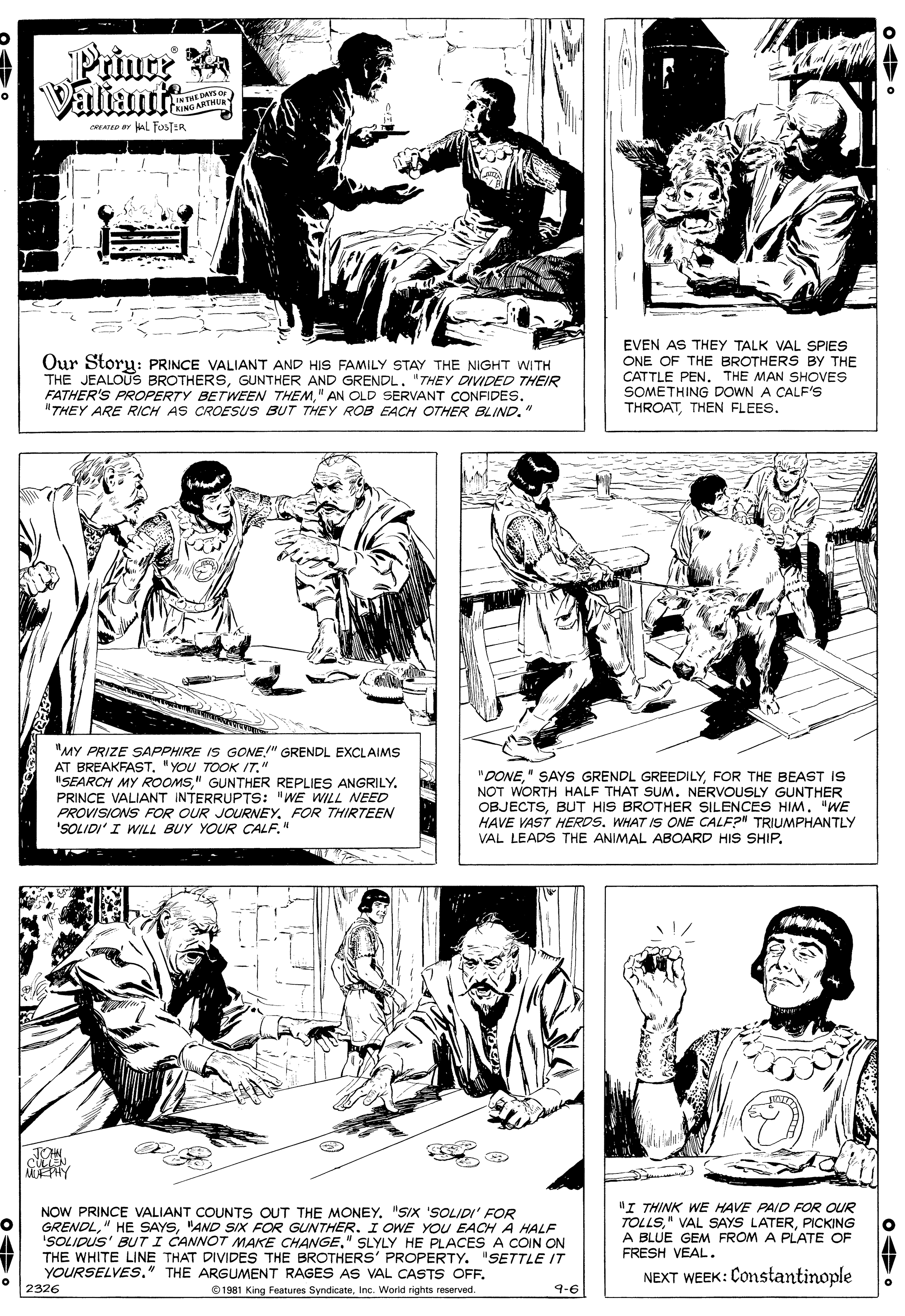 Black OCR: Prince Valiant IN THE DAYS OF KING ARTHE CREATED Or L FOSTER Our Storu: PRINCE VALIANT AND HIS FAMILY STAY THE NIGHT WITH THE JEALOUS BROTHERSGUNTHER AND GRENDL. "THEY DIVIDED THEIR FATHER'S PROPERTY BETWEEN THEM" AN OLD SERVANT CONFIDES. "THEY ARE RICH AS CROESUS BUT THEY ROB EACH OTHER BLIND." EVEN AS THEY TALK VAL SPIES ONE OF THE BROTHERS BY THE CATTLE PEN. THE MAN SHOVES SOMETHING DOWN A CALF'S THROATTHEN FLEES. "MY PRIZE SAPPHIRE IS GONE" GRENDL EXCLAIMS AT BREAKFAST. "YOU TOOK IT." IISEARCH MY ROOMS" GUNTHER REPLIES ANGRILY. PRINCE VALIANT INTERRUPTS: "WE WILL NEED PROVISIONS FOR OUR JOURNEY. FOR THIRTEEN 'SOLIDI' I WILL BUY YOUR CALF." "DONEFOR THE BEAST IS NOT WORTH HALF THAT SUM. NERVOUSLY GUNTHER OBJECTSBUT HIS BROTHER SILENCES HIM. "WE HAVE VAST HERDSWHAT IS ONE CALF?" TRIUMPHANTLY %3D VAL LEADS THE ANIMAL ABOARD HIS SHIP. MEPHY NOW PRINCE VALIANT COUNTS OUT THE MONEY. "SIX 'SOLIDI' FOR GRENDL"AND SIX FOR GUNTHER. I OWE YOU EACH A HALF 'SOLIDUS' BUT I CANNOT MAKE CHANGE" SLYLY HE PLACES A COIN ON THE WHITE LINE THAT DIVIDES THE BROTHERS' PROPERTY. "SETTLE IT YOURSELVES." THE ARGUMENT RAGES AS VAL CASTS OFF. "I THINK WE HAVE PAID FOR OUR TOLLS." VAL SAYS LATERPICKING A BLUE GEM FROM A PLATE OF FRESH VEAL. NEXT WEEK: Constantinople 2326 1961 King Features SyndicateInc. World rights reserved. 9-6 Prince Valiant IN THE DAYS OF KING ARTHE CREATED Or L FOSTER Our Storu: PRINCE VALIANT AND HIS FAMILY STAY THE NIGHT WITH THE JEALOUS BROTHERSGUNTHER AND GRENDL. "THEY DIVIDED THEIR FATHER'S PROPERTY BETWEEN THEM" AN OLD SERVANT CONFIDES. "THEY ARE RICH AS CROESUS BUT THEY ROB EACH OTHER BLIND." EVEN AS THEY TALK VAL SPIES ONE OF THE BROTHERS BY THE CATTLE PEN. THE MAN SHOVES SOMETHING DOWN A CALF'S THROATTHEN FLEES. "MY PRIZE SAPPHIRE IS GONE" GRENDL EXCLAIMS AT BREAKFAST. "YOU TOOK IT." IISEARCH MY ROOMS" GUNTHER REPLIES ANGRILY. PRINCE VALIANT INTERRUPTS: "WE WILL NEED PROVISIONS FOR OUR JOURNEY. FOR THIRTEEN 'SOLIDI' I WILL BUY YOUR CALF." "DONE" SAYS GRENDL GREEDILYFOR THE BEAST IS NOT WORTH HALF THAT SUM. NERVOUSLY GUNTHER OBJECTSBUT HIS BROTHER SILENCES HIM. "WE HAVE VAST HERDSWHAT IS ONE CALF?" TRIUMPHANTLY %3D VAL LEADS THE ANIMAL ABOARD HIS SHIP. MEPHY NOW PRINCE VALIANT COUNTS OUT THE MONEY. "SIX 'SOLIDI' FOR GRENDL" HE SAYS"AND SIX FOR GUNTHER. I OWE YOU EACH A HALF 'SOLIDUS' BUT I CANNOT MAKE CHANGE" SLYLY HE PLACES A COIN ON THE WHITE LINE THAT DIVIDES THE BROTHERS' PROPERTY. "SETTLE IT YOURSELVES." THE ARGUMENT RAGES AS VAL CASTS OFF. "I THINK WE HAVE PAID FOR OUR TOLLS." VAL SAYS LATERPICKING A BLUE GEM FROM A PLATE OF FRESH VEAL. NEXT WEEK: Constantinople 2326 1961 King Features SyndicateInc. World rights reserved. 9-6