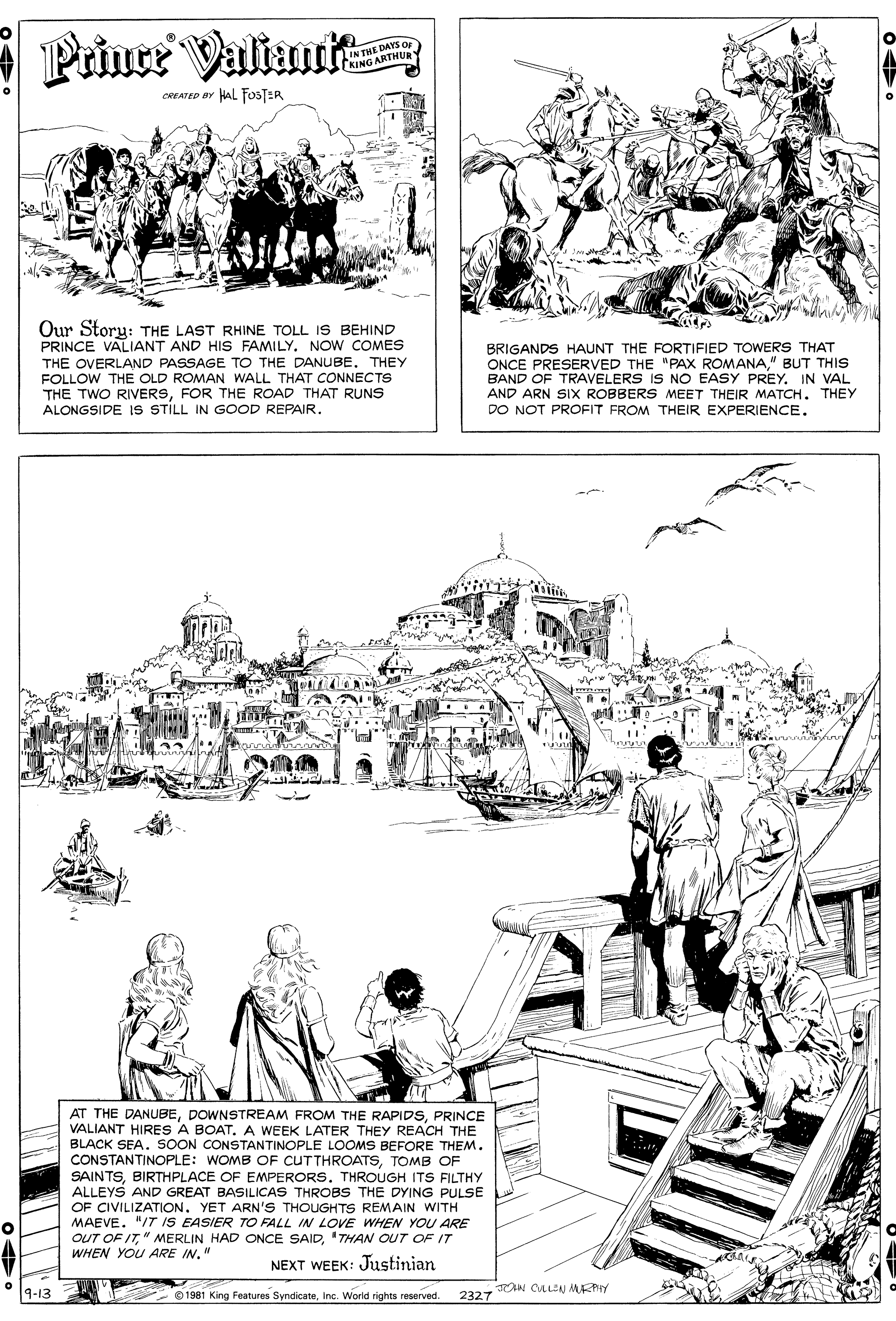 Illustration OCR: Prince Valiumit IN THE DAYS O KING ARTHURY CREATED BY HAL FOSTER Our Storu: THE LAST RHINE TOLL IS BEHIND PRINCE VALIANT AND HIS FAMILYNOW COMES THE OVERLAND PASSAGE TO THE DANUBE. THEY FOLLOW THE OLD ROMAN WALL THAT CONNECTS THE TWO RIVERSFOR THE ROAD THAT RUNS ALONGSIDE IS STILL IN GOOD REPAIR. BRIGANDS HAUNT THE FORTIFIED TOWERS THAT ONCE PRESERVED THE "PAx ROMANA" BUT THIS BAND OF TRAVELERS IS NO EASY PREY. IN VAL AND ARN SIX ROBBERS MEET THEIR MATCH. THEY DO NOT PROFIT FROM THEIR EXPERIENCE. AT THE DANUBEPRINCE ANT HIRES A BOAT. A WEEK LATER THEY REACH THE BLACK SEA. SOON CONSTANTINOPLE LOOMS BEFORE THEM. CONSTANTINOPLE: WOMB OF CUTTHROATSTOMB OF SAINTSBIRTHPLACE OF EMPERORS. THROUGH ITS FILTHY ALLEYS AND GREAT BASILICAS THROBS THE DYING PULSE OF CIVILIZATION. YET ARN'S THOUGHTS REMAIN WITH MAEVE. "/T IS EASIER TO FALL IN LOVE WHEN YOU ARE OUT OF IT"THAN OUT OF IT WHEN YOU ARE IN." NEXT WEEK: Justinian 9-13 O 1981 King Features SyndicateInc. World rights reserved. AN CLLEN MAKY 2327 Prince Valiumit IN THE DAYS O KING ARTHURY CREATED BY HAL FOSTER Our Storu: THE LAST RHINE TOLL IS BEHIND PRINCE VALIANT AND HIS FAMILYNOW COMES THE OVERLAND PASSAGE TO THE DANUBE. THEY FOLLOW THE OLD ROMAN WALL THAT CONNECTS THE TWO RIVERSFOR THE ROAD THAT RUNS ALONGSIDE IS STILL IN GOOD REPAIR. BRIGANDS HAUNT THE FORTIFIED TOWERS THAT ONCE PRESERVED THE "PAx ROMANA" BUT THIS BAND OF TRAVELERS IS NO EASY PREY. IN VAL AND ARN SIX ROBBERS MEET THEIR MATCH. THEY DO NOT PROFIT FROM THEIR EXPERIENCE. AT THE DANUBEDOWNSTREAM FROM THE RAPIDSPRINCE ANT HIRES A BOAT. A WEEK LATER THEY REACH THE BLACK SEA. SOON CONSTANTINOPLE LOOMS BEFORE THEM. CONSTANTINOPLE: WOMB OF CUTTHROATSTOMB OF SAINTSBIRTHPLACE OF EMPERORS. THROUGH ITS FILTHY ALLEYS AND GREAT BASILICAS THROBS THE DYING PULSE OF CIVILIZATION. YET ARN'S THOUGHTS REMAIN WITH MAEVE. "/T IS EASIER TO FALL IN LOVE WHEN YOU ARE OUT OF IT" MERLIN HAD ONCE SAID"THAN OUT OF IT WHEN YOU ARE IN." NEXT WEEK: Justinian 9-13 O 1981 King Features SyndicateInc. World rights reserved. AN CLLEN MAKY 2327