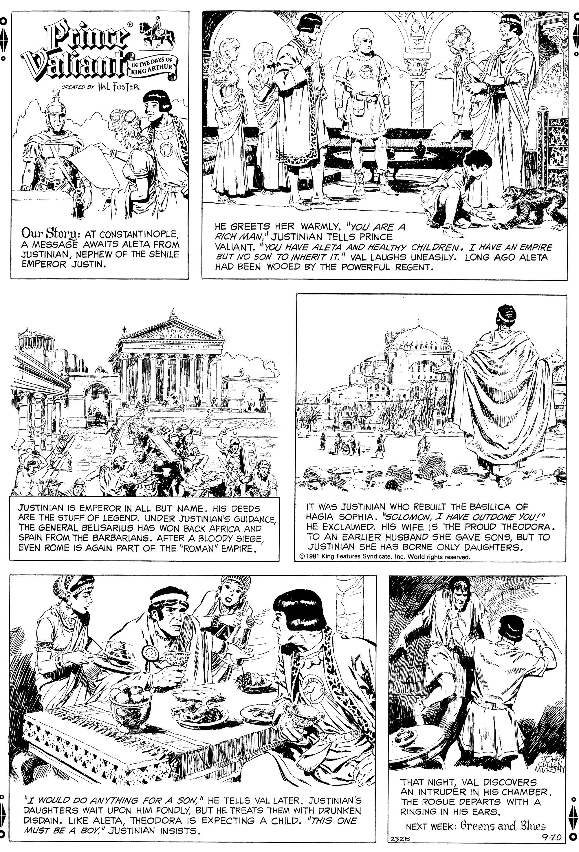 Organism OCR: Prince a Valtantt IN THE DAYS OF KING ARTHIa CREATED BY HAL FOosTER Our Storu: AT CONSTANTINOPLEA MESSAGE AWAITS ALETA FROM JUSTINIANNEPHEW OF THE SENILE EMPEROR JUSTIN. HE GREETS HER WARMLY. "YOU ARE A RICH MAN" JUSTINIAN TELLS PRINCE VALIANT. "YO HAVE ALETA AND HEALTHY CHILDREN. I HAVE AN EMPIRE BUT NO SON TO INHERIT IT." VAL LAUGHS UNEASILY. LONG AGO ALETA HAD BEEN WOOED BY THE POWERFUL REGENT. JUSTINIAN IS EMPEROR IN ALL BUT NAME. HIS DEEDS ARE THE STUFF OF LEGEND.THE GENERAL BELISARIUS HAS WON BACK AFRICA AND SPAIN FROM THE BARBARIANS. AFTER A BLOODY SIEGEIT WAS JUSTINIAN WHO REBUILT THE BASILICA OF HAGIA SOPHIA. "SOLOMONI HAVE OUTDONE YOU!" HE EXCLAIMED. HIS WIFE IS THE PROUD THEODORA. TO AN EARLIER HUSBAND SHE GAVE SONSBUT TO JUSTINIAN SHE HAS BORNE ONLY DAUGHTERSIne. World rights reserved. M "I WOULD DO ANYTHING FOR A SON" HE TELLS VAL LATER. JUSTINIAN'S DAUGHTERS WAIT UPON HIM FONDLYBUT HE TREATS THEM WITH DRUNKEN DISDAIN. LIKE ALETATHEODORA iS EXPECTING A CHILD. "THIS ONE MUST BE A BOY" JUŠTINIAN INSISTS. THAT NIGHTVAL DISCOVERS AN INTRUDÉR IN HIS CHAMBERTHE ROGUE DEPARTS WITH A RINGING IN HIS EARSNEXT WEEK: Greens and Blues 9-z0 o Prince a Valtantt IN THE DAYS OF KING ARTHIa CREATED BY HAL FOosTER Our Storu: AT CONSTANTINOPLEA MESSAGE AWAITS ALETA FROM JUSTINIANNEPHEW OF THE SENILE EMPEROR JUSTIN. HE GREETS HER WARMLY. "YOU ARE A RICH MAN" JUSTINIAN TELLS PRINCE VALIANT. "YO HAVE ALETA AND HEALTHY CHILDREN. I HAVE AN EMPIRE BUT NO SON TO INHERIT IT." VAL LAUGHS UNEASILY. LONG AGO ALETA HAD BEEN WOOED BY THE POWERFUL REGENT. JUSTINIAN IS EMPEROR IN ALL BUT NAME. HIS DEEDS ARE THE STUFF OF LEGEND.UNDER JUSTINIAN'S GUIDANCETHE GENERAL BELISARIUS HAS WON BACK AFRICA AND SPAIN FROM THE BARBARIANS. AFTER A BLOODY SIEGEEVEN ROME IS AGAIN PART OF THE "ROMAN" EMPIREIT WAS JUSTINIAN WHO REBUILT THE BASILICA OF HAGIA SOPHIA. "SOLOMONI HAVE OUTDONE YOU!" HE EXCLAIMED. HIS WIFE IS THE PROUD THEODORA. TO AN EARLIER HUSBAND SHE GAVE SONSBUT TO JUSTINIAN SHE HAS BORNE ONLY DAUGHTERSO 1981 King Features SyndicateIne. World rights reserved. M "I WOULD DO ANYTHING FOR A SON" HE TELLS VAL LATER. JUSTINIAN'S DAUGHTERS WAIT UPON HIM FONDLYBUT HE TREATS THEM WITH DRUNKEN DISDAIN. LIKE ALETATHEODORA iS EXPECTING A CHILD. "THIS ONE MUST BE A BOY" JUŠTINIAN INSISTS. THAT NIGHTVAL DISCOVERS AN INTRUDÉR IN HIS CHAMBERTHE ROGUE DEPARTS WITH A RINGING IN HIS EARSNEXT WEEK: Greens and Blues 9-z0 o