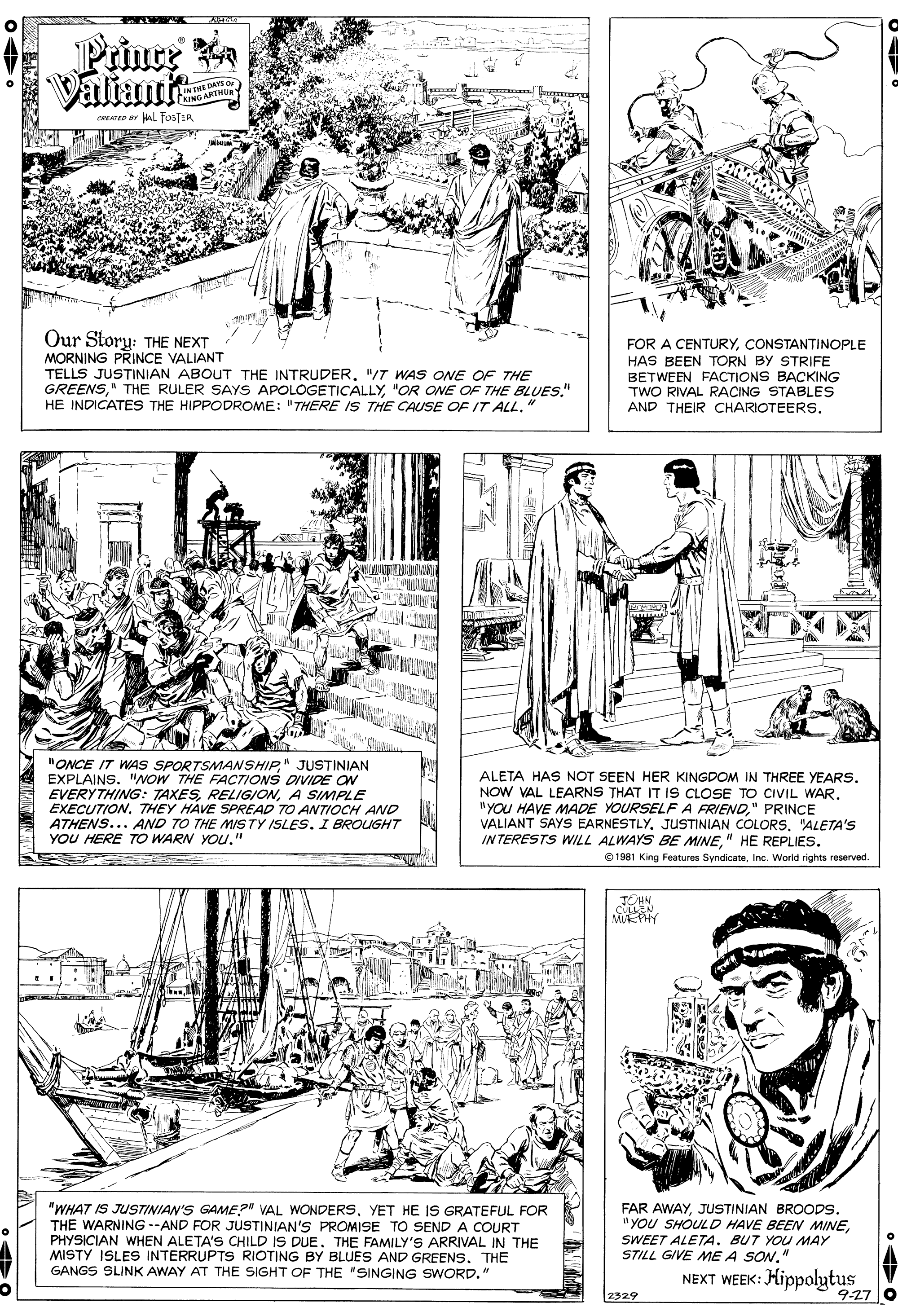 Style OCR: Prince Valiant INTHE DAYS O CRING ARTHU OEAEP ar AL FosTER Our Story: THE NEXT MORNING PRINCE VALIANT TELLS JUSTINIAN ABOUT THE INTRUDER"/T WAS ONE OF THE GREENS"OR ONE OF THE BLUES." HE INDICATES THE HIPPODROME: "THERE IS THE CAUSE OF IT ALLCONSTANTINOPLE HAS BEEN TORN BY STRIFE BETWEEN FACTIONS BACKING TWO RIVAL RACING STABLES AND THEIR CHARIOTEERS. "ONCE IT WAS SPORTSMANSHIP" JUSTINIAN EXPLAINS. "NOW THE FACTIONS DIVIDE ON EVERYTHING: TAXESA SINMPLE EXECUTION. THEY HAVE SPREAD TO ANTIOCH AND ATHENS... AND TO THE MISTY ISLES. I BROUGHT YOU HERE TO WARN YOu." ALETA HAS NOT SEEN HER KINGDOM IN THREE YEARS. NOW VAL LEARNS THAT IT IS CLOSE TO CIVIL WAR. "YOU HAVE MADE YOURSELF A FRIEND" PRINCE VALIANT SAYS EARNESTLY. JUSTINIAN COLORS"ALETA'S INTERESTS WILL ALWAYS BE MINE" HE REPLIES. O 1981 King Features SyndicateInc. World rights reserved. JOHN MUEPHY "WHAT IS JUSTINIAN'S GAME?" VAL WONDERSYET HE IS GRATEFUL FOR THE WARNING --AND FOR JUSTINIAN'S PROMISE TO SEND A COURT PHYSICIAN WHEN ALETA'S CHILD IS DUETHE FAMILY'S ARRIVAL IN THE MISTY ISLES INTERRUPTS RIOTING BY BLUES AND GREENS. TH? GANGS SLINK AWAY AT THE SIGHT OF THE "SINGING SWORD." FAR AWAYJUSTINIAN BROODS. "YOU SHOULD HAVE BEEN MINESWEET ALETA. BUT YOU MAY STILL GIVE ME A SON." NEXT WEEK: Hippolytus 2329 9-27 0 Prince Valiant INTHE DAYS O CRING ARTHU OEAEP ar AL FosTER Our Story: THE NEXT MORNING PRINCE VALIANT TELLS JUSTINIAN ABOUT THE INTRUDER"/T WAS ONE OF THE GREENS" THE RULER SAYS APOLOGETICALLY"OR ONE OF THE BLUES." HE INDICATES THE HIPPODROME: "THERE IS THE CAUSE OF IT ALLFOR A CENTURYCONSTANTINOPLE HAS BEEN TORN BY STRIFE BETWEEN FACTIONS BACKING TWO RIVAL RACING STABLES AND THEIR CHARIOTEERS. "ONCE IT WAS SPORTSMANSHIP" JUSTINIAN EXPLAINS. "NOW THE FACTIONS DIVIDE ON EVERYTHING: TAXESA SINMPLE EXECUTION. THEY HAVE SPREAD TO ANTIOCH AND ATHENS... AND TO THE MISTY ISLES. I BROUGHT YOU HERE TO WARN YOu." ALETA HAS NOT SEEN HER KINGDOM IN THREE YEARS. NOW VAL LEARNS THAT IT IS CLOSE TO CIVIL WAR. "YOU HAVE MADE YOURSELF A FRIEND" PRINCE VALIANT SAYS EARNESTLY. JUSTINIAN COLORS"ALETA'S INTERESTS WILL ALWAYS BE MINE" HE REPLIES. O 1981 King Features SyndicateInc. World rights reserved. JOHN MUEPHY "WHAT IS JUSTINIAN'S GAME?" VAL WONDERSYET HE IS GRATEFUL FOR THE WARNING --AND FOR JUSTINIAN'S PROMISE TO SEND A COURT PHYSICIAN WHEN ALETA'S CHILD IS DUETHE FAMILY'S ARRIVAL IN THE MISTY ISLES INTERRUPTS RIOTING BY BLUES AND GREENS. TH? GANGS SLINK AWAY AT THE SIGHT OF THE "SINGING SWORD." FAR AWAYJUSTINIAN BROODS. "YOU SHOULD HAVE BEEN MINESWEET ALETA. BUT YOU MAY STILL GIVE ME A SON." NEXT WEEK: Hippolytus 2329 9-27 0