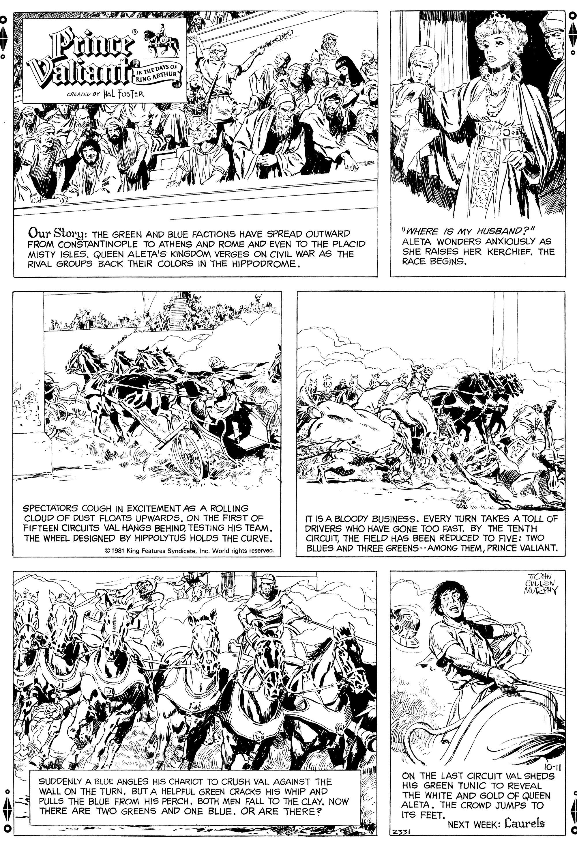 Line OCR: Prinre a Viliante INTHE DAYS Op KING ARTHUR CREATED BY HAL FOSTER Our Story: THE GREEN AND BLUE FACTIONS HAVE SPREAD OUTWARD FROM CONSTANTINOPLE TO ATHENS AND ROME AND EVEN TO THE PLACID MISTY ISLES. QUEEN ALETA'S KINGDOM VERGES ON CIVIL WAR AS THE RIVAL GROUPS BACK THEIR COLORS IN THE HIPPODROME. "WHERE IS MY HUSBAND?" ALETA WONDERS ANXIOUSLY AS SHE RAISES HER KERCHIEF. THE RACE BEGINS. SPECTATORS COUGH IN EXCITEMENT AS A ROLLING CLOUD OF DUST FLOATS UPWARDSON THE FIRST OF FIFTEEN CIRCUITS VAL HANGS BEHINDTESTING HIS TEAM. THE WHEEL DESIGNED BY HIPPOLYTUS HOLDS THE CURVE. © 1981 King Features SyndicateInc. World rights reserved IT IS A BLOODY BUSINESS. EVERY TURN TAKES A TOLL OF DRIVERS WHO HAVE GONE TOO FAST. BY THE TENTH CIRCUITTHE FIELD HAS BEEN REDUCED TO FIVE: TWO BLUES AND THREE GREENS--AMONG THEMPRINCE VALIANT. TOHN CULLEN 10-1| SUDDENLY A BLUE ANGLES HIS CHARIOT TO CRUSH VAL AGAINST THE WALL ON THE TURN. BUT A HELPFUL GREEN CRACKS HIS WHIP AND PULLS THE BLUE FROM HIS PERCH. BOTH MEN FALL TO THE CLAY. NOW THERE ARE TWO GREENS AND ONE BLUEOR ARE THERE? ON THE LAST CIRCUIT VAL SHEDS HIS GREEN TUNIC TO REVEAL THE WHITE AND GOLD OF QUEEN ALETA. THE CROWD JUMPS TO ITS FEET. NEXT WEEK: Caurels 2331 Prinre a Viliante INTHE DAYS Op KING ARTHUR CREATED BY HAL FOSTER Our Story: THE GREEN AND BLUE FACTIONS HAVE SPREAD OUTWARD FROM CONSTANTINOPLE TO ATHENS AND ROME AND EVEN TO THE PLACID MISTY ISLES. QUEEN ALETA'S KINGDOM VERGES ON CIVIL WAR AS THE RIVAL GROUPS BACK THEIR COLORS IN THE HIPPODROME. "WHERE IS MY HUSBAND?" ALETA WONDERS ANXIOUSLY AS SHE RAISES HER KERCHIEF. THE RACE BEGINS. SPECTATORS COUGH IN EXCITEMENT AS A ROLLING CLOUD OF DUST FLOATS UPWARDSON THE FIRST OF FIFTEEN CIRCUITS VAL HANGS BEHINDTESTING HIS TEAM. THE WHEEL DESIGNED BY HIPPOLYTUS HOLDS THE CURVE. © 1981 King Features SyndicateInc. World rights reserved IT IS A BLOODY BUSINESS. EVERY TURN TAKES A TOLL OF DRIVERS WHO HAVE GONE TOO FAST. BY THE TENTH CIRCUITTHE FIELD HAS BEEN REDUCED TO FIVE: TWO BLUES AND THREE GREENS--AMONG THEMPRINCE VALIANT. TOHN CULLEN 10-1| SUDDENLY A BLUE ANGLES HIS CHARIOT TO CRUSH VAL AGAINST THE WALL ON THE TURN. BUT A HELPFUL GREEN CRACKS HIS WHIP AND PULLS THE BLUE FROM HIS PERCH. BOTH MEN FALL TO THE CLAY. NOW THERE ARE TWO GREENS AND ONE BLUEOR ARE THERE? ON THE LAST CIRCUIT VAL SHEDS HIS GREEN TUNIC TO REVEAL THE WHITE AND GOLD OF QUEEN ALETA. THE CROWD JUMPS TO ITS FEET. NEXT WEEK: Caurels 2331