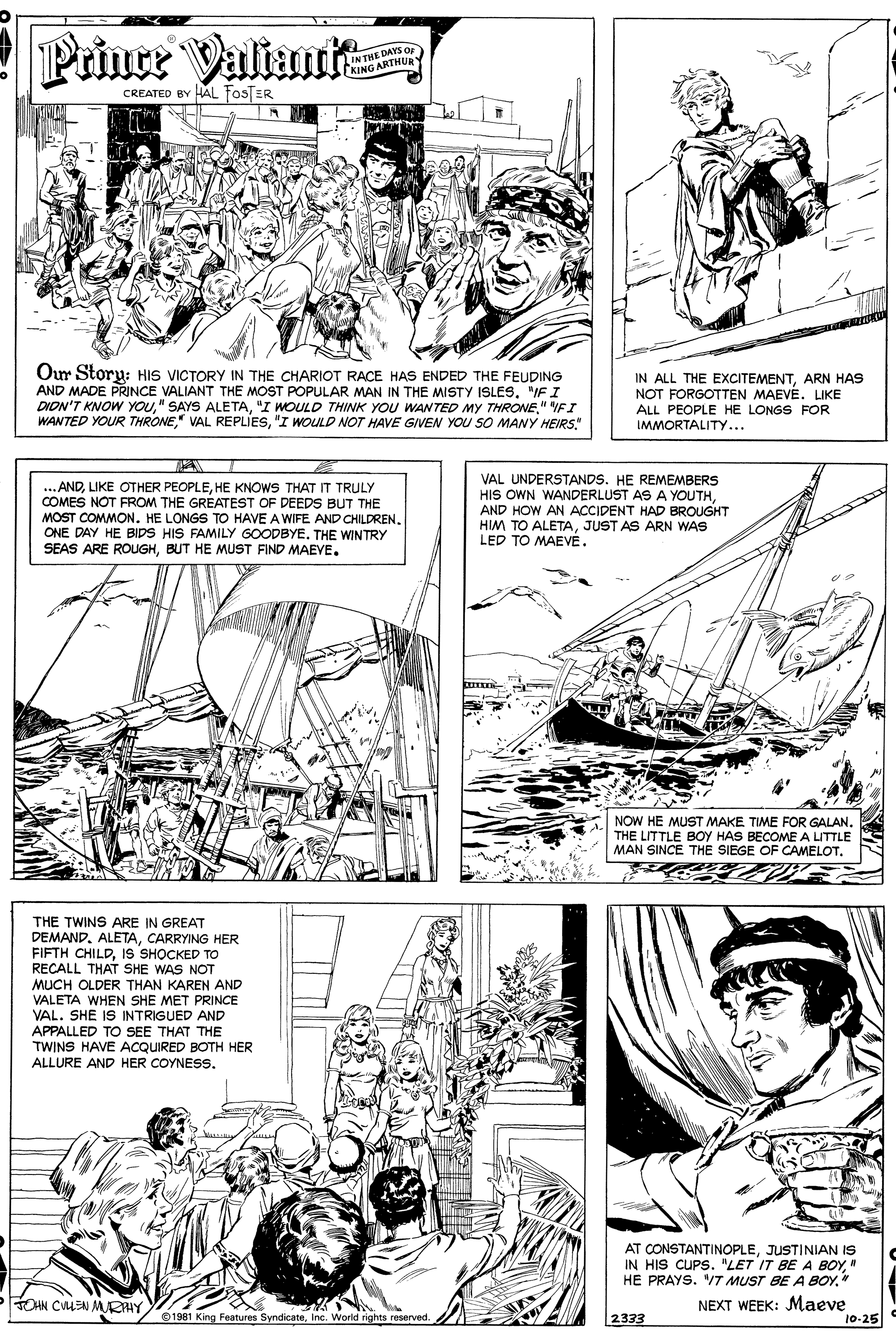 Art OCR: Prince Valiani IN THE DAYS O KING ARTHUa CREATED BY HAL fos ER Our Storu: HIS VICTORY IN THE CHARIOT RACE HAS ENDED THE FEUDING AND MADE PRINCE VALIANT THE MOST POPULAR MAN IN THE MISTY ISLES"IF I DION'T KNOW YOU" SAYS ALETA" VFI WANTED YOUR THRONE"I WOULD NOT HAVE GIVEN YOU SO MANY HEIRS" IN ALL THE EXCITEMENTARN HAS NOT FORGOTTEN MAEVE. LIKE ALL PEOPLE HE LONGS FOR IMMORTALITY... ...ANDHE KNOWS THAT IT TRULY COMES NOT FROM THE GREATEST OF DEEDS BUT THE MOST COMMON. HE LONGS TO HAVE A WIFE AND CHILDREN. ONE DAY HE BIDS HIS FAMILY GOODBYE. THE WINTRY SEAS ARE ROUuGHBUT HE MUST FIND MAEVE. VAL UNDERSTANDS. HE REMEMBERS HIS OWN WANDERLUST AS A YOUTH. AND HOW AN ACCIDENT HAD BROUGHT HIM TO ALETAJUST AS ARN WAS LED TO MAEVE. NOW HE MUST MAKE TIME FOR GALAN. THE LITTLE BOY HAS BECOME A LITTLE MAN SINCE THE SIEGE OF CAMELOT. THE TWINS ARE IN GREAT DEMANDCARRYING HER FIFTH CHILDIS SHOCKED TO RECALL THAT SHE WAS NOT MUCH OLDER THAN KAREN AND VALETA WHEN SHE MET PRINCE VAL. SHE IS INTRIGUED AND APPALLED TO SEE THAT THE TWINS HAVE ACQUIRED BOTH HER ALLURE AND HER COYNESS. AT CONSTANTINOPLEJUSTINIAN IS IN HIS CUPS. "LET IT BEA BOY" HE PRAYS. "/T MUST BE A BOY." NEXT WEEK: Maeve 10-25 THN CULEN MKAY/01981 King Features SyndicateInc World rights reserved 2333 Prince Valiani IN THE DAYS O KING ARTHUa CREATED BY HAL fos ER Our Storu: HIS VICTORY IN THE CHARIOT RACE HAS ENDED THE FEUDING AND MADE PRINCE VALIANT THE MOST POPULAR MAN IN THE MISTY ISLES"IF I DION'T KNOW YOU" SAYS ALETA"I WOULD THINK YOU WANTED MY THRONE" VFI WANTED YOUR THRONE" VAL REPLIES"I WOULD NOT HAVE GIVEN YOU SO MANY HEIRS" IN ALL THE EXCITEMENTARN HAS NOT FORGOTTEN MAEVE. LIKE ALL PEOPLE HE LONGS FOR IMMORTALITY... ...ANDLIKE OTHER PEOPLEHE KNOWS THAT IT TRULY COMES NOT FROM THE GREATEST OF DEEDS BUT THE MOST COMMON. HE LONGS TO HAVE A WIFE AND CHILDREN. ONE DAY HE BIDS HIS FAMILY GOODBYE. THE WINTRY SEAS ARE ROUuGHBUT HE MUST FIND MAEVE. VAL UNDERSTANDS. HE REMEMBERS HIS OWN WANDERLUST AS A YOUTH. AND HOW AN ACCIDENT HAD BROUGHT HIM TO ALETAJUST AS ARN WAS LED TO MAEVE. NOW HE MUST MAKE TIME FOR GALAN. THE LITTLE BOY HAS BECOME A LITTLE MAN SINCE THE SIEGE OF CAMELOT. THE TWINS ARE IN GREAT DEMANDCARRYING HER FIFTH CHILDIS SHOCKED TO RECALL THAT SHE WAS NOT MUCH OLDER THAN KAREN AND VALETA WHEN SHE MET PRINCE VAL. SHE IS INTRIGUED AND APPALLED TO SEE THAT THE TWINS HAVE ACQUIRED BOTH HER ALLURE AND HER COYNESS. AT CONSTANTINOPLEJUSTINIAN IS IN HIS CUPS. "LET IT BEA BOY" HE PRAYS. "/T MUST BE A BOY." NEXT WEEK: Maeve 10-25 THN CULEN MKAY/01981 King Features SyndicateInc World rights reserved 2333