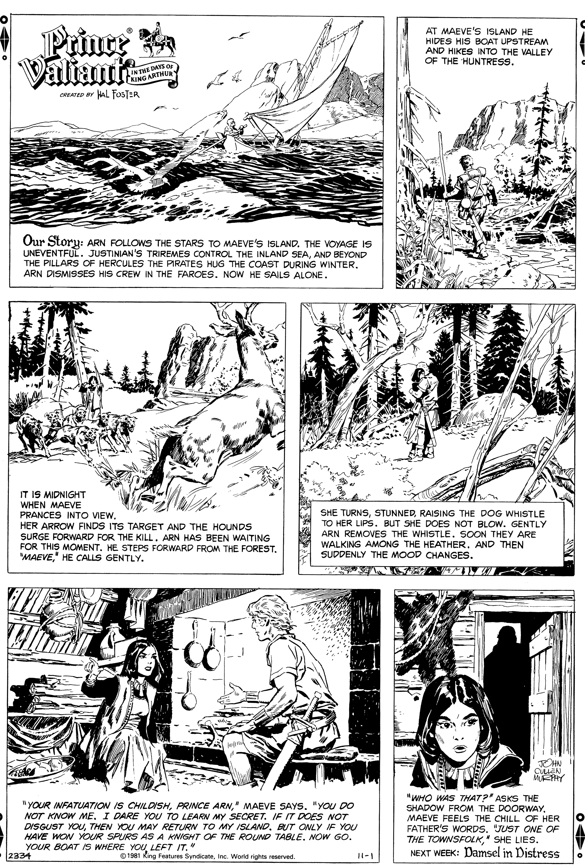 Line OCR: Prince Valiant AT MAEVE'S ISLAND HE HIDES HIS BOAT UPSTREAM AND HIKES INTO THE VALLEY OF THE HUNTRESS. DAYS O IN THE D KING ARTHUR CREATED er HAL FOSTER Our Story: ARN FOLLOWS THE STARS TO MAEVE'S ISLAND. THE VOYAGE IS UNEVENTFUL. JUSTINIAN'S TRIREMES CONTROL THE INLAND SEAAND BEYOND THE PILLARS OF HERCULES THE PIRATES HUG THE COAST DURING WINTER. ARN DISMISSES HIS CREW IN THE FAROES. NOW HE SAILS ALONE. IT IS MIDNIGHT WHEN MAEVE PRANCES INTO VIEWHER ARROW FINDS ITS TARGET AND THE HOUNDS SURGE FORWARD FOR THE KILLARN HAS BEEN WAITING FOR THIS MOMENT. HE STEPS FORWARD FROM THE FOREST. "MAEVE" HE CALLS GENTLY. SHE TURNSRAISING THE DOG WHISTLE TO HER LIPS. BUT SHE DOES NOT BLOW. GENTLY ARN REMOVES THE WHISTLE. SOON THEY ARE WALKING AMONG THE HEATHER. AND THEN SUDDENLY THE MOOD CHANGES. EHN CULLEN "YOUR INFATUAT7ION IS CHILDISH" MAEVE SAYS. "YOU DO NOT KNOW ME. I DARE YOU TO LEARN MY SECRET. IF IT DOES NOT DISGUST YOUBUT ONLY IF YOU HAVE WON YOUR SPURS AS A KNIGHT OF THE ROUND TABLE. NOW GO. YOUR BOAT IS WHERE 2334 "WHO WAS THAT?" ASKS THE SHADOW FROM THE DOORWAYMAEVE FEELS THE CHILL OF HER FATHER'S WORDS"JUST ONE OF THE TOWNSFOLK" SHE LIES. NEXT WEEK: Damsel in Distress O1981 LEFT IT. King Features SyndicateInc. World rights reserved. 11-1 Prince Valiant AT MAEVE'S ISLAND HE HIDES HIS BOAT UPSTREAM AND HIKES INTO THE VALLEY OF THE HUNTRESS. DAYS O IN THE D KING ARTHUR CREATED er HAL FOSTER Our Story: ARN FOLLOWS THE STARS TO MAEVE'S ISLAND. THE VOYAGE IS UNEVENTFUL. JUSTINIAN'S TRIREMES CONTROL THE INLAND SEAAND BEYOND THE PILLARS OF HERCULES THE PIRATES HUG THE COAST DURING WINTER. ARN DISMISSES HIS CREW IN THE FAROES. NOW HE SAILS ALONE. IT IS MIDNIGHT WHEN MAEVE PRANCES INTO VIEWHER ARROW FINDS ITS TARGET AND THE HOUNDS SURGE FORWARD FOR THE KILLARN HAS BEEN WAITING FOR THIS MOMENT. HE STEPS FORWARD FROM THE FOREST. "MAEVE" HE CALLS GENTLY. SHE TURNSRAISING THE DOG WHISTLE TO HER LIPS. BUT SHE DOES NOT BLOW. GENTLY ARN REMOVES THE WHISTLE. SOON THEY ARE WALKING AMONG THE HEATHER. AND THEN SUDDENLY THE MOOD CHANGES. EHN CULLEN "YOUR INFATUAT7ION IS CHILDISHPRINCE ARN" MAEVE SAYS. "YOU DO NOT KNOW ME. I DARE YOU TO LEARN MY SECRET. IF IT DOES NOT DISGUST YOUTHEN YOU MAY RETURN TO MY ISLANDBUT ONLY IF YOU HAVE WON YOUR SPURS AS A KNIGHT OF THE ROUND TABLE. NOW GO. YOUR BOAT IS WHERE 2334 "WHO WAS THAT?" ASKS THE SHADOW FROM THE DOORWAYMAEVE FEELS THE CHILL OF HER FATHER'S WORDS"JUST ONE OF THE TOWNSFOLK" SHE LIES. NEXT WEEK: Damsel in Distress O1981 LEFT IT. King Features SyndicateInc. World rights reserved. 11-1
