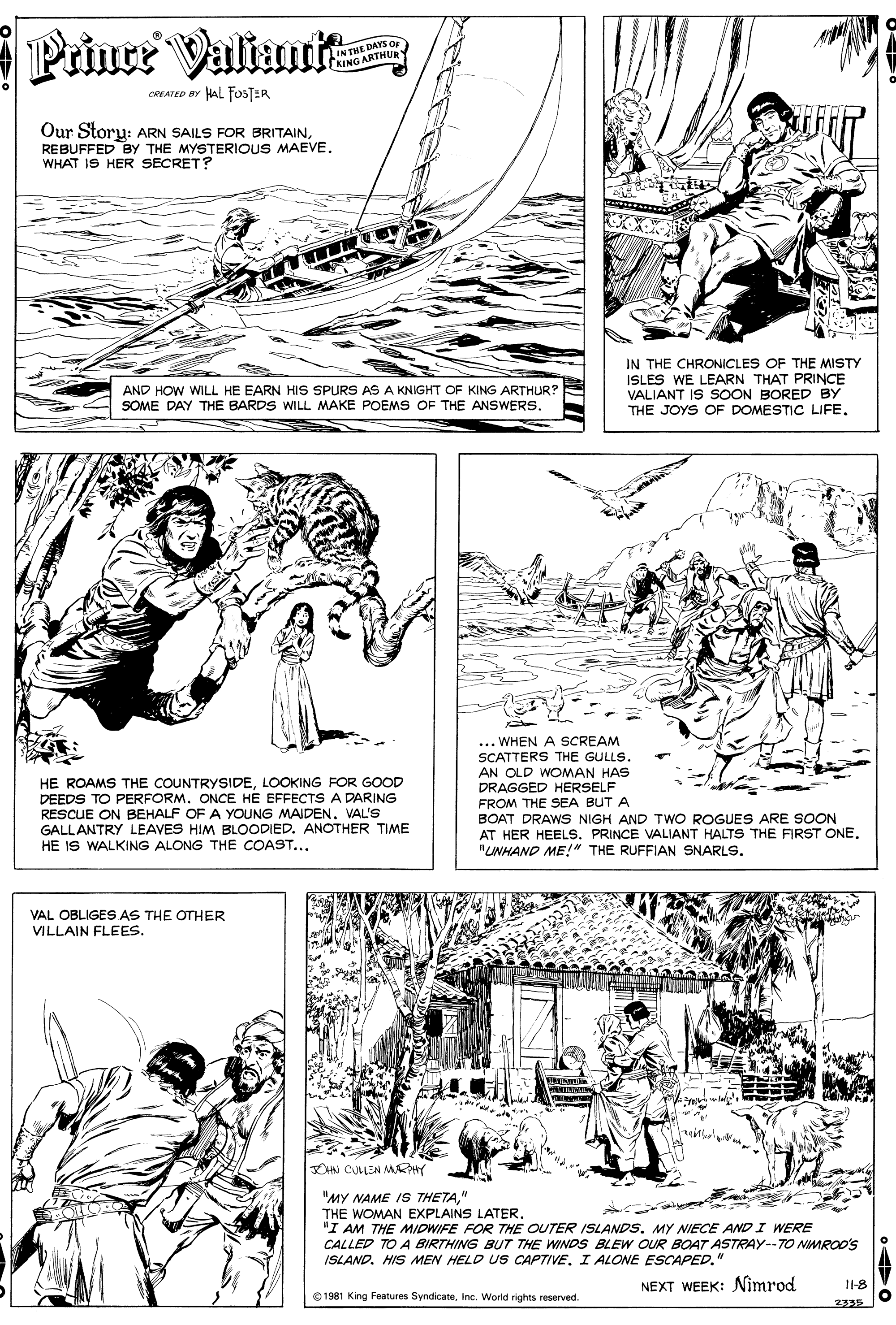 Monochrome OCR: Prinee Valianit IN THE DAYS OF NING ARTHURY CREATED BY HAL FOSTER Our Storu: ARN SAILS FOR BRITAINREBUFFED BY THE MYSTERIOUS MAEVE. WHAT IS HER SECRET? IN THE CHRONICLES OF THE MISTY ISLES WE LEARN THAT PRINCE VALIANT IS SOON BORED BY THE JOYS OF DOMESTIC LIFE. AND HOW WILL HE EARN HIS SPURS AS A KNIGHT OF KING ARTHUR? SOME DAY THE BARDS WILL MAKE POEMS OF THE ANSWERS. HE ROAMS THE COUNTRYSIDELOOKING FOR GOOD DEEDS TO PERFORM. ONCE HE EFFECTS A DARING RESCUE ON BEHALF OF A YOUNG MAIDEN. VAL'S GALLANTRY LEAVES HIM BLOODIED. ANOTHER TIME HE IS WALKING ALONG THE COAST... ... WHEN A SCREAM SCATTERS THE GULLS. AN OLD WOMAN HAS DRAGGED HERSELF FROM THE SEA BUT A BOAT DRAWS NIGH AND TWO ROGUES ARE SOON AT HER HEELS. PRINCE VALIANT HALTS THE FIRST ONE. "LWHAND ME!" THE RUFFIAN SNARLS. VAL OBLIGES AS THE OTHER VILLAIN FLEES. CHN CULLEN MKY "MY NAME IS THETA" THE WOMAN EXPLAINS LATER. "I AM THE MIDWIFE FOR THE OUTER ISLANDSMY NIECE AND I WERE CALLED TO A BIRTHING BUT THE WINDS BLEW OUR BOAT ASTRAY--TO NIMRO0's ISLAND. HIS MEN HELD US CAPTIVE. I ALONE ESCAPED." NEXT WEEK: Nimrod 1-8 © 1981 King Features SyndicateInc. World rights reserved. 2395 Prinee Valianit IN THE DAYS OF NING ARTHURY CREATED BY HAL FOSTER Our Storu: ARN SAILS FOR BRITAINREBUFFED BY THE MYSTERIOUS MAEVE. WHAT IS HER SECRET? IN THE CHRONICLES OF THE MISTY ISLES WE LEARN THAT PRINCE VALIANT IS SOON BORED BY THE JOYS OF DOMESTIC LIFE. AND HOW WILL HE EARN HIS SPURS AS A KNIGHT OF KING ARTHUR? SOME DAY THE BARDS WILL MAKE POEMS OF THE ANSWERS. HE ROAMS THE COUNTRYSIDELOOKING FOR GOOD DEEDS TO PERFORM. ONCE HE EFFECTS A DARING RESCUE ON BEHALF OF A YOUNG MAIDEN. VAL'S GALLANTRY LEAVES HIM BLOODIED. ANOTHER TIME HE IS WALKING ALONG THE COAST... ... WHEN A SCREAM SCATTERS THE GULLS. AN OLD WOMAN HAS DRAGGED HERSELF FROM THE SEA BUT A BOAT DRAWS NIGH AND TWO ROGUES ARE SOON AT HER HEELS. PRINCE VALIANT HALTS THE FIRST ONE. "LWHAND ME!" THE RUFFIAN SNARLS. VAL OBLIGES AS THE OTHER VILLAIN FLEES. CHN CULLEN MKY "MY NAME IS THETA" THE WOMAN EXPLAINS LATER. "I AM THE MIDWIFE FOR THE OUTER ISLANDSMY NIECE AND I WERE CALLED TO A BIRTHING BUT THE WINDS BLEW OUR BOAT ASTRAY--TO NIMRO0's ISLAND. HIS MEN HELD US CAPTIVE. I ALONE ESCAPED." NEXT WEEK: Nimrod 1-8 © 1981 King Features SyndicateInc. World rights reserved. 2395