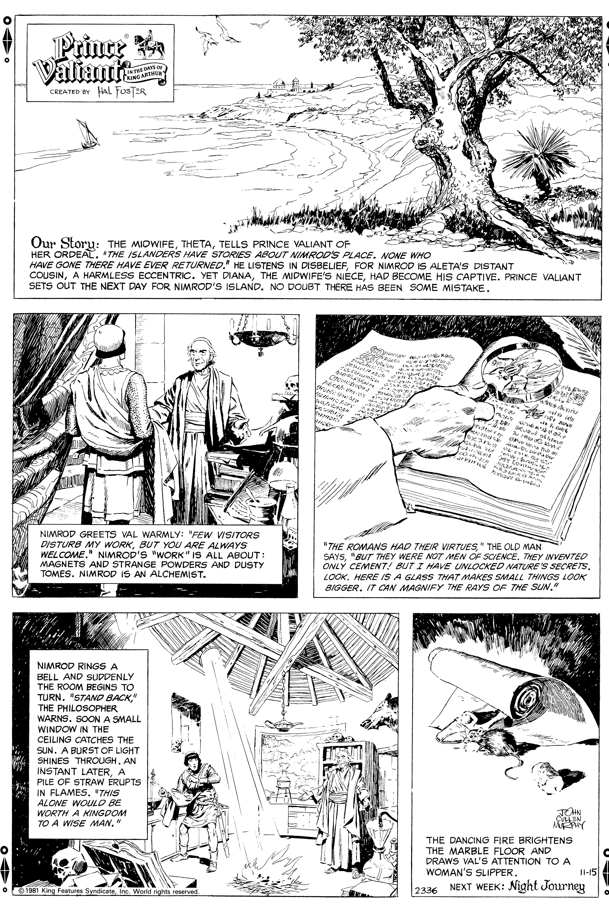 Line OCR: Prince Valiant NTHE DAYS O OMOARTHUR CREATED BY HAL fosTER Our Storu: THE MIDWIFETELLS PRINCE VALIANT OF HER ORDEAL. "THE ISLANDERS HAVE STORIES ABOUT NIMROD'S PLACE. NONE WHO HAVE GONE THERE HAVE EVER RETURNED." HE LISTENS IN DISBELIEFFOR NIMROD IS ALETA'S DISTANT COUSINHAD BECOME HIS CAPTIVE. PRINCE VALIANT SETS OUT THE NEXT DAY FOR NIMROD'S ISLAND. NO DOUBT THERE HAS BEEN SOME MISTAKE. A T a ale ??? wH-0 ne Asihie ser NIMROD GREETS VAL WARMLY: "FEW VISITORS DISTURB MY WORKBUT YOU ARE ALWAYS WELCOME." NIMROD'S "WORK" IS ALL ABOUT: MAGNETS AND STRANGE POWDERS AND DUSTY TOMES. NIMROD IS AN ALCHEMIST. "THE ROMANS HAD THEIR VIRTUES" THE OLD MAN SAYSTHEY INVENTED ONLY CEMENT! BUT I HAVE UNLOCKED NATURE'S SECRETSLOOK. HERE IS A GLASS THAT MAKES SMALL THINGS LOOK BIGGERIT CCAN MAGNIFY THE RAYS OF THE SUN. NIMROD RINGS A BELL AND SUDDENLY THE ROOM BEGINS TO TURN. "STAND BACK" THE PHILOSOPHER WARNS. SOON A SMALL WINDOW IN THE CEILING CATCHES THE SUN. A BURST OF LIGHT SHINES THROUGHAN INSTANT LATERA PILE OF STRAW ERUPTS IN FLAMES. "THIS ALONE WOULD BE WORTH A KINGDOM TO A WISE MAN." THN EEN THE DANCING FIRE BRIGHTENS THE MARBLE FLOOR AND DRAWS VAL'S ATTENTION TO A WOMAN'S SLIPPER. Il-15 NEXT WEEK: Night Journey 1981 King Features SyndicateInc. World rights reserved. 2336 Prince Valiant NTHE DAYS O OMOARTHUR CREATED BY HAL fosTER Our Storu: THE MIDWIFETELLS PRINCE VALIANT OF HER ORDEAL. "THE ISLANDERS HAVE STORIES ABOUT NIMROD'S PLACE. NONE WHO HAVE GONE THERE HAVE EVER RETURNED." HE LISTENS IN DISBELIEFFOR NIMROD IS ALETA'S DISTANT COUSINA HARMLESS ECCENTRIC. YET DIANATHE MIDWIFE'S NIECEHAD BECOME HIS CAPTIVE. PRINCE VALIANT SETS OUT THE NEXT DAY FOR NIMROD'S ISLAND. NO DOUBT THERE HAS BEEN SOME MISTAKE. A T a ale ? ? ? wH-0 ne Asihie ser NIMROD GREETS VAL WARMLY: "FEW VISITORS DISTURB MY WORKBUT YOU ARE ALWAYS WELCOME." NIMROD'S "WORK" IS ALL ABOUT: MAGNETS AND STRANGE POWDERS AND DUSTY TOMES. NIMROD IS AN ALCHEMIST. "THE ROMANS HAD THEIR VIRTUES" THE OLD MAN SAYS"BUT THEY WERE NOT MEN OF SCIENCETHEY INVENTED ONLY CEMENT! BUT I HAVE UNLOCKED NATURE'S SECRETSLOOK. HERE IS A GLASS THAT MAKES SMALL THINGS LOOK BIGGERIT CCAN MAGNIFY THE RAYS OF THE SUN. NIMROD RINGS A BELL AND SUDDENLY THE ROOM BEGINS TO TURN. "STAND BACK" THE PHILOSOPHER WARNS. SOON A SMALL WINDOW IN THE CEILING CATCHES THE SUN. A BURST OF LIGHT SHINES THROUGHAN INSTANT LATERA PILE OF STRAW ERUPTS IN FLAMES. "THIS ALONE WOULD BE WORTH A KINGDOM TO A WISE MAN." THN EEN THE DANCING FIRE BRIGHTENS THE MARBLE FLOOR AND DRAWS VAL'S ATTENTION TO A WOMAN'S SLIPPER. Il-15 NEXT WEEK: Night Journey 1981 King Features SyndicateInc. World rights reserved. 2336