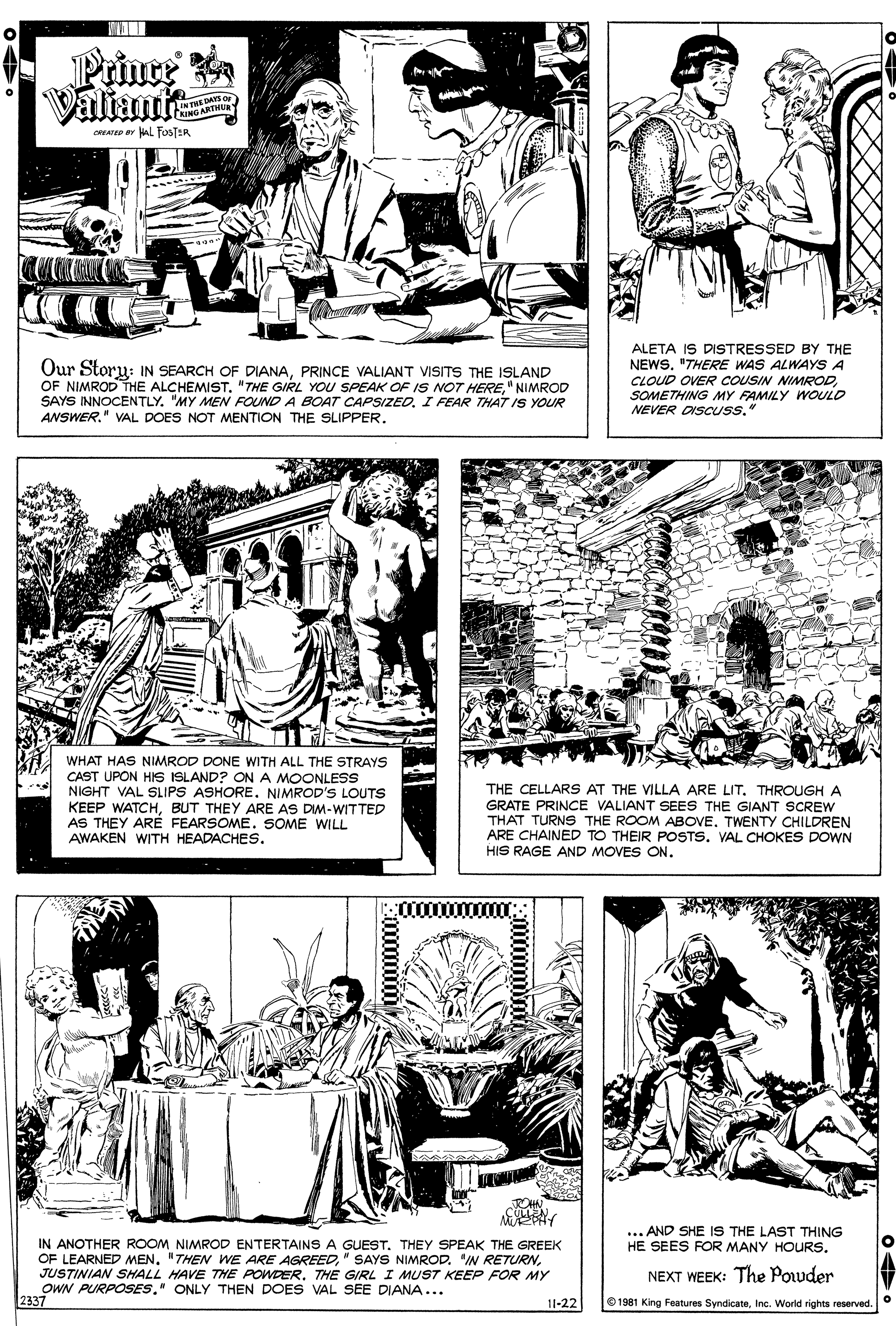 Line OCR: Prince Valtanmts LINTHE DAYS O LINGARTHUR oATED aL FOSTER Our Storu: IN SEARCH OF DIANAPRINCE VALIANT VISITS THE ISLAND OF NIMROD THE ALCHEMIST. "THE GIRL YOU SPEAK OF IS NOT HERE" NIMROD SAYS INNOCENTLY. "MY MEN FOIND A BOAT CAPSIZED. I FEAR THAT IS YOUR ANSWER." VAL DOES NOT MENTION THE SLIPPER. ALETA IS DISTRESSED BY THE NEWS. "THERE WAS ALWAYS A CLOUD OVER COUSIN NIMRODSOMETHING MY FAMILY WOULD NEVER DISCUSS." WHAT HAS NIMROD DONE WITH ALL THE STRAYS CAST UPON HIs ISLAND? ONA MOONLESS NIGHT VAL SLIPS ASHORE. NIMROD'S LOUTS KEEP WATCHBUT THEY ARE AS DM-WITTED AS THEY ARE FEARSOME. SOME WILL AWAKEN WITH HEADACHES. THE CELLARS AT THE VILLA ARE LIT. THROUGH A GRATE PRINCE VALIANT SEES THE GIANT SCREW THAT TURNS THE ROOM ABOVE. TWENTY CHILDREN ARE CHAINED TO THEIR POSTS. VAL CHOKES DOWN HIS RAGE AND MOVES ON. :0000000ULLEN. ... AND SHE IS THE LAST THING HE SEES FOR MANY HOURS. IN ANOTHER ROOM NIMROD ENTERTAINS A GUEST. THEY SPEAK THE GREEK OF LEARNED MEN. "THEN WE ARE AGREEDTHE GIRL I MUST KEEP FOR MY OWN PURPOSES." ONLY THEN DOES VAL SEE DIANA... 2337 NEXT WEEK: The Pouder 11-22 O 1981 King Features SyndicateInc. World rights reserved. Prince Valtanmts LINTHE DAYS O LINGARTHUR oATED aL FOSTER Our Storu: IN SEARCH OF DIANAPRINCE VALIANT VISITS THE ISLAND OF NIMROD THE ALCHEMIST. "THE GIRL YOU SPEAK OF IS NOT HERE" NIMROD SAYS INNOCENTLY. "MY MEN FOIND A BOAT CAPSIZED. I FEAR THAT IS YOUR ANSWER." VAL DOES NOT MENTION THE SLIPPER. ALETA IS DISTRESSED BY THE NEWS. "THERE WAS ALWAYS A CLOUD OVER COUSIN NIMRODSOMETHING MY FAMILY WOULD NEVER DISCUSS." WHAT HAS NIMROD DONE WITH ALL THE STRAYS CAST UPON HIs ISLAND? ONA MOONLESS NIGHT VAL SLIPS ASHORE. NIMROD'S LOUTS KEEP WATCHBUT THEY ARE AS DM-WITTED AS THEY ARE FEARSOME. SOME WILL AWAKEN WITH HEADACHES. THE CELLARS AT THE VILLA ARE LIT. THROUGH A GRATE PRINCE VALIANT SEES THE GIANT SCREW THAT TURNS THE ROOM ABOVE. TWENTY CHILDREN ARE CHAINED TO THEIR POSTS. VAL CHOKES DOWN HIS RAGE AND MOVES ON. :0000000ULLEN. ... AND SHE IS THE LAST THING HE SEES FOR MANY HOURS. IN ANOTHER ROOM NIMROD ENTERTAINS A GUEST. THEY SPEAK THE GREEK OF LEARNED MEN. "THEN WE ARE AGREED" SAYS NIMROD. "IN RETURNJUSTINIAN SHALL HAVE THE POWDERTHE GIRL I MUST KEEP FOR MY OWN PURPOSES." ONLY THEN DOES VAL SEE DIANA... 2337 NEXT WEEK: The Pouder 11-22 O 1981 King Features SyndicateInc. World rights reserved.