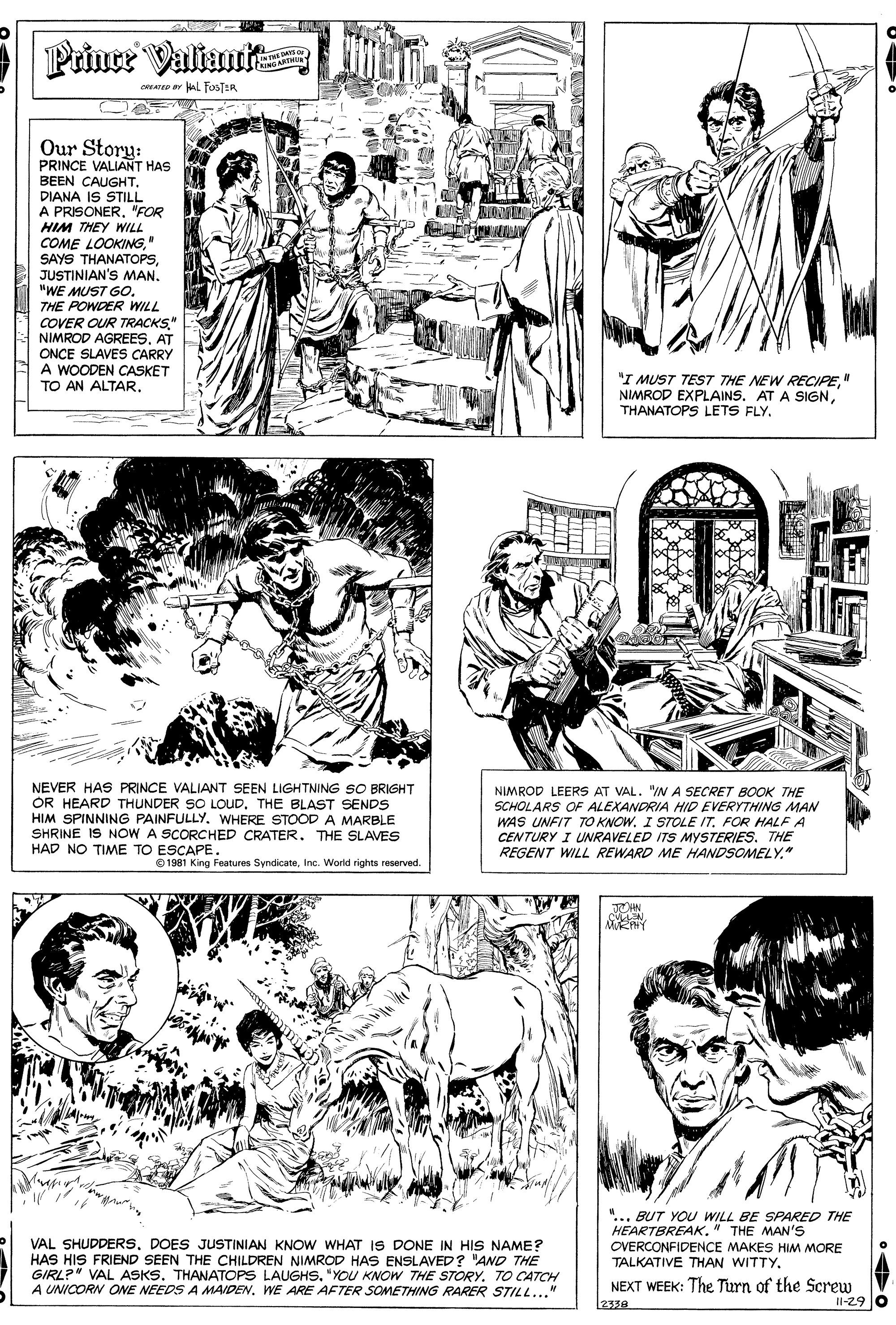 Line OCR: Prince Valiant CAING ARTMI co ar kAL FoSTER Our Story: PRINCE VALIANT HAS BEEN CAUGHT. DIANA IS STILL A PRISONER. "FOR HIM THEY WILL COME LOOKING" SAYS THANATOPSJUSTINIAN'S MAN. "WE MUST GO. THE POWDER WILL COVER OUR TRACKS." NIMROD AGREES. AT ONCE SLAVES CARRY A WOODEN CASKET TO AN ALTAR. "I MUST TEST THE NEW RECIPE" NIMROD EXPLAINS. AT A SIGNTHANATOPS LETS FLY. NEVER HAS PRINCE VALIANT SEEN LIGHTNING SO BRIGHT OR HEARD THUNDER SO LOUD. THE BLAST SENDS HIM SPINNING PAINFULLYWHERE STOOD A MARBLE SHRINE IS NOW A SCORCHED CRATER. THE SLAVES HAD NO TIME TO ESCAPE. NIMROD LEERS AT VAL. "IA SECRET BOOK THE SCHOLARS OF ALEXANDRIA HID EVERYTHING MAN WAS UNFIT TO KNOW. I STOLE IT. FOR HALF A CENTURY I UNRAVELED ITS MYSTERIES. THE REGENT WILL REWARD ME HANDSOMELY." 0 1981 King Features SyndicateInc. World rights reserved. VAL SHUDDERSDOES JUSTINIAN KNOW WHAT IS DONE IN HIS NAME? HAS HIS FRIEND SEEN THE CHILDREN NIMROD HAS ENSLAVED? "AND THE GIRL?" VAL ASKS. THANATOPS LAUGHS. "YOU KNOW THE STORY. TO CATCH A UNICORN ONE NEEDS A MAIDEN. WE ARE AFTER SOMETHING RARER STILL..." "... BUT YOU WILL BE SPARED THE HEARTBREAK." THE MAN's OVERCONFIDENCE MAKES HIM MORE TALKATIVE THAN WITTY. NEXT WEEK: The Turn of the Screw Il-29 0 2330 Prince Valiant CAING ARTMI co ar kAL FoSTER Our Story: PRINCE VALIANT HAS BEEN CAUGHT. DIANA IS STILL A PRISONER. "FOR HIM THEY WILL COME LOOKING" SAYS THANATOPSJUSTINIAN'S MAN. "WE MUST GO. THE POWDER WILL COVER OUR TRACKS." NIMROD AGREES. AT ONCE SLAVES CARRY A WOODEN CASKET TO AN ALTAR. "I MUST TEST THE NEW RECIPE" NIMROD EXPLAINS. AT A SIGNTHANATOPS LETS FLY. NEVER HAS PRINCE VALIANT SEEN LIGHTNING SO BRIGHT OR HEARD THUNDER SO LOUD. THE BLAST SENDS HIM SPINNING PAINFULLYWHERE STOOD A MARBLE SHRINE IS NOW A SCORCHED CRATER. THE SLAVES HAD NO TIME TO ESCAPE. NIMROD LEERS AT VAL. "IA SECRET BOOK THE SCHOLARS OF ALEXANDRIA HID EVERYTHING MAN WAS UNFIT TO KNOW. I STOLE IT. FOR HALF A CENTURY I UNRAVELED ITS MYSTERIES. THE REGENT WILL REWARD ME HANDSOMELY." 0 1981 King Features SyndicateInc. World rights reserved. VAL SHUDDERSDOES JUSTINIAN KNOW WHAT IS DONE IN HIS NAME? HAS HIS FRIEND SEEN THE CHILDREN NIMROD HAS ENSLAVED? "AND THE GIRL?" VAL ASKS. THANATOPS LAUGHS. "YOU KNOW THE STORY. TO CATCH A UNICORN ONE NEEDS A MAIDEN. WE ARE AFTER SOMETHING RARER STILL..." "... BUT YOU WILL BE SPARED THE HEARTBREAK." THE MAN's OVERCONFIDENCE MAKES HIM MORE TALKATIVE THAN WITTY. NEXT WEEK: The Turn of the Screw Il-29 0 2330