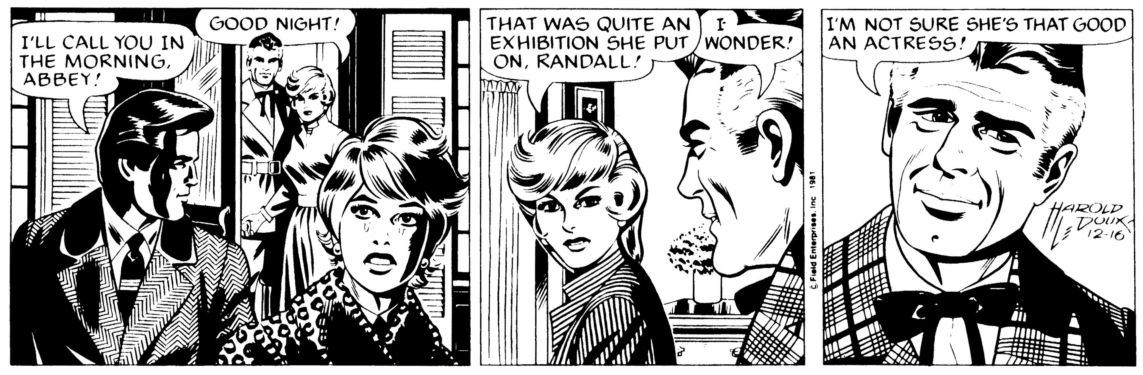 Style OCR: I'LL CALL YOU IN THE MORNINGABBEY! A. GOOD NIGHT! 00 THAT WAS QUITE AN EXHIBITION SHE PUT/WONDER! ONRANDALL! C Field EnterprisesInc 1981 I'M NOT SURE SHE'S THAT GOOD AN ACTRESS! J////7 ROLD DOUX 12-16 I'LL CALL YOU IN THE MORNINGABBEY ! A. GOOD NIGHT ! 00 THAT WAS QUITE AN EXHIBITION SHE PUT / WONDER ! ONRANDALL ! C Field EnterprisesInc 1981 I'M NOT SURE SHE'S THAT GOOD AN ACTRESS ! J //// 7 ROLD DOUX 12-16
