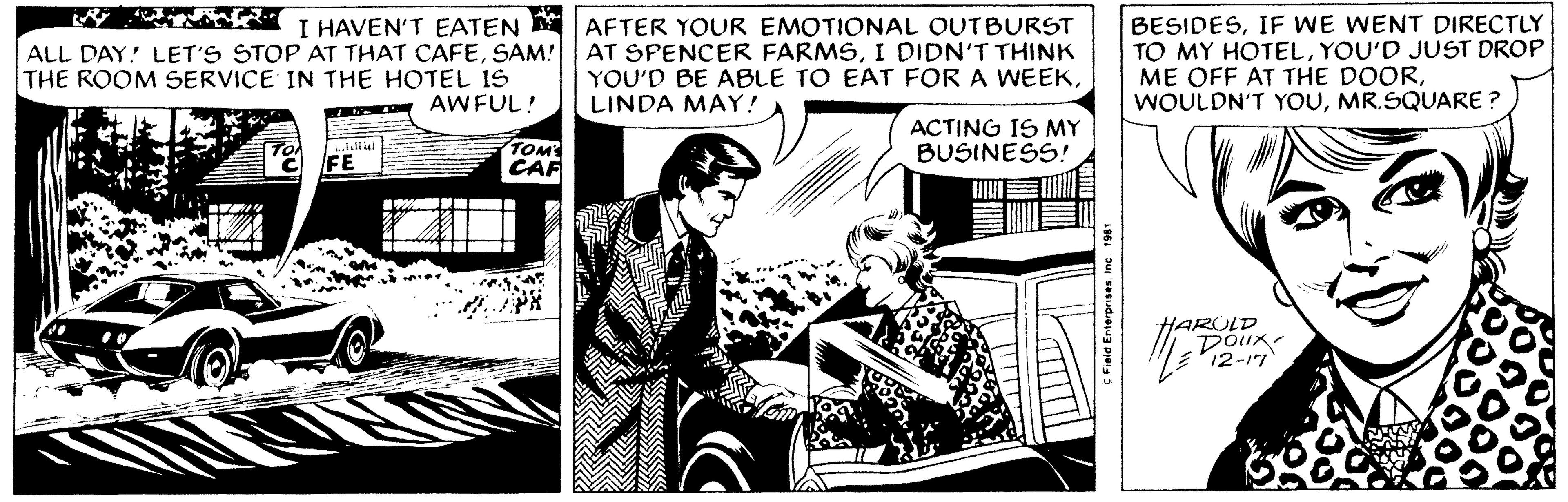Conversation OCR: I HAVEN'T EATEN ALL DAY! LET'S STOP AT THAT CAFESAM! THE ROOM SERVICE IN THE HOTEL IS AWFUL! LAW TO FE TOM'S CAF AFTER YOUR EMOTIONAL OUTBURST AT SPENCER FARMSI DIDN'T THINK YOU'D BE ABLE TO EAT FOR A WEEKLINDA MAY! ACTING IS MY BUSINESS! JUIN C Field Enterprises. Inc. 1981 BESIDESIF WE WENT DIRECTLY TO MY HOTELYOU'D JUST DROP ME OFF AT THE DOORMR.SQUARE ? Doux 12-17 I HAVEN'T EATEN ALL DAY ! LET'S STOP AT THAT CAFESAM ! THE ROOM SERVICE IN THE HOTEL IS AWFUL ! LAW TO FE TOM'S CAF AFTER YOUR EMOTIONAL OUTBURST AT SPENCER FARMSI DIDN'T THINK YOU'D BE ABLE TO EAT FOR A WEEKLINDA MAY ! ACTING IS MY BUSINESS ! JUIN C Field Enterprises . Inc. 1981 BESIDESIF WE WENT DIRECTLY TO MY HOTELYOU'D JUST DROP ME OFF AT THE DOORWOULDN'T YOUMR.SQUARE ? Doux 12-17