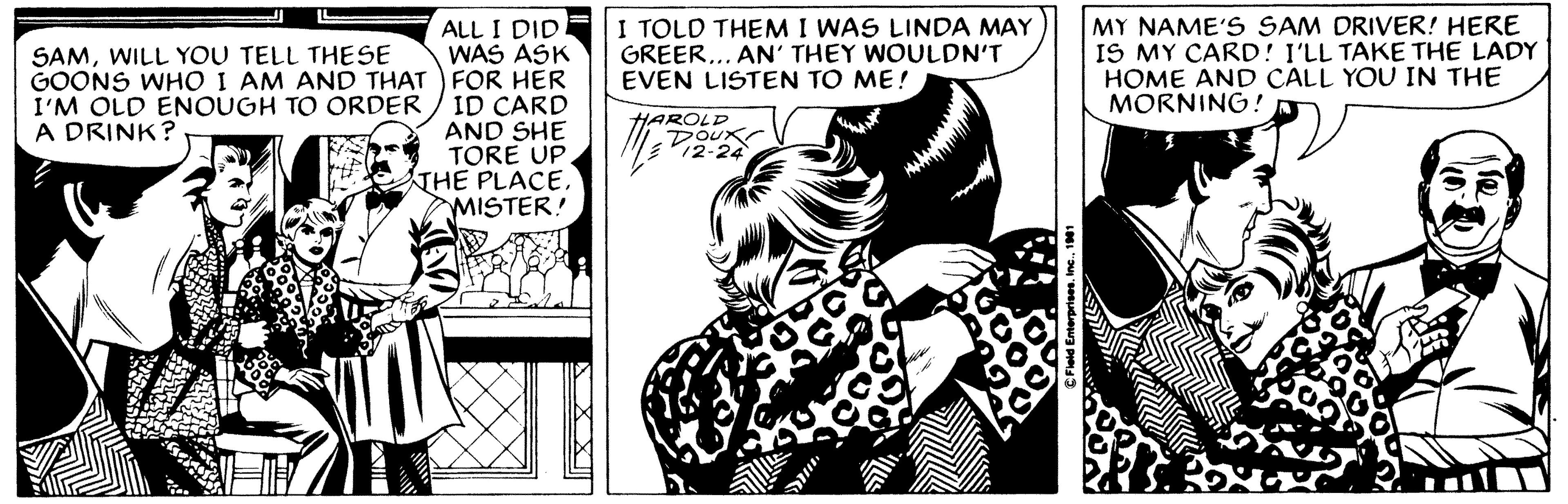 Illustration OCR: ALL I DID WAS ASK FOR HER ID CARD AND SHE TORE UP THE PLACEMISTER! SAMWILL YOU TELL THESE GOONS WHO I AM AND THAT I'M OLD ENOUGH TO ORDER A DRINK? I TOLD THEM I WAS LINDA MAY GREER... AN' THEY WOULDN'T EVEN LISTEN TO ME! HAROLD DOUX 12-24 M ?Field Enterprises1981 MY NAME'S SAM DRIVER! HERE IS MY CARD! I'LL TAKE THE LADY HOME AND CALL YOU IN THE MORNING! ALL I DID WAS ASK FOR HER ID CARD AND SHE TORE UP THE PLACEMISTER ! SAMWILL YOU TELL THESE GOONS WHO I AM AND THAT I'M OLD ENOUGH TO ORDER A DRINK ? I TOLD THEM I WAS LINDA MAY GREER ... AN ' THEY WOULDN'T EVEN LISTEN TO ME ! HAROLD DOUX 12-24 M ?Field Enterprises1981 MY NAME'S SAM DRIVER ! HERE IS MY CARD ! I'LL TAKE THE LADY HOME AND CALL YOU IN THE MORNING !