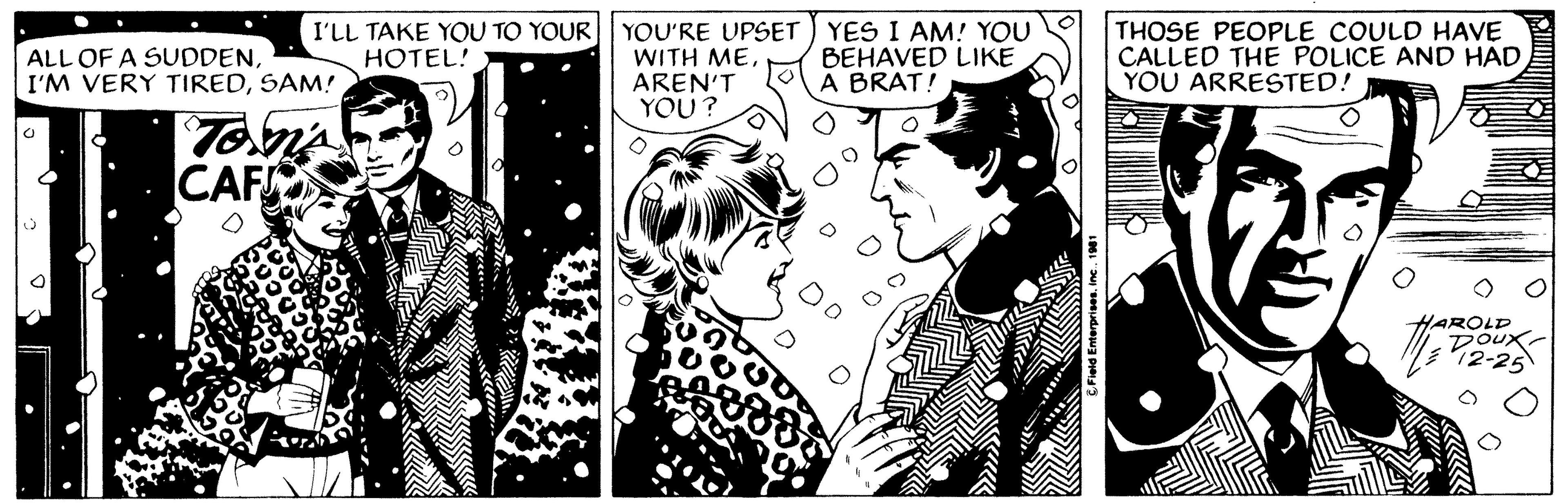 Comic book OCR: ALL OF A SUDDENSAM! O I'LL TAKE YOU TO YOUR HOTEL! 2 Tom's CAF YOU'RE UPSET WITH MEAREN'T YOU? YES I AM! YOU BEHAVED LIKE A BRAT! ?Field Enterprises. Inc.. 1981 THOSE PEOPLE COULD HAVE CALLED THE POLICE AND HAD YOU ARRESTED! AROLD DOUX 12-25 ALL OF A SUDDENI'M VERY TIREDSAM ! O I'LL TAKE YOU TO YOUR HOTEL ! 2 Tom's CAF YOU'RE UPSET WITH MEAREN'T YOU ? YES I AM ! YOU BEHAVED LIKE A BRAT ! ?Field Enterprises . Inc .. 1981 THOSE PEOPLE COULD HAVE CALLED THE POLICE AND HAD YOU ARRESTED ! AROLD DOUX 12-25