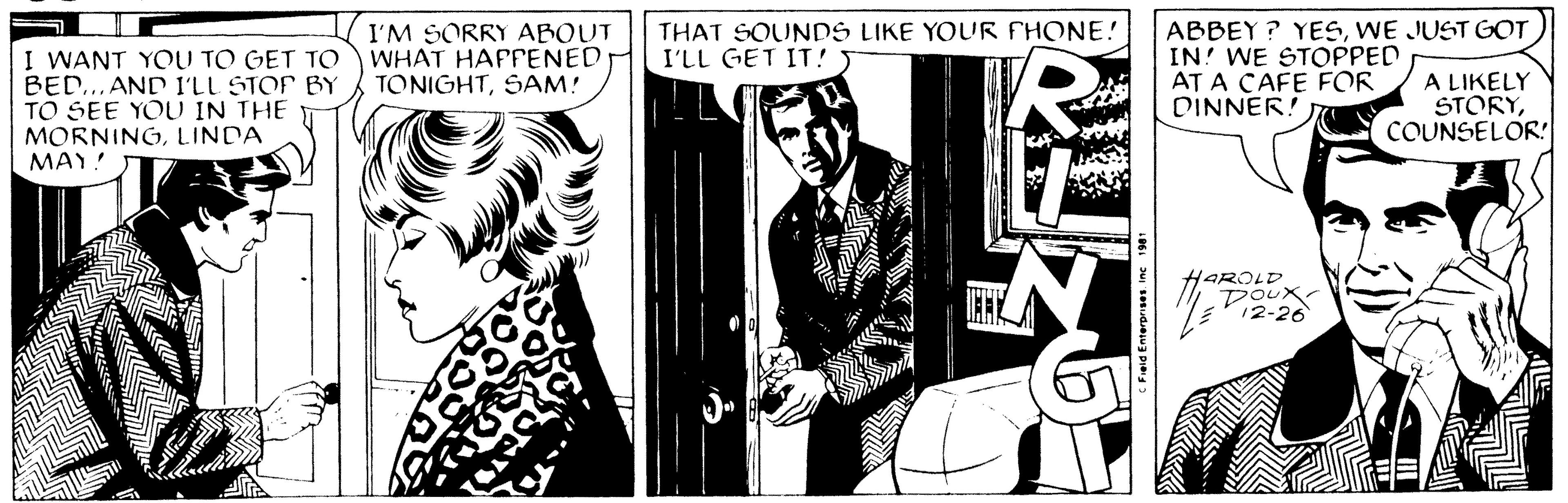 Black-and-white OCR: I WANT YOU TO GET TO BED... AND I'LL STOP BY TO SEE YOU IN THE MORNINGLINDA MAY! I'M SORRY ABOUT WHAT HAPPENED TONIGHTSAM! THAT SOUNDS LIKE YOUR PHONE! I'LL GET IT! C Field Enterprises Inc 1981 ABBEY? YESWE JUST GOT IN! WE STOPPED AT A CAFE FOR DINNER! HAROLD DOUX 12-26 A LIKELY STORYCOUNSELOR! Ther I WANT YOU TO GET TO BED ... AND I'LL STOP BY TO SEE YOU IN THE MORNINGLINDA MAY ! I'M SORRY ABOUT WHAT HAPPENED TONIGHTSAM ! THAT SOUNDS LIKE YOUR PHONE ! I'LL GET IT ! C Field Enterprises Inc 1981 ABBEY ? YESWE JUST GOT IN ! WE STOPPED AT A CAFE FOR DINNER ! HAROLD DOUX 12-26 A LIKELY STORYCOUNSELOR ! Ther