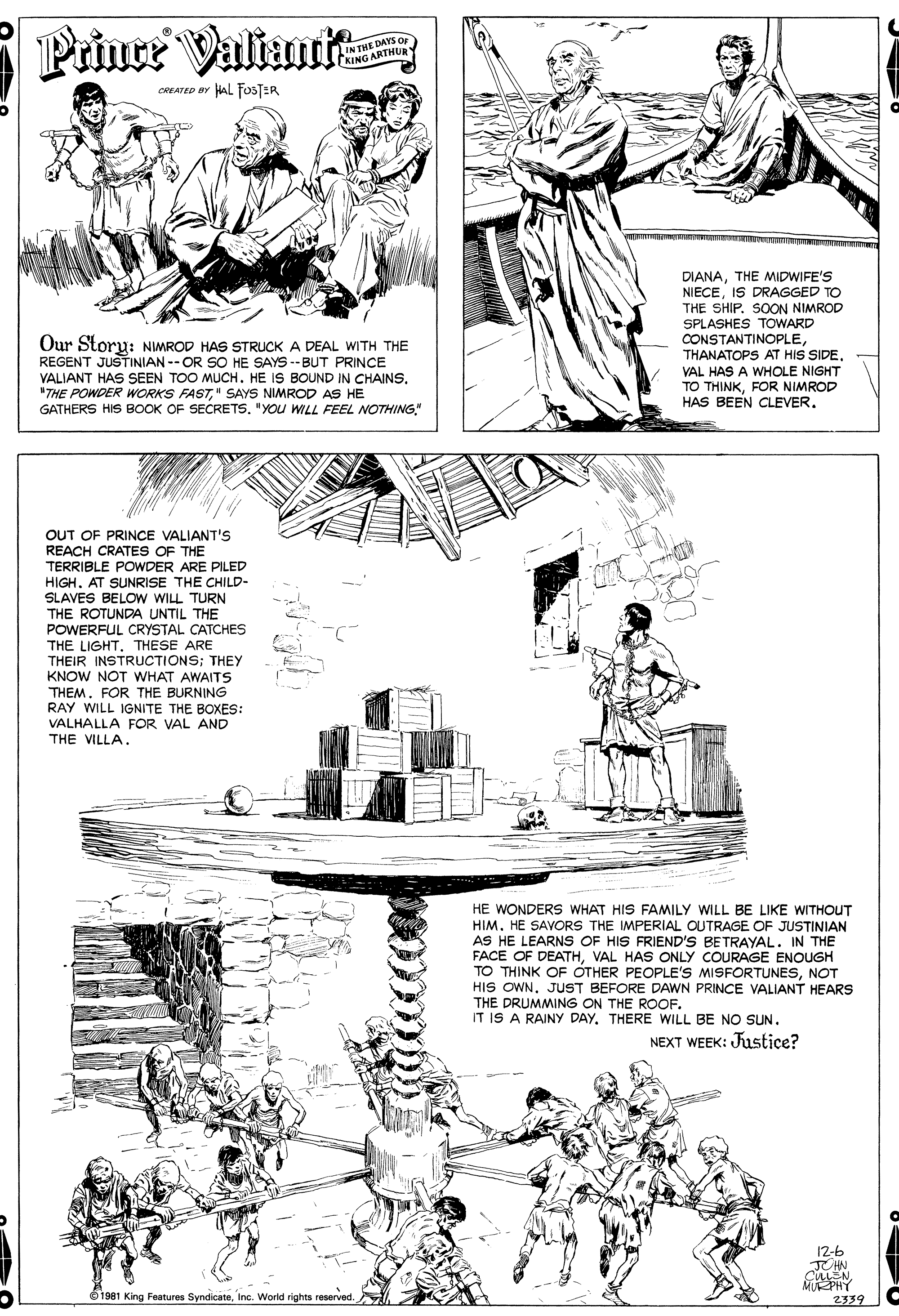Line art OCR: Priuce ValiuuR IN THE DAYS O EKING ARTHUR CREATED BY HAL FOSTER Our Storu: NIMROD HAS STRUCK A DEAL WITH THE REGENT JUSTINIAN -- OR SO HE SAYS --BUT PRINCE VALIANT HAS SEEN TOO MUCH. HE IS BOUND IN CHAINS. "THE POWDER WORKS FAST" SAYS NIMROD AS HE GATHERS HIS BOOK OF SECRETS. "YOU WILL FEEL NOTHING" DIANATHE MIDWIFE'S NIECEIS DRAGGED TO THE SHIP. SOON NIMROD SPLASHES TOWARD CONSTANTINOPLEVAL HAS A WHOLE NIGHT TO THINKFOR NIMROD HAS BEEN CLEVEROUT OF PRINCE VALIANT'S REACH CRATES OF THE TERRIBLE POWDER ARE PILED HIGH. AT SUNRISE THE CHILD- SLAVES BELOW WILL TURN THE ROTUNDA UNTIL THE POWERFUL CRYSTAL CATCHES THE LIGHT. THESE ARE THEIR INSTRUCTIONS; THEY KNOW NOT WHAT AWAITS THEM. FOR THE BURNING RAY WILL IGNITE THE BOXES: VALHALLA FOR VAL AND THE VILLA. HE WONDERS WHAT HIS FAMILY WILL BE LIKE WITHOUT HIM. HE SAVORS THE IMPERIAL OUTRAGE OF JUSTINIAN AS HE LEARNS OF HIS FRIEND'S BETRAYAL. IN THE FACE OF DEATHVAL HAS ONLY COURAGE ENOUGH TO THINK OF OTHER PEOPLE'S MISFORTUNESNOT HIS OWN. JUST BEFORE DAWN PRINCE VALIANT HEARS THE DRUMMING ON THE ROOF. IT IS A RAINY DAYTHERE WILL BE NO SUN. NEXT WEEK: Justice? 12-6 JUHN CULEN MURPHY 2339 O1981 King Features SyndicateInc. World rights reserved. Priuce ValiuuR IN THE DAYS O EKING ARTHUR CREATED BY HAL FOSTER Our Storu: NIMROD HAS STRUCK A DEAL WITH THE REGENT JUSTINIAN -- OR SO HE SAYS --BUT PRINCE VALIANT HAS SEEN TOO MUCH. HE IS BOUND IN CHAINS. "THE POWDER WORKS FAST" SAYS NIMROD AS HE GATHERS HIS BOOK OF SECRETS. "YOU WILL FEEL NOTHING" DIANATHE MIDWIFE'S NIECEIS DRAGGED TO THE SHIP. SOON NIMROD SPLASHES TOWARD CONSTANTINOPLETHANATOPS AT HIS SIDEVAL HAS A WHOLE NIGHT TO THINKFOR NIMROD HAS BEEN CLEVEROUT OF PRINCE VALIANT'S REACH CRATES OF THE TERRIBLE POWDER ARE PILED HIGH. AT SUNRISE THE CHILD- SLAVES BELOW WILL TURN THE ROTUNDA UNTIL THE POWERFUL CRYSTAL CATCHES THE LIGHT. THESE ARE THEIR INSTRUCTIONS; THEY KNOW NOT WHAT AWAITS THEM. FOR THE BURNING RAY WILL IGNITE THE BOXES: VALHALLA FOR VAL AND THE VILLA. HE WONDERS WHAT HIS FAMILY WILL BE LIKE WITHOUT HIM. HE SAVORS THE IMPERIAL OUTRAGE OF JUSTINIAN AS HE LEARNS OF HIS FRIEND'S BETRAYAL. IN THE FACE OF DEATHVAL HAS ONLY COURAGE ENOUGH TO THINK OF OTHER PEOPLE'S MISFORTUNESNOT HIS OWN. JUST BEFORE DAWN PRINCE VALIANT HEARS THE DRUMMING ON THE ROOF. IT IS A RAINY DAYTHERE WILL BE NO SUN. NEXT WEEK: Justice? 12-6 JUHN CULEN MURPHY 2339 O1981 King Features SyndicateInc. World rights reserved.