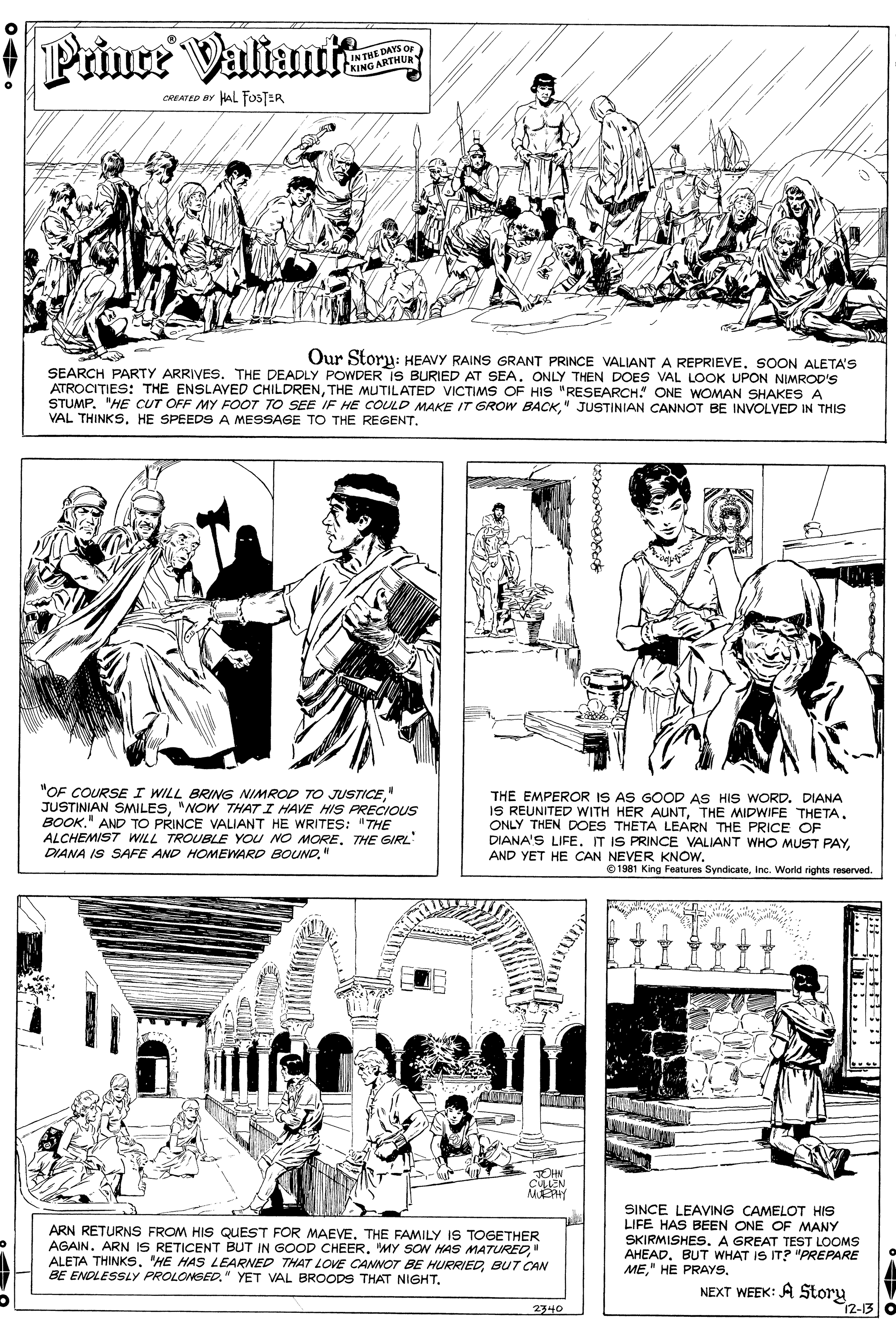 Rectangle OCR: Prince ValiautR IN THE DAYS OF (KING ARTHUR Y CREATED BY HAL FOSTER Our Storu: HEAVY RAINS GRANT PRINCE VALIANT A REPRIEVESOON ALETA'S SEARCH PARTY ARRIVES. THE DEADLY POWDER IS BURIED AT SEA. ONLY THEN DOES VAL LOOK UPON NIMROD'S ATROCITIES: THE ENSLAVED CHILDRENTHE MUTILATED VICTIMS OF HIS "RESEARCH. ONE WOMAN SHAKES A STUMP. "HE CUT OFF MY FOOT TO SEE IF HE COULD MAKE IT GROW BACK" JUSTINIAN CANNOT BE INVOLVED IN THIS VAL THINKS. HE SPEEDS A MESSAGE TO THE REGENT. "OF COURSE I WILL BRING NIMROD TO JUSTICE" JUSTINIAN SMILES"NOW THAT I HAVE HIS PRECIOUS BOOK." AND TO PRINCE VALIANT HE WRITES: "THE ALCHEMIST WILL TROUBLE YOU NO MORETHE GIRL DIANA IS SAFE AND HOMEWARD BOUND." THE EMPEROR IS AS GOOD AS HIS WORD. DIANA IS REUNITED WITH HER AUNTONLY THEN DOES THETA LEARN THE PRICE OF DIANA'S LIFE. IT IS PRINCE VALIANT WHO MUST PAYAND YET HE CAN NEVER KNOW. © 1981 King Features SyndicateInc. World rights reserved. MEY ARN RETURNS FROM HIS QUEST FOR MAEVE. THE FAMILY IS TOGETHER AGAIN. ARN IS RETICENT BUT IN GOOD CHEER" ALETA THINKSBUT CCAN BE ENDLESSLY PROLONSED." YET VAL BROODS THAT NIGHT. SINCE LEAVING CAMELOT HIS LIFE HAS BEEN ONE OF MANY SKIRMISHES. A GREAT TEST LOOMS AHEAD. BUT WHAT IS IT? "PREPARE MENEXT WEEK: A Story 12-13 2340 Prince ValiautR IN THE DAYS OF (KING ARTHUR Y CREATED BY HAL FOSTER Our Storu: HEAVY RAINS GRANT PRINCE VALIANT A REPRIEVESOON ALETA'S SEARCH PARTY ARRIVES. THE DEADLY POWDER IS BURIED AT SEA. ONLY THEN DOES VAL LOOK UPON NIMROD'S ATROCITIES: THE ENSLAVED CHILDRENTHE MUTILATED VICTIMS OF HIS "RESEARCH. ONE WOMAN SHAKES A STUMP. "HE CUT OFF MY FOOT TO SEE IF HE COULD MAKE IT GROW BACK" JUSTINIAN CANNOT BE INVOLVED IN THIS VAL THINKS. HE SPEEDS A MESSAGE TO THE REGENT. "OF COURSE I WILL BRING NIMROD TO JUSTICE" JUSTINIAN SMILES"NOW THAT I HAVE HIS PRECIOUS BOOK." AND TO PRINCE VALIANT HE WRITES: "THE ALCHEMIST WILL TROUBLE YOU NO MORETHE GIRL DIANA IS SAFE AND HOMEWARD BOUND." THE EMPEROR IS AS GOOD AS HIS WORD. DIANA IS REUNITED WITH HER AUNTTHE MIDWIFE THETAONLY THEN DOES THETA LEARN THE PRICE OF DIANA'S LIFE. IT IS PRINCE VALIANT WHO MUST PAYAND YET HE CAN NEVER KNOW. © 1981 King Features SyndicateInc. World rights reserved. MEY ARN RETURNS FROM HIS QUEST FOR MAEVE. THE FAMILY IS TOGETHER AGAIN. ARN IS RETICENT BUT IN GOOD CHEERMY SON HAS MATURED" ALETA THINKS"HE HAS LEARNED THAT LOE CANNOT BE HURRIEDBUT CCAN BE ENDLESSLY PROLONSED." YET VAL BROODS THAT NIGHT. SINCE LEAVING CAMELOT HIS LIFE HAS BEEN ONE OF MANY SKIRMISHES. A GREAT TEST LOOMS AHEAD. BUT WHAT IS IT? "PREPARE ME" HE PRAYSNEXT WEEK: A Story 12-13 2340