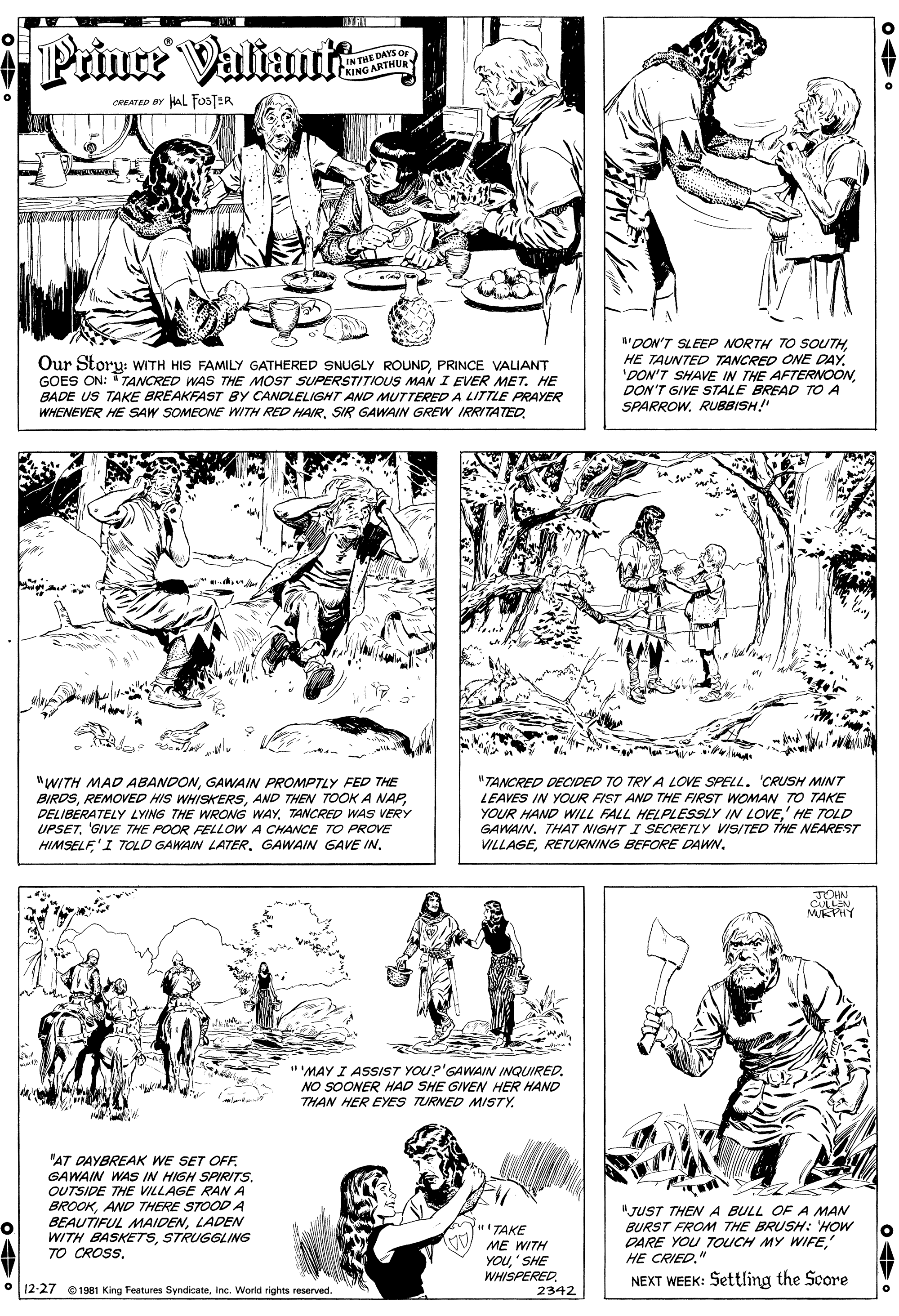Gesture OCR: Prince Valiait IN THE DAYS O KING ARTHUR HaL FOSTER CREATED BY "DON'T SLEEP NORTH TO SOUTHHE TAUNTED TANCRED ONE DAY. 'DON'T SHAVE IN THE AFTERNOONDON'T GIVE STALE BREAD TO A SPARROW. RUBBISH!" Our Story: WITH HIS FAMILY GATHERED SNUGLY ROUNDPRINCE VALIANT GOES ON: "TANCRED WAS THE MOST SUPERSTITIOUS MAN I EVER MET. HE BADE US TAKE BREAKFAST BY CANOLELIGHT AND MUTTERED A LITTLE PRAYER WHENEVER HE SAW SOMEONE WITH RED HAIRSIR GAWAIN GREW IRRITATED. "TANCRED DECIDED TO TRY A LOVE SPELL. 'CRUSH MINT "WITH MAD ABANDONGAWAIN PROMPTLY FED THE BIRDSTANCRED WAS VERY UPSETGIVE THE POOR FELLOW A CHANCE TO PROVE HIMSELF'I TOLD GAWAIN LATERGAWAIN GAVE IN. LEAVES IN YOUR FIST AND THE FIRST WOMAN TO TAKE YOUR HAND WILL FALL HELPLESSLY IN LOVE' HE TOLD GAWAIN. THA7 NIGHT I SECRETLY VISITED THE NEAREST VILLAGERETURNING BEFORE DAWN. JOHN CULLEN MKPHY "'MAY I ASSIST YOU?'GAWAIN INQUIRED. NO SOONER HAD SHE GIVEN HER HAND THAN HER EYES TURNED MISTY. "AT DAYBREAK WE SET OFF GAWAIN WAS IN HIGH SPIRITS. OUTSIDE THE VILLAGE RAN A BROOKAND THERE STOOD A BEAUTIFUL MAIDENLADEN WITH BASKETSSTRUGGLING TO CROSS. "JUST THEN A BULL OF A MAN BURST FROM THE BRUSH: 'HOW DARE YOU TOUCH MY WIFEHE CRIED." TAKE ME WITH YOU' SHE WHISPEREDNEXT WEEK: Settling the Score O | 12-27 1981 King Features SyndicateInc. World rights reserved. 2342 Prince Valiait IN THE DAYS O KING ARTHUR HaL FOSTER CREATED BY "DON'T SLEEP NORTH TO SOUTHHE TAUNTED TANCRED ONE DAY. 'DON'T SHAVE IN THE AFTERNOONDON'T GIVE STALE BREAD TO A SPARROW. RUBBISH!" Our Story: WITH HIS FAMILY GATHERED SNUGLY ROUNDPRINCE VALIANT GOES ON: "TANCRED WAS THE MOST SUPERSTITIOUS MAN I EVER MET. HE BADE US TAKE BREAKFAST BY CANOLELIGHT AND MUTTERED A LITTLE PRAYER WHENEVER HE SAW SOMEONE WITH RED HAIRSIR GAWAIN GREW IRRITATED. "TANCRED DECIDED TO TRY A LOVE SPELL. 'CRUSH MINT "WITH MAD ABANDONGAWAIN PROMPTLY FED THE BIRDSREMOVED HIS WHISKERSAND THEN TOOK A NAPDELIBERATELY LYING THE WRONG WAYTANCRED WAS VERY UPSETGIVE THE POOR FELLOW A CHANCE TO PROVE HIMSELF'I TOLD GAWAIN LATERGAWAIN GAVE IN. LEAVES IN YOUR FIST AND THE FIRST WOMAN TO TAKE YOUR HAND WILL FALL HELPLESSLY IN LOVE' HE TOLD GAWAIN. THA7 NIGHT I SECRETLY VISITED THE NEAREST VILLAGERETURNING BEFORE DAWN. JOHN CULLEN MKPHY "'MAY I ASSIST YOU?'GAWAIN INQUIRED. NO SOONER HAD SHE GIVEN HER HAND THAN HER EYES TURNED MISTY. "AT DAYBREAK WE SET OFF GAWAIN WAS IN HIGH SPIRITS. OUTSIDE THE VILLAGE RAN A BROOKAND THERE STOOD A BEAUTIFUL MAIDENLADEN WITH BASKETSSTRUGGLING TO CROSS. "JUST THEN A BULL OF A MAN BURST FROM THE BRUSH: 'HOW DARE YOU TOUCH MY WIFEHE CRIED." TAKE ME WITH YOU' SHE WHISPEREDNEXT WEEK: Settling the Score O | 12-27 1981 King Features SyndicateInc. World rights reserved. 2342