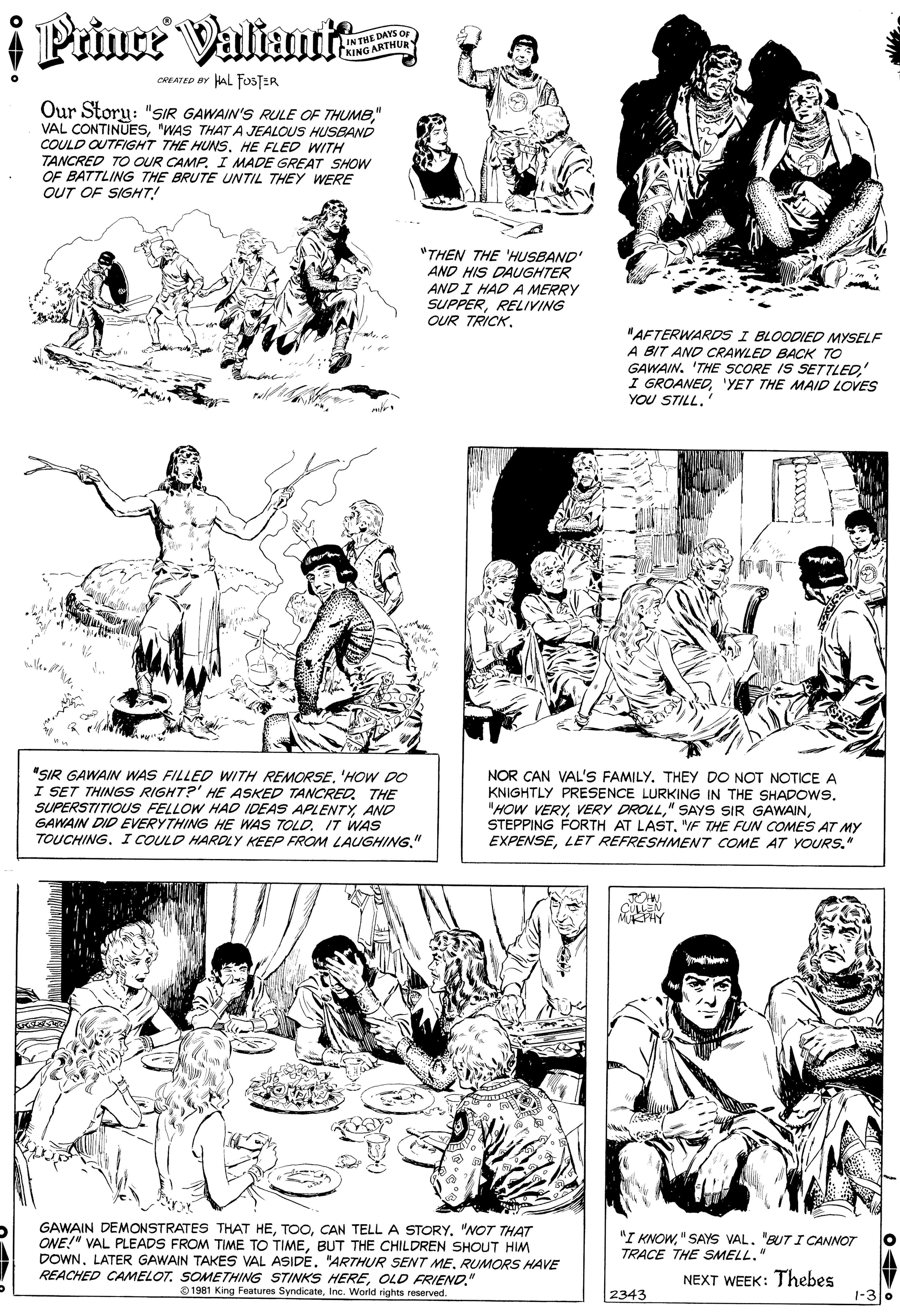 Black OCR: i Prince Valimrit IN THE DAYS OF KING ARTHUR CREATED BY AL FOSTER Our Story: "SIR GAWAIN'S RULE OF THUM8" VAL CONTINUES"WAS THAT A JEALOUS HUSBAND COULD OUTFIGHT THE HUNSHE FLED WITH TANCRED TO OUR CAMP. I MADE GREAT SHOW OF BATTLING THE BRUTE UNTIL THEY WERE OUT OF SIGHT! "THEN THE 'HUSBAND' AND HIS DAUGHTER AND I HAD A MERRY SUPPERRELIVING OUR TRICK. "AFTERWARDS I BLOODIED MYSELF A BIT AND CRAWLED BACK TO GAWAIN. 'THE SCORE IS SETTLED'YET THE MAID LOVES YOU STILL.' "SIR GAWAIN WAS FILLED WITH REMORSE'HOW DO I SET THINGS RIGHT?' HE ASKED TANCRED. THE SUPERSTITIOUS FELLOW HAD IDEAS APLENTYAND GAWAIN DID EVERYTHING HE WAS TOLDIT WAS TOUCHING. I COULD HARDLY KEEP FROM LAUGHING." NOR CAN VAL'S FAMILY. THEY DO NOT NOTICE A KNIGHTLY PRESENCE LURKING IN THE SHADOWS. "HOW VERY"F THE FUN COMES AT MY EXPENSELET REFRESHMENT COME AT YOURS." GAWAIN DEMONSTRATES THAT HE"NOT THAT ONE!" VAL PLEADS FROM TIME TO TIMEBUT THE CHILDREN SHOUT HIM DOWNRUMORS HAVE REACHED CAMELOT. SOMETHING STINKS HEREOLD FRIEND." O 1981 King Features SyndicateInc. World rights reserved "I KNOW"SAYS VAL. "BUT I CANNOT TRACE THE SMELL." NEXT WEEK: Thebes 2343 1-3 0 i Prince Valimrit IN THE DAYS OF KING ARTHUR CREATED BY AL FOSTER Our Story: "SIR GAWAIN'S RULE OF THUM8" VAL CONTINUES"WAS THAT A JEALOUS HUSBAND COULD OUTFIGHT THE HUNSHE FLED WITH TANCRED TO OUR CAMP. I MADE GREAT SHOW OF BATTLING THE BRUTE UNTIL THEY WERE OUT OF SIGHT! "THEN THE 'HUSBAND' AND HIS DAUGHTER AND I HAD A MERRY SUPPERRELIVING OUR TRICK. "AFTERWARDS I BLOODIED MYSELF A BIT AND CRAWLED BACK TO GAWAIN. 'THE SCORE IS SETTLEDI GROANED'YET THE MAID LOVES YOU STILL.' "SIR GAWAIN WAS FILLED WITH REMORSE'HOW DO I SET THINGS RIGHT?' HE ASKED TANCRED. THE SUPERSTITIOUS FELLOW HAD IDEAS APLENTYAND GAWAIN DID EVERYTHING HE WAS TOLDIT WAS TOUCHING. I COULD HARDLY KEEP FROM LAUGHING." NOR CAN VAL'S FAMILY. THEY DO NOT NOTICE A KNIGHTLY PRESENCE LURKING IN THE SHADOWS. "HOW VERYVERY DROLL" SAYS SIR GAWAINSTEPPING FORTH AT LAST"F THE FUN COMES AT MY EXPENSELET REFRESHMENT COME AT YOURS." GAWAIN DEMONSTRATES THAT HECAN TELL A STORY"NOT THAT ONE!" VAL PLEADS FROM TIME TO TIMEBUT THE CHILDREN SHOUT HIM DOWNLATER GAWAIN TAKES VAL ASIDE. "ARTHUR SENT MERUMORS HAVE REACHED CAMELOT. SOMETHING STINKS HEREOLD FRIEND." O 1981 King Features SyndicateInc. World rights reserved "I KNOW"SAYS VAL. "BUT I CANNOT TRACE THE SMELL." NEXT WEEK: Thebes 2343 1-3 0