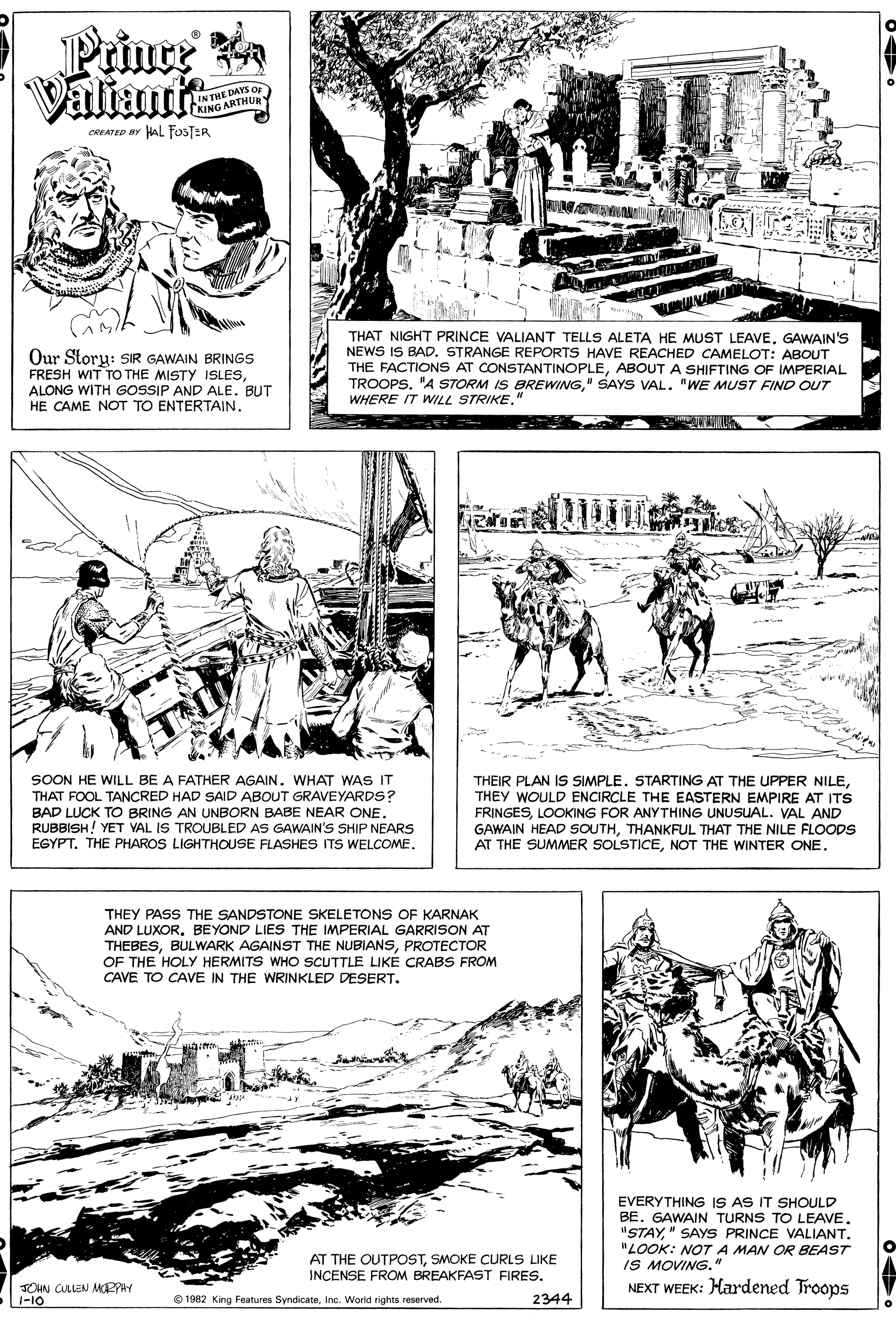 Font OCR: Prince Valiant IK THE DAYS Or KING ARTHUR CREATED BY HAL FosTER Our Story: SIR GAWAIN BRINGS FRESH WIT TO THE MISTY ISLESALONG WITH GOSSIP AND ALE. BUT HE CAME NOT TO ENTERTAIN. THAT NIGHT PRINCE VALIANT TELLS ALETA HE MUST LEAVEGAWAIN'S NEWS IS BAD. STRANGE REPORTS HAVE REACHED CAMELOT: ABOUT THE FACTIONS AT CONSTANTINOPLEABOUT A SHIFTING OF IMPERIAL TROOPS. "A STORM IS BREWIG" SAYS VAL. "WE MUST FIND OUT WHERE IT WILL STRIKE. SOON HE WILL BE A FATHER AGAIN. WHAT WAS IT THAT FOOL TANCRED HAD SAID ABOUT GRAVEYARDS? BAD LUCK TO BRING AN UNBORN BABE NEAR ONE. RUBBISH! YET VAL IS TROUBLED AS GAWAIN'S SHIP NEARS EGYPT. THE PHAROS LIGHTHOUSE FLASHES ITS WELCOME. THEIR PLAN IS SIMPLE. STARTING AT THE UPPER NILETHEY WOULD ENCIRCLE THE EASTERN EMPIRE AT ITS FRINGESLOOKING FOR ANYTHING UNUSUAL. VAL AND GAWAIN HEAD SOUTHTHANKFUL THAT THE NILE FLOODS AT THE SUMMER SOLSTICENOT THE WINTER ONE. THEY PASS THE SANDSTONE SKELETONS OF KARNAK AND LUXORBEYOND LIES THE IMPERIAL GARRISON AT THEBESPROTECTOR OF THE HOLY HERMITS WHO SCUTTLE LIKÉ CRABS FROM CAVE TO CAVE IN THE WRINKLED DESERT. EVERYTHING IS AS IT SHOULD BE. GAWAIN TURNS TO LEAVE" SAYS PRINCE VALIANT. "LOOK: NOTA MAN OR BEAST IS MOVING." NEXT WEEK: Hardened Troops AT THE OUTPOSTSMOKE CURLS LIKE INCENSE FROM BREAKFAST FIRES. JOHN CLLEN MPPHY 1-10 O 1982 King Features SyndicateInc. Worid rights reserved. 2344 Prince Valiant IK THE DAYS Or KING ARTHUR CREATED BY HAL FosTER Our Story: SIR GAWAIN BRINGS FRESH WIT TO THE MISTY ISLESALONG WITH GOSSIP AND ALE. BUT HE CAME NOT TO ENTERTAIN. THAT NIGHT PRINCE VALIANT TELLS ALETA HE MUST LEAVEGAWAIN'S NEWS IS BAD. STRANGE REPORTS HAVE REACHED CAMELOT: ABOUT THE FACTIONS AT CONSTANTINOPLEABOUT A SHIFTING OF IMPERIAL TROOPS. "A STORM IS BREWIG" SAYS VAL. "WE MUST FIND OUT WHERE IT WILL STRIKE. SOON HE WILL BE A FATHER AGAIN. WHAT WAS IT THAT FOOL TANCRED HAD SAID ABOUT GRAVEYARDS? BAD LUCK TO BRING AN UNBORN BABE NEAR ONE. RUBBISH! YET VAL IS TROUBLED AS GAWAIN'S SHIP NEARS EGYPT. THE PHAROS LIGHTHOUSE FLASHES ITS WELCOME. THEIR PLAN IS SIMPLE. STARTING AT THE UPPER NILETHEY WOULD ENCIRCLE THE EASTERN EMPIRE AT ITS FRINGESLOOKING FOR ANYTHING UNUSUAL. VAL AND GAWAIN HEAD SOUTHTHANKFUL THAT THE NILE FLOODS AT THE SUMMER SOLSTICENOT THE WINTER ONE. THEY PASS THE SANDSTONE SKELETONS OF KARNAK AND LUXORBEYOND LIES THE IMPERIAL GARRISON AT THEBESBULWARK AGAINST THE NUBIANSPROTECTOR OF THE HOLY HERMITS WHO SCUTTLE LIKÉ CRABS FROM CAVE TO CAVE IN THE WRINKLED DESERT. EVERYTHING IS AS IT SHOULD BE. GAWAIN TURNS TO LEAVE" SAYS PRINCE VALIANT. "LOOK: NOTA MAN OR BEAST IS MOVING." NEXT WEEK: Hardened Troops AT THE OUTPOSTSMOKE CURLS LIKE INCENSE FROM BREAKFAST FIRES. JOHN CLLEN MPPHY 1-10 O 1982 King Features SyndicateInc. Worid rights reserved. 2344