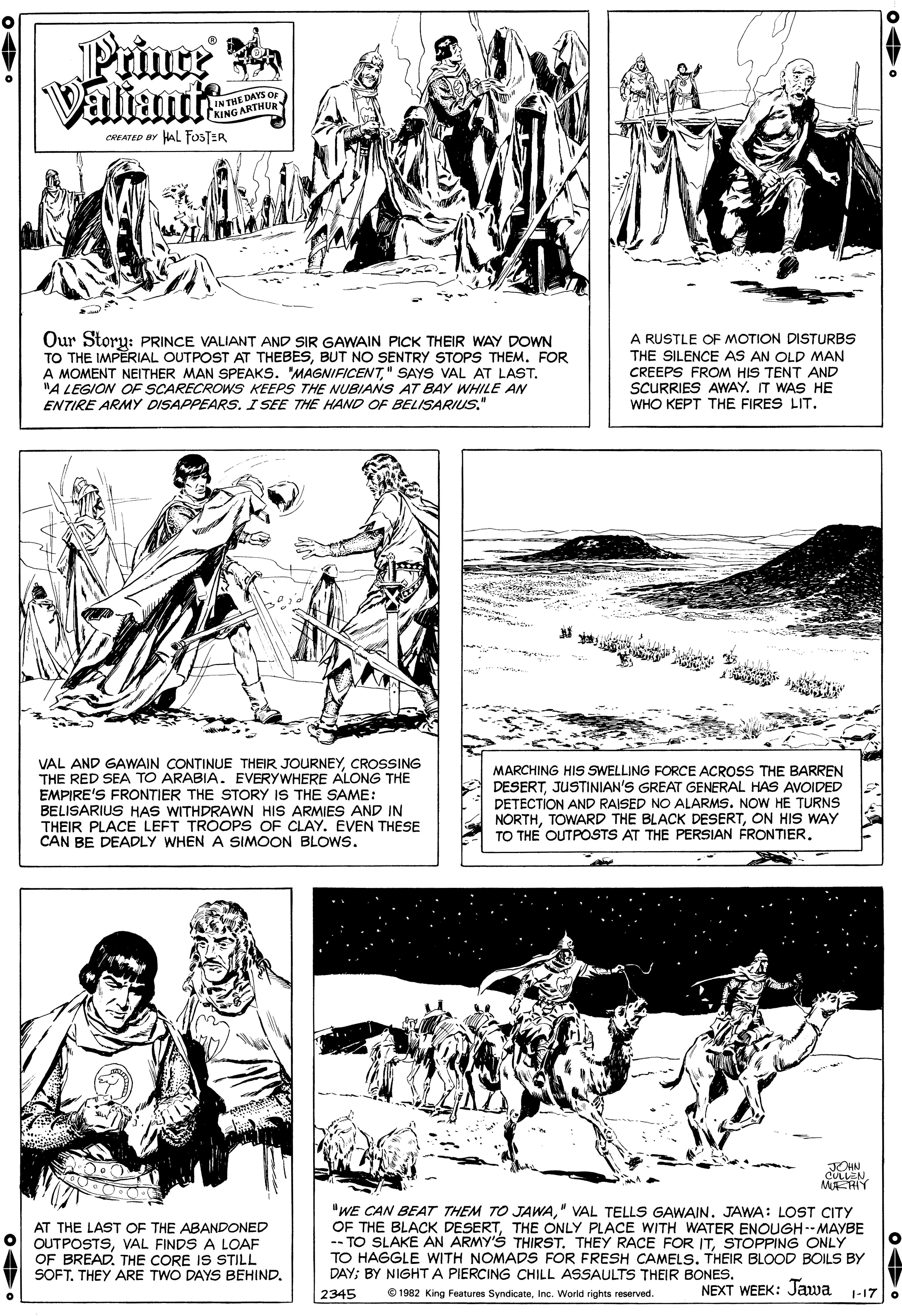 Line OCR: Prince Valiante IN THE DAYS OF KING ARTHUR CREATED BY HAL FOSTER Our Story: PRINCE VALIANT AND SIR GAWAIN PICK THEIR WAY DOWN TO THE IMPERIAL OUTPOST AT THEBESBUT NO SENTRY STOPS THEM. FOR A MOMENT NEITHER MAN SPEAKS. "MAGNIFICENT" SAYS VAL AT LAST. "A LEGION OF SCARECROWS KEEPS THE NUBIANS AT BAY WHILE AN ENTIRE ARMY DISAPPEARS. I SEE THE HAND OF BELISARIUS." A RUSTLE OF MOTION DISTURBS THE SILENCE AS AN OLD MAN CREEPS FROM HIS TENT AND SCURRIES AWAY. IT WAS HE WHO KEPT THE FIRES LIT. VAL AND GAWAIN CONTINUE THEIR JOURNEYCROSSING THE RED SEA TO ARABIA. EVERYWHERE ALONG THE EMPIRE'S FRONTIER THE STORY IS THE SAME: BELISARIUS HAS WITHDRAWN HIS ARMIES AND IN THEIR PLACE LEFT TROOPS OF CLAY. EVEN THESE CAN BE DEADLY WHEN A SIMOON BLOWS. MARCHING HIS SWELLING FORCE ACROSS THE BARREN DESERTJUSTINIAN'S GREAT GENERAL HAS AVOIDED DETECTION AND RAISED NO ALARMS. NOW HE TURNS NORTHON HIS WAY TO THE OUTPOSTS AT THE PERSIAN FRONTIER. JOHN COLLEN ME-HY AT THE LAST OF THE ABANDONED OUTPOSTSVAL FINDS A LOAF OF BREAD. THE CORE IS STILL SOFT. THEY ARE TWO DAYS BEHIND. "WE CAN BEAT THEM TO JAWA" VAL TELLS GAWAIN. JAWA: LOST CITY OF THE BLACK DESERTTHE ONLY PLACE WITH WATER ENOUGH-- MAYBE -- TO SLAKE AN ARMY'S THIRST. THEY RACE FOR ITSTOPPING ONLY TO HAGGLE WITH NOMADS FOR FRESH CAMELS. THEIR BLOOD BOILS BY DAY; BY NIGHT A PIERCING CHILL ASSAULTS THEIR BONES. 2345 © 1982 King Features SyndicateInc. World rights reserved. NEXT WEEK: Jawa 1-17 Prince Valiante IN THE DAYS OF KING ARTHUR CREATED BY HAL FOSTER Our Story: PRINCE VALIANT AND SIR GAWAIN PICK THEIR WAY DOWN TO THE IMPERIAL OUTPOST AT THEBESBUT NO SENTRY STOPS THEM. FOR A MOMENT NEITHER MAN SPEAKS. "MAGNIFICENT" SAYS VAL AT LAST. "A LEGION OF SCARECROWS KEEPS THE NUBIANS AT BAY WHILE AN ENTIRE ARMY DISAPPEARS. I SEE THE HAND OF BELISARIUS." A RUSTLE OF MOTION DISTURBS THE SILENCE AS AN OLD MAN CREEPS FROM HIS TENT AND SCURRIES AWAY. IT WAS HE WHO KEPT THE FIRES LIT. VAL AND GAWAIN CONTINUE THEIR JOURNEYCROSSING THE RED SEA TO ARABIA. EVERYWHERE ALONG THE EMPIRE'S FRONTIER THE STORY IS THE SAME: BELISARIUS HAS WITHDRAWN HIS ARMIES AND IN THEIR PLACE LEFT TROOPS OF CLAY. EVEN THESE CAN BE DEADLY WHEN A SIMOON BLOWS. MARCHING HIS SWELLING FORCE ACROSS THE BARREN DESERTJUSTINIAN'S GREAT GENERAL HAS AVOIDED DETECTION AND RAISED NO ALARMS. NOW HE TURNS NORTHTOWARD THE BLACK DESERTON HIS WAY TO THE OUTPOSTS AT THE PERSIAN FRONTIER. JOHN COLLEN ME-HY AT THE LAST OF THE ABANDONED OUTPOSTSVAL FINDS A LOAF OF BREAD. THE CORE IS STILL SOFT. THEY ARE TWO DAYS BEHIND. "WE CAN BEAT THEM TO JAWA" VAL TELLS GAWAIN. JAWA: LOST CITY OF THE BLACK DESERTTHE ONLY PLACE WITH WATER ENOUGH-- MAYBE -- TO SLAKE AN ARMY'S THIRST. THEY RACE FOR ITSTOPPING ONLY TO HAGGLE WITH NOMADS FOR FRESH CAMELS. THEIR BLOOD BOILS BY DAY; BY NIGHT A PIERCING CHILL ASSAULTS THEIR BONES. 2345 © 1982 King Features SyndicateInc. World rights reserved. NEXT WEEK: Jawa 1-17