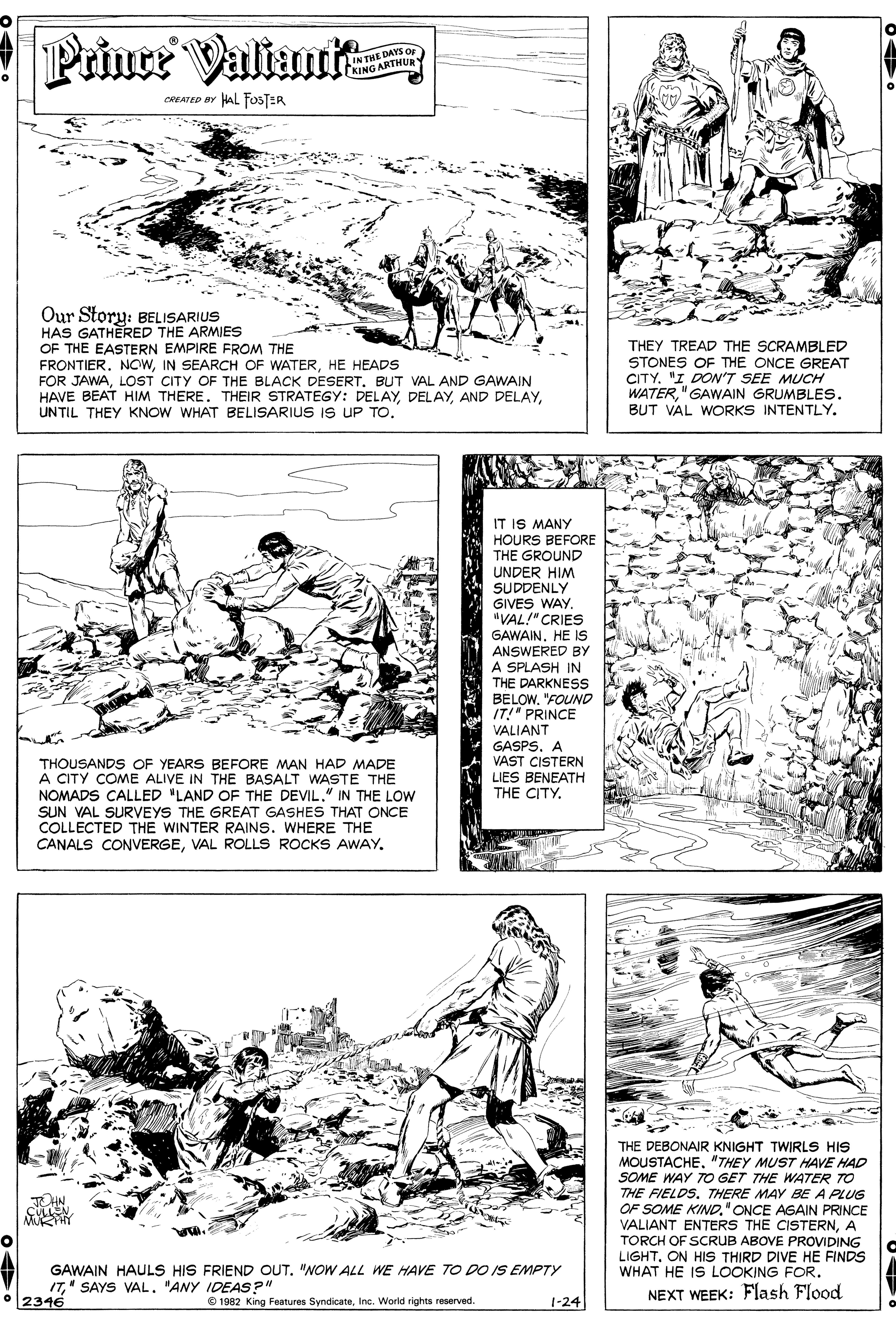 Style OCR: Prince Valiani IN THE DAYS Op KING ARTHUR HAL FOSTER CREATED BY Our Story: BELISARIUS HAS GATHERED THE ARMIES OF THE EASTERN EMPIRE FROM THE FRONTIER. NOWHE HEADS FOR JAWALOST CITY OF THE BLACK DESERT. BUT VAL AND GAWAIN HAVE BEAT HIM THERE. THEIR STRATEGY: DELAYUNTIL THEY KNOW WHAT BELISARIUS IS UP TO. THEY TREAD THE SCRAMBLED STONES OF THE ONCE GREAT CITY. "I DON'T SEE MUCH WATER"GAWAIN GRUMBLES. BUT VAL WORKS INTENTLY. IT IS MANY HOURS BEFORE THE GROUND UNDER HIM SUDDENLY GIVES WAY. "VAL!" CRIES GAWAIN. HE IS ANSWERED BY A SPLASH IN THE DARKNESS BELOW"FOUND IT!" PRINCE VALIANT GASPS. A VAST CISTERN LIES BENEATH THE CITY. THOUSANDS OF YEARS BEFORE MAN HAD MADE A CITY COME ALIVE IN THE BASALT WASTE THE NOMADS CALLED "LAND OF THE DEVIL." IN THE LOW SUN VAL SURVEYS THE GREAT GASHES THAT ONCE COLLECTED THE WINTER RAINS. WHERE THE CANALS CONVERGEVAL ROLLS ROCKS AWAY. THE DEBONAIR KNIGHT TWIRLS HIS MOUSTACHE. "THEY MUST HAVE HAD SOME WAY TO GET THE WATER TO THE FIELDS. THERE MAY BE A PLUG OF SOME KIND" ONCE AGAIN PRINCE VALIANT ENTERS THE CISTERNA TORCH OF SCRUB ABOVE PROVIDING LIGHTON HIS THIRD DIVE HE FINDS WHAT HE IS LOOKING FOR. HN GAWAIN HAULS HIS FRIEND OUT. "NOW ALL WE HAVE TO DO IS EMPTY I7"ANY IDEAS?" • 2346 © 1992 King Features SyndicateInc. World rights reserved. NEXT WEEK: Flash Flood 1-24 Prince Valiani IN THE DAYS Op KING ARTHUR HAL FOSTER CREATED BY Our Story: BELISARIUS HAS GATHERED THE ARMIES OF THE EASTERN EMPIRE FROM THE FRONTIER. NOWIN SEARCH OF WATERHE HEADS FOR JAWALOST CITY OF THE BLACK DESERT. BUT VAL AND GAWAIN HAVE BEAT HIM THERE. THEIR STRATEGY: DELAYAND DELAYUNTIL THEY KNOW WHAT BELISARIUS IS UP TO. THEY TREAD THE SCRAMBLED STONES OF THE ONCE GREAT CITY. "I DON'T SEE MUCH WATER"GAWAIN GRUMBLES. BUT VAL WORKS INTENTLY. IT IS MANY HOURS BEFORE THE GROUND UNDER HIM SUDDENLY GIVES WAY. "VAL!" CRIES GAWAIN. HE IS ANSWERED BY A SPLASH IN THE DARKNESS BELOW"FOUND IT!" PRINCE VALIANT GASPS. A VAST CISTERN LIES BENEATH THE CITY. THOUSANDS OF YEARS BEFORE MAN HAD MADE A CITY COME ALIVE IN THE BASALT WASTE THE NOMADS CALLED "LAND OF THE DEVIL." IN THE LOW SUN VAL SURVEYS THE GREAT GASHES THAT ONCE COLLECTED THE WINTER RAINS. WHERE THE CANALS CONVERGEVAL ROLLS ROCKS AWAY. THE DEBONAIR KNIGHT TWIRLS HIS MOUSTACHE. "THEY MUST HAVE HAD SOME WAY TO GET THE WATER TO THE FIELDS. THERE MAY BE A PLUG OF SOME KIND" ONCE AGAIN PRINCE VALIANT ENTERS THE CISTERNA TORCH OF SCRUB ABOVE PROVIDING LIGHTON HIS THIRD DIVE HE FINDS WHAT HE IS LOOKING FOR. HN GAWAIN HAULS HIS FRIEND OUT. "NOW ALL WE HAVE TO DO IS EMPTY I7" SAYS VAL"ANY IDEAS?" • 2346 © 1992 King Features SyndicateInc. World rights reserved. NEXT WEEK: Flash Flood 1-24