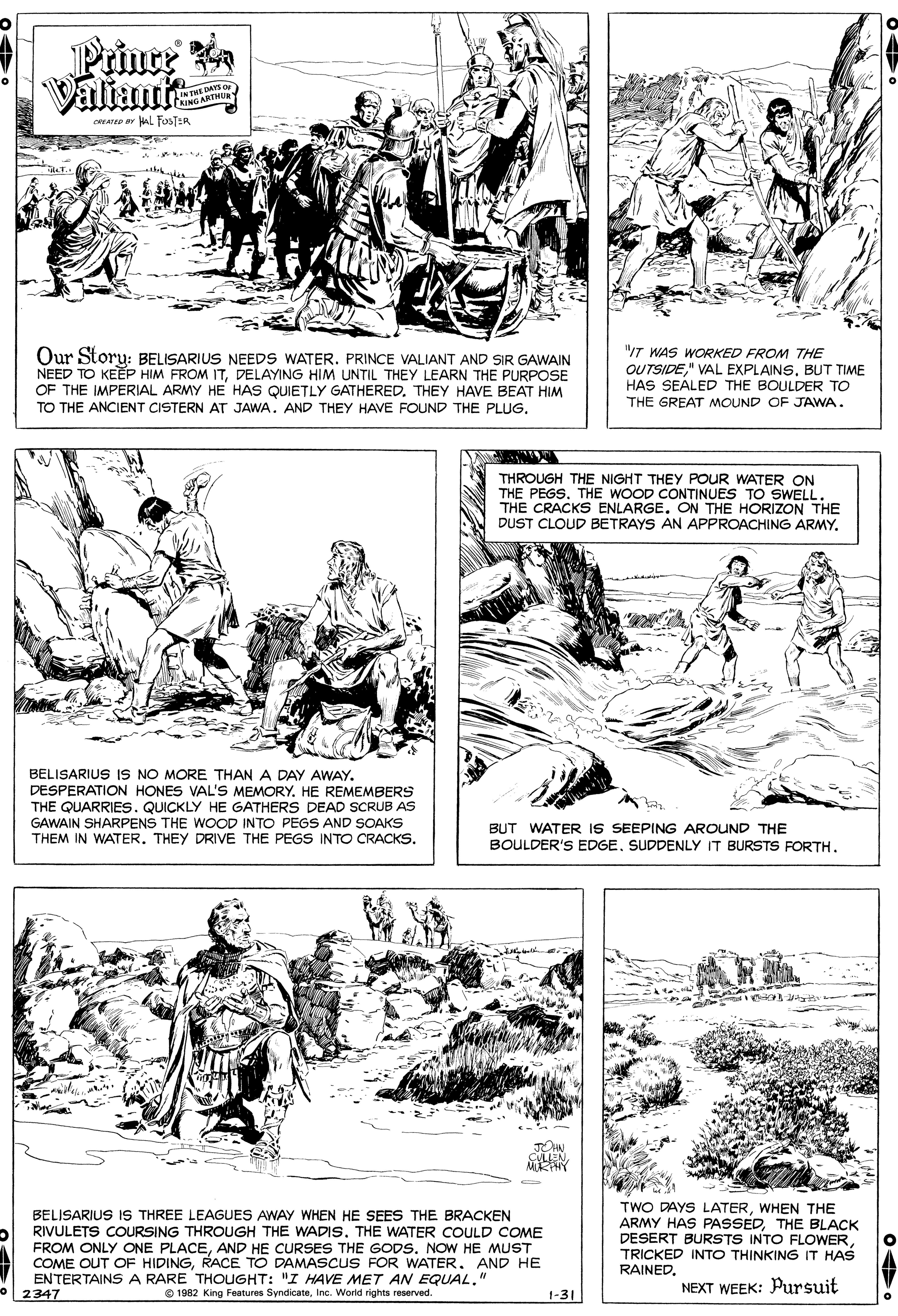 Drawing OCR: Prince Valiante IN THE DAYS o TRING ARTHU oAree ar HaL FOSTER Our Storu: BELISARIUS NEEDS WATER. PRINCE VALIANT AND SIR GAWAIN NEED TO KEEP HIM FROM ITDELAYING HIM UNTIL THEY LEARN THE PURPOSE OF THE IMPERIAL ARMY HE HAS QUIETLY GATHERED. THEY HAVE BEAT HIM TO THE ANCIENT CISTERN AT JAWA. AND THEY HAVE FOUND THE PLUG"IT WAS WORKED FROM THE OUTSIDEBUT TIME HAS SEALED THE BOULDER TO THE GREAT MOUND OF JAWA. THROUGH THE NIGHT THEY POUR WATER ON THE PEGSTHE WOOD CONTINUES TO SWELL. THE CRACKS ENLARGE. ON THE HORIZON THE DUST CLOUD BETRAYS AN APPROACHING ARMY. BELISARIUS IS NO MORE THAN A DAY AWAY. DESPERATION HONES VAL'S MEMORY. HE REMEMBERS THE QUARRIES. QUICKLY HE GATHERS DEAD SCRUB AS GAWAIN SHARPENS THE WOOD INTO PEGS AND SOAKS THEM IN WATER. THEY DRIVE THE PEGS INTO CRACKS. BUT WATER IS SEEPING AROUND THE BOULDER'S EDGESUDDENLY IT BURSTS FORTH. JON CULLENBELISARIUS IS THREE LEAGUES AWAY WHEN HE SEES THE BRACKEN RIVULETS COURSING THROUGH THE WADIS. THE WATER COULD COME FROM ONLY ONE PLACEAND HE CURSES THE GODS. NOW HE MUST COME OUT OF HIDINGRACE TO DAMASCUS FOR WATER. AND HE ENTERTAINS A RARE THOUGHT: "I HAVE MET AN EQUAL." 2347 TWO DAYS LATERWHEN THE ARMY HAS PASSEDTHE BLACK DESERT BURSTS INTO FLOWERTRICKED INTO TH?NKING IT HAS RAINEDInc. World rights reserved. NEXT WEEK: Pursuit 1-31 Prince Valiante IN THE DAYS o TRING ARTHU oAree ar HaL FOSTER Our Storu: BELISARIUS NEEDS WATER. PRINCE VALIANT AND SIR GAWAIN NEED TO KEEP HIM FROM ITDELAYING HIM UNTIL THEY LEARN THE PURPOSE OF THE IMPERIAL ARMY HE HAS QUIETLY GATHERED. THEY HAVE BEAT HIM TO THE ANCIENT CISTERN AT JAWA. AND THEY HAVE FOUND THE PLUG"IT WAS WORKED FROM THE OUTSIDE" VAL EXPLAINSBUT TIME HAS SEALED THE BOULDER TO THE GREAT MOUND OF JAWA. THROUGH THE NIGHT THEY POUR WATER ON THE PEGSTHE WOOD CONTINUES TO SWELL. THE CRACKS ENLARGE. ON THE HORIZON THE DUST CLOUD BETRAYS AN APPROACHING ARMY. BELISARIUS IS NO MORE THAN A DAY AWAY. DESPERATION HONES VAL'S MEMORY. HE REMEMBERS THE QUARRIES. QUICKLY HE GATHERS DEAD SCRUB AS GAWAIN SHARPENS THE WOOD INTO PEGS AND SOAKS THEM IN WATER. THEY DRIVE THE PEGS INTO CRACKS. BUT WATER IS SEEPING AROUND THE BOULDER'S EDGESUDDENLY IT BURSTS FORTH. JON CULLENBELISARIUS IS THREE LEAGUES AWAY WHEN HE SEES THE BRACKEN RIVULETS COURSING THROUGH THE WADIS. THE WATER COULD COME FROM ONLY ONE PLACEAND HE CURSES THE GODS. NOW HE MUST COME OUT OF HIDINGRACE TO DAMASCUS FOR WATER. AND HE ENTERTAINS A RARE THOUGHT: "I HAVE MET AN EQUAL." 2347 TWO DAYS LATERWHEN THE ARMY HAS PASSEDTHE BLACK DESERT BURSTS INTO FLOWERTRICKED INTO TH?NKING IT HAS RAINEDO 1962 King Features SyndicateInc. World rights reserved. NEXT WEEK: Pursuit 1-31
