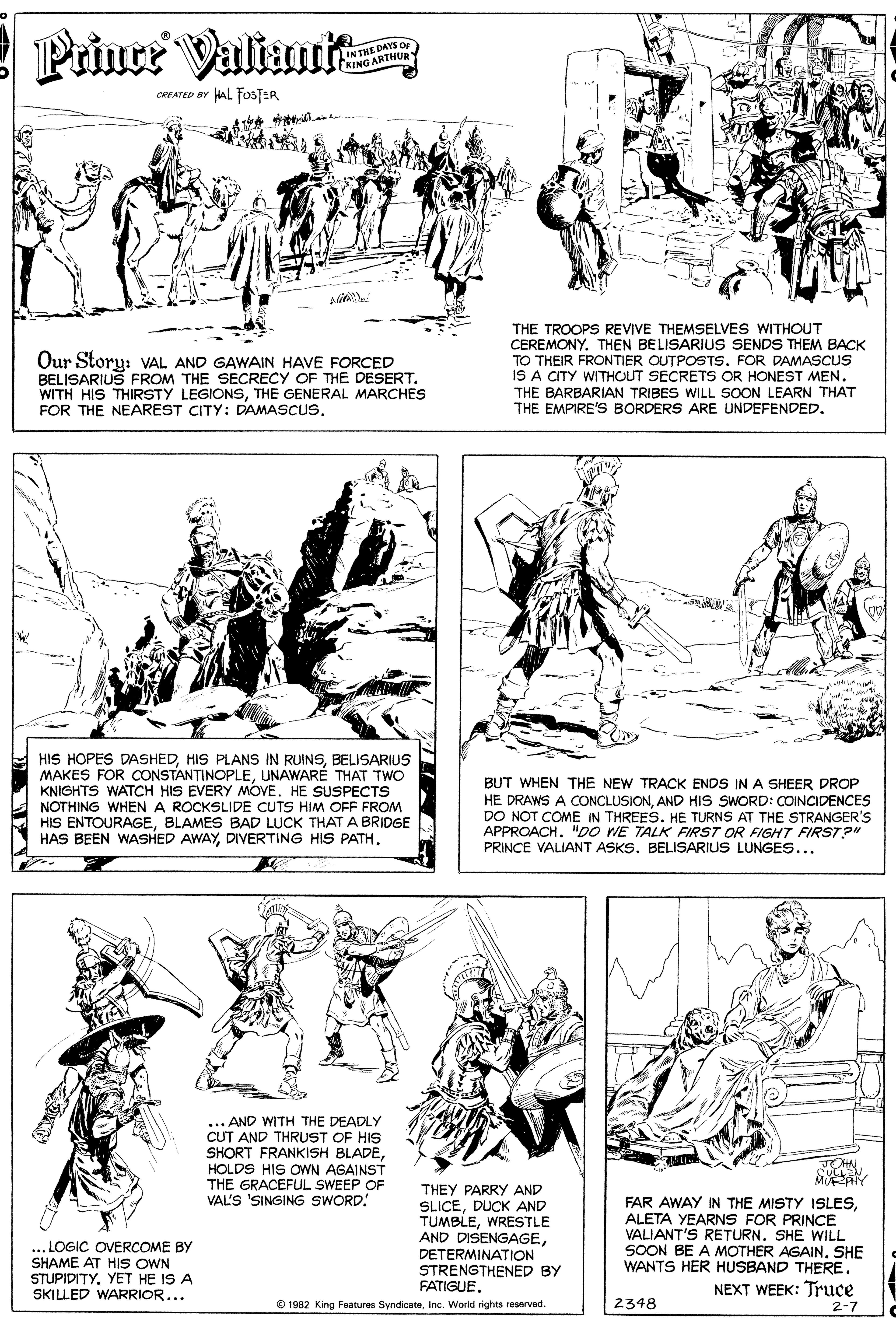Organism OCR: Prince Valiani IN THE DAYS OF KING ARTHUR CREATED BY AL FosTER Our Story: VAL AND GAWAIN HAVE FORCED BELISARIUS FROM THE SECRECY OF THE DESERT. WITH HIS THIRSTY LEGIONSTHE GENERAL MARCHES FOR THE NEAREST CITY: DAMASCUS. THE TROOPS REVIVE THEMSELVES WITHOUT CEREMONY. THEN BELISARIUS SENDS THEM BACK TO THEIR FRONTIER OUTPOSTS. FOR DAMASCUS IS A CITY WITHOUT SECRETS OR HONEST MEN. THE BARBARIAN TRIBES WILL SOON LEARN THAT THE EMPIRE'S BORDERS ARE UNDEFENDED. ? HIS HOPES DASHEDBELISARIUS MAKES FOR CONSTANTINOPLEUNAWARÉ THAT TWO KNIGHTS WATCH HIS EVERY MOVE. HE SUSPECTS NOTHING WHEN A ROCKSLIDE CUTS HIM OFF FROM HIS ENTOURAGEBLAMES BAD LUCK THAT A BRIDGE HAS BEEN WASHED AWAYDIVERTING HIS PATH. BUT WHEN THE NEW TRACK ENDS IN A SHEER DROP HE DRAWS A CONCLUSIONAND HIS SWORD: COINCIDENCES DO NOT COME IN THREES. HE TURNS AT THE STRANGER's APPROACH. "DO WE TALK FIRST OR FIGHT FIRST?" PRINCE VALIANT ASKS. BELISARIUS LUNGES... ... AND WITH THE DEADLY CUT AND THRUST OF HIS SHORT FRANKISH BLADEHOLDS HIS OWN AGAINST THE GRACEFUL SWEEP OF VAL'S SINGING SWORD! THEY PARRY AND SLICEDUCK AND TUMBLEWRESTLE AND DISENGAGEDETERMINATION STRENGTHENED BY FATIGUEMURAIY FAR AWAY IN THE MISTY ISLESALETA YEARNS FOR PRINCE VALIANT'S RETURN. SHE WILL SOON BE A MOTHER AGAINSHE WANTS HER HUSBAND THERE. NEXT WEEK: Truce ... LOGIC OVERCOME BY SHAME AT HIS OWN STUPIDITYYET HE IS A SKILLED WARRIOR... O 1982 King Features SyndicateInc. World rights reserved. 2348 2-7 Prince Valiani IN THE DAYS OF KING ARTHUR CREATED BY AL FosTER Our Story: VAL AND GAWAIN HAVE FORCED BELISARIUS FROM THE SECRECY OF THE DESERT. WITH HIS THIRSTY LEGIONSTHE GENERAL MARCHES FOR THE NEAREST CITY: DAMASCUS. THE TROOPS REVIVE THEMSELVES WITHOUT CEREMONY. THEN BELISARIUS SENDS THEM BACK TO THEIR FRONTIER OUTPOSTS. FOR DAMASCUS IS A CITY WITHOUT SECRETS OR HONEST MEN. THE BARBARIAN TRIBES WILL SOON LEARN THAT THE EMPIRE'S BORDERS ARE UNDEFENDED. ? HIS HOPES DASHEDHIS PLANS IN RUINSBELISARIUS MAKES FOR CONSTANTINOPLEUNAWARÉ THAT TWO KNIGHTS WATCH HIS EVERY MOVE. HE SUSPECTS NOTHING WHEN A ROCKSLIDE CUTS HIM OFF FROM HIS ENTOURAGEBLAMES BAD LUCK THAT A BRIDGE HAS BEEN WASHED AWAYDIVERTING HIS PATH. BUT WHEN THE NEW TRACK ENDS IN A SHEER DROP HE DRAWS A CONCLUSIONAND HIS SWORD: COINCIDENCES DO NOT COME IN THREES. HE TURNS AT THE STRANGER's APPROACH. "DO WE TALK FIRST OR FIGHT FIRST?" PRINCE VALIANT ASKS. BELISARIUS LUNGES... ... AND WITH THE DEADLY CUT AND THRUST OF HIS SHORT FRANKISH BLADEHOLDS HIS OWN AGAINST THE GRACEFUL SWEEP OF VAL'S SINGING SWORD! THEY PARRY AND SLICEDUCK AND TUMBLEWRESTLE AND DISENGAGEDETERMINATION STRENGTHENED BY FATIGUEMURAIY FAR AWAY IN THE MISTY ISLESALETA YEARNS FOR PRINCE VALIANT'S RETURN. SHE WILL SOON BE A MOTHER AGAINSHE WANTS HER HUSBAND THERE. NEXT WEEK: Truce ... LOGIC OVERCOME BY SHAME AT HIS OWN STUPIDITYYET HE IS A SKILLED WARRIOR... O 1982 King Features SyndicateInc. World rights reserved. 2348 2-7