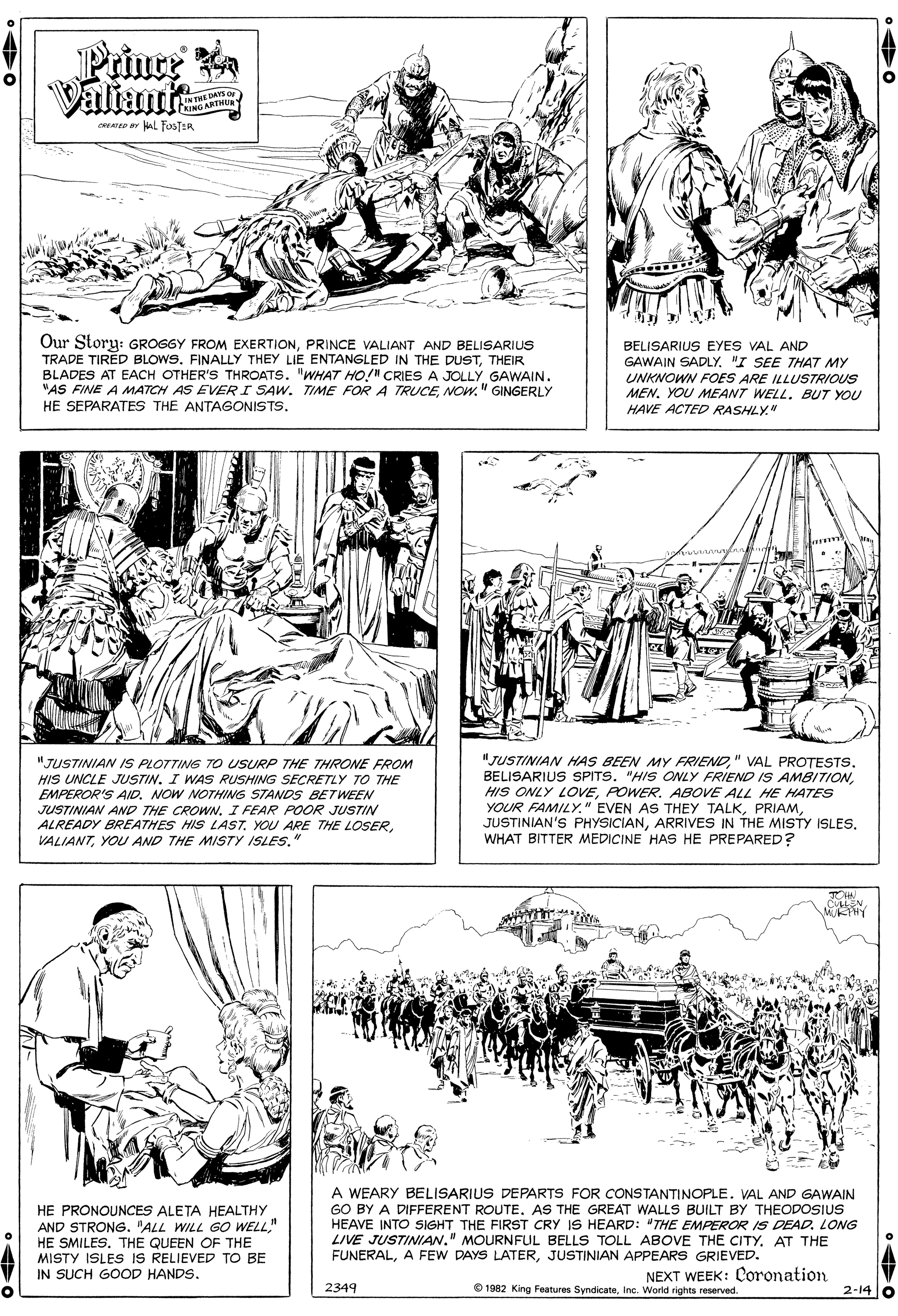 Gesture OCR: Prince a Valian LTHEDAYS OF RING ARTHUa waTeD uL FOSTER Our Storu: GROGGY FROM EXERTIONPRINCE VALIANT AND BELISARIUS TRADE TIRED BLOWS. FINALLY THEY LIE ENTANGLED IN THE DUSTTHEIR BLADES AT EACH OTHER'S THROATS. "WHAT HO!" CRIES A JOLLY GAWAIN. "AS FINE A MATCH AS EVER I SAW. TIME FOR A TRUCE" GINGERLY HE SEPARATES THE ANTAGONISTS. BELISARIUS EYES VAL AND GAWAIN SADLY. "I SEE THAT MY UNKNOWN FOES ARE ILLUSTRIOUS MEN. YOU MEANT WELL. BUT YOU HAVE ACTED RASHLY" "JUSTINIAN IS PLOTTING TO USURP THE THRONE FROM HIS UNCLE JUSTIN. I WAS RUSHING SECRETLY TO THE EMPEROR'S AID. NOW NOTHING STANDS BETWEEN JUSTINIAN AND THE CROWNI FEAR POOR JUSTIN ALREADY BREATHES HIS LASTYOU AND THE MISTY ISLES." "JUSTINIAN HAS BEEN MY FRIENDPOWER. ABOVE ALL HE HATES YOUR FAMILYWHAT BITTER MEDICINE HAS HE PREPARED? TOHN CULEN MUKHY HE PRONOUNCES ALETA HEALTHY AND STRONG. "ALL WILL GO WELL" HE SMILES. THE QUEEN OF THE MISTY ISLES IS RELIEVED TO BE IN SUCH GOOD HANDS. A WEARY BELISARIUS DEPARTS FOR CONSTANTINOPLE. VAL AND GAWAIN GO BY A DIFFERENT ROUTE. AS THE GREAT WALLS BUILT BY THEODOSIUS HEAVE INTO SIGHT THE FIRST CRY IS HEARD: "THE EMPEROR IS DEAD. LONG LIVE JUSTINIAW." MOURNFUL BELLS TOLL ABOVE THE CITY. AT THE FUNERALJUSTINIAN APPEARS GRIEVED. NEXT WEEK: Coronation 2349 O 1982 King Features SyndicateInc. World rights reserved. 2-14 0 Prince a Valian LTHEDAYS OF RING ARTHUa waTeD uL FOSTER Our Storu: GROGGY FROM EXERTIONPRINCE VALIANT AND BELISARIUS TRADE TIRED BLOWS. FINALLY THEY LIE ENTANGLED IN THE DUSTTHEIR BLADES AT EACH OTHER'S THROATS. "WHAT HO!" CRIES A JOLLY GAWAIN. "AS FINE A MATCH AS EVER I SAW. TIME FOR A TRUCE" GINGERLY HE SEPARATES THE ANTAGONISTS. BELISARIUS EYES VAL AND GAWAIN SADLY. "I SEE THAT MY UNKNOWN FOES ARE ILLUSTRIOUS MEN. YOU MEANT WELL. BUT YOU HAVE ACTED RASHLY" "JUSTINIAN IS PLOTTING TO USURP THE THRONE FROM HIS UNCLE JUSTIN. I WAS RUSHING SECRETLY TO THE EMPEROR'S AID. NOW NOTHING STANDS BETWEEN JUSTINIAN AND THE CROWNI FEAR POOR JUSTIN ALREADY BREATHES HIS LASTYOU ARE THE LOSERYOU AND THE MISTY ISLES." "JUSTINIAN HAS BEEN MY FRIEND" VAL PROTESTSBELISARIUS SPITS. "HIS ONLY FRIEND IS AMBITIONHIS ONLY LOVEPOWER. ABOVE ALL HE HATES YOUR FAMILY" EVEN AS THEY TALKJUSTINIAN'S PHYSICIANARRIVES IN THE MISTY ISLESWHAT BITTER MEDICINE HAS HE PREPARED? TOHN CULEN MUKHY HE PRONOUNCES ALETA HEALTHY AND STRONG. "ALL WILL GO WELL" HE SMILES. THE QUEEN OF THE MISTY ISLES IS RELIEVED TO BE IN SUCH GOOD HANDS. A WEARY BELISARIUS DEPARTS FOR CONSTANTINOPLE. VAL AND GAWAIN GO BY A DIFFERENT ROUTE. AS THE GREAT WALLS BUILT BY THEODOSIUS HEAVE INTO SIGHT THE FIRST CRY IS HEARD: "THE EMPEROR IS DEAD. LONG LIVE JUSTINIAW." MOURNFUL BELLS TOLL ABOVE THE CITY. AT THE FUNERALA FEW DAYS LATERJUSTINIAN APPEARS GRIEVED. NEXT WEEK: Coronation 2349 O 1982 King Features SyndicateInc. World rights reserved. 2-14 0