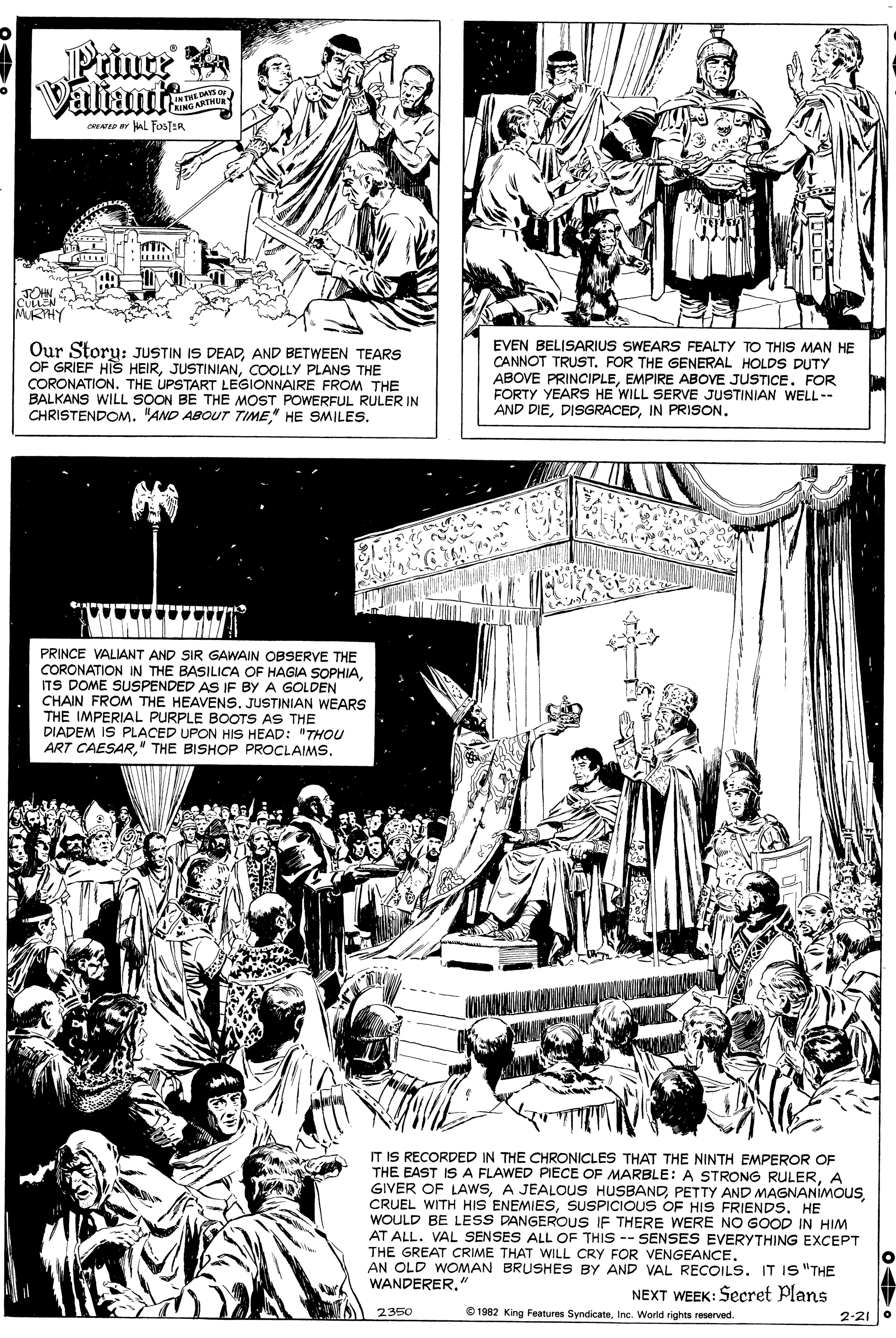 Newspaper OCR: Prince Valiant INTHE DAYS OF KING ARTHU cAED ar Al FosTER JOHN CLLEN MRHY EVEN BELISARIUS SWEARS FEALTY TO THIS MAN HE CANNOT TRUST. FOR THE GENERAL HOLDS DUTY Our Story: JUSTIN IS DEADAND BETWEEN TEARS OF GRIEF HIS HEIRCOOLLY PLANS THE CORONATION. THE UPSTART LEGIONNAIRE FROM THE BALKANS WILL SOON BE THE MOST POWERFUL RULER IN CHRISTENDOM. "AND ABOUT TIME" HE SMILESs. ABOVE PRINCIPLEEMPIRE ABOVE JUSTICE. FOR FORTY YEARS HE WILL SERVE JUSTINIAN WELL-- AND DIEIN PRISsON. PRINCE VALIANT AND SIR GAWAIN OBSERVE THE CORONATION IN THE BASILICA OF HAGIA SOPHIAITS DOME SUSPENDED AS IF BY A GOLDEN CHAIN FROM THE HEAVENS. JUSTINIAN WEARS THE IMPERIAL PURPLE BOOTS AS THE DIADEM IS PLACED UPON HIS HEAD: "THOU ART CAESARIT IS RECORDED IN THE CHRONICLES THAT THE NINTH EMPEROR OF THE EAST IS A FLAWED PIECE OF MARBLE: A STRONG RULERA GIVER OF LAWSHE WOULD BE LESS DANGEROUS IF THERE WERE NO GOOD IN HIM AT ALL. VAL SENSES ALL OF THIS -- SENSES EVERYTHING EXCEPT THE GREAT CRIME THAT WILL CRY FOR VENGEANCE. AN OLD WOMAN BRUSHES BY AND VAL RECOILS. IT IS "THE WANDERER" NEXT WEEK: Secret Plans 2350 O 1982 King Features SyndicateInc. World rights reserved. 2-21 Prince Valiant INTHE DAYS OF KING ARTHU cAED ar Al FosTER JOHN CLLEN MRHY EVEN BELISARIUS SWEARS FEALTY TO THIS MAN HE CANNOT TRUST. FOR THE GENERAL HOLDS DUTY Our Story: JUSTIN IS DEADAND BETWEEN TEARS OF GRIEF HIS HEIRCOOLLY PLANS THE CORONATION. THE UPSTART LEGIONNAIRE FROM THE BALKANS WILL SOON BE THE MOST POWERFUL RULER IN CHRISTENDOM. "AND ABOUT TIME" HE SMILESs. ABOVE PRINCIPLEEMPIRE ABOVE JUSTICE. FOR FORTY YEARS HE WILL SERVE JUSTINIAN WELL-- AND DIEIN PRISsON. PRINCE VALIANT AND SIR GAWAIN OBSERVE THE CORONATION IN THE BASILICA OF HAGIA SOPHIAITS DOME SUSPENDED AS IF BY A GOLDEN CHAIN FROM THE HEAVENS. JUSTINIAN WEARS THE IMPERIAL PURPLE BOOTS AS THE DIADEM IS PLACED UPON HIS HEAD: "THOU ART CAESAR" THE BISHOP PROCLAIMSIT IS RECORDED IN THE CHRONICLES THAT THE NINTH EMPEROR OF THE EAST IS A FLAWED PIECE OF MARBLE: A STRONG RULERA GIVER OF LAWSA JEALOUS HUSBANDPETTY AND MAGNANIMOUSCRUEL WITH HIS ENEMIESSUSPICIOUS OF HIS FRIENDSHE WOULD BE LESS DANGEROUS IF THERE WERE NO GOOD IN HIM AT ALL. VAL SENSES ALL OF THIS -- SENSES EVERYTHING EXCEPT THE GREAT CRIME THAT WILL CRY FOR VENGEANCE. AN OLD WOMAN BRUSHES BY AND VAL RECOILS. IT IS "THE WANDERER" NEXT WEEK: Secret Plans 2350 O 1982 King Features SyndicateInc. World rights reserved. 2-21
