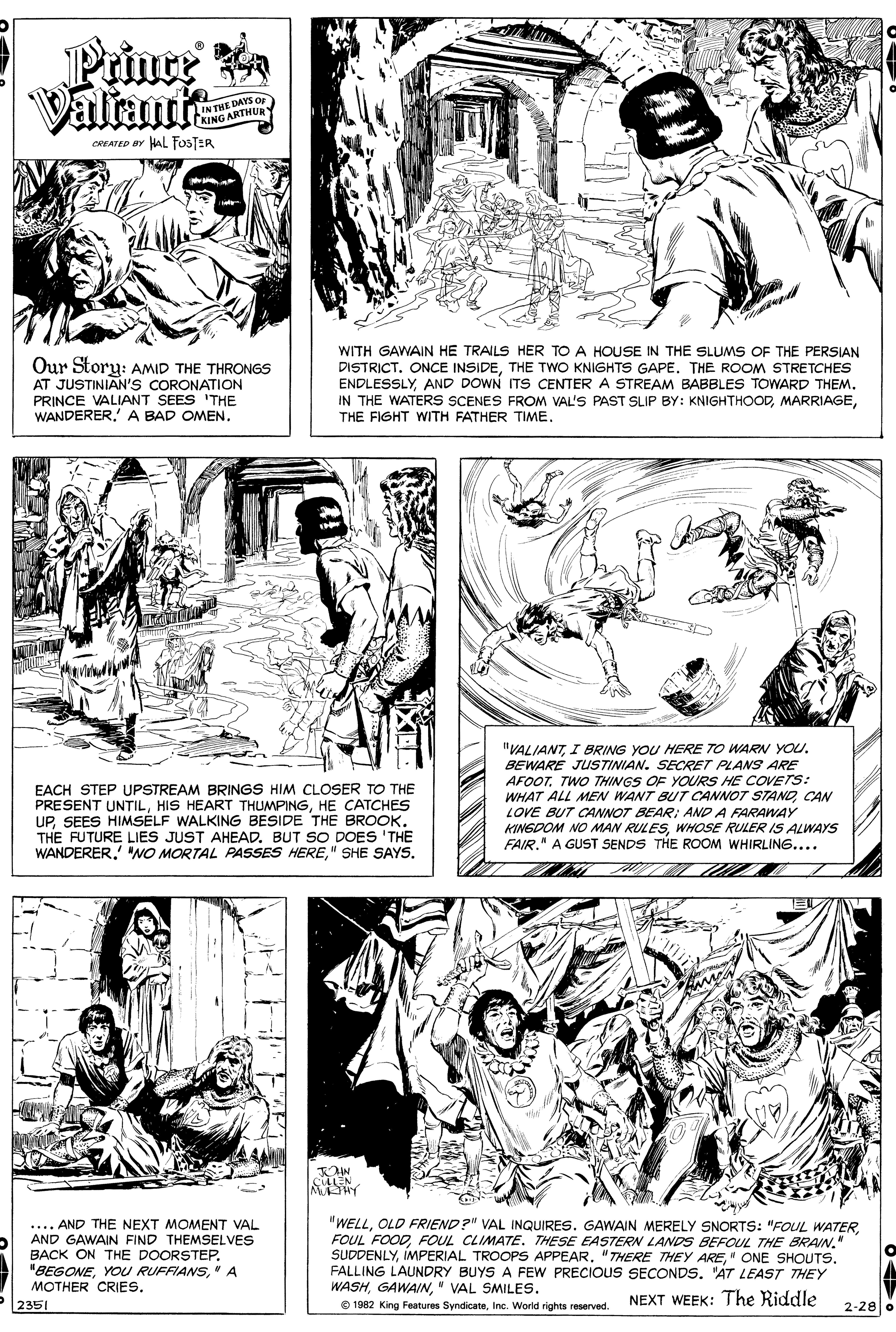 Art OCR: Prince Valrant IN THE DAYSO KING ARTHURY CREATED BY HAL FOSTER Our Story: AMID THE THRONGS AT JUSTINIAN's CORONATION PRINCE VALIANT SEES 'THE WANDERER' A BAD OMEN. WITH GAWAIN HE TRAILS HER TO A HOUSE IN THE SLUMS OF THE PERSIAN DISTRICT. ONCE INSIDETHE TWO KNIGHTS GAPE. THE ROOM STRETCHES ENDLESSLYAND DOWN ITS CENTER A STREAM BABBLES TOWARD THEM. IN THE WATERS SCENES FROM VAL'S PAST SLIP BY: KNIGHTHOODTHE FIGHT WITH FATHER TIME. EACH STEP UPSTREAM BRINGS HIM CLOSER TO THE PRESENT UNTILHE CATCHES UPSEES HIMSELF WALKING BESIDE THE BROOK. THE FUTURE LIES JUST AHEAD. BUT SO DOES 'THE WANDERER" SHE SAYS. "VALIANTI BRING YOU HERE TO WARN YOU. BEWARE JUSTINIAN. SECRET PLANS ARE AFOOTTWO THINGS OF YOURS HE COVETS: WHAT ALL MEN WANT BUT CANNOT STANDCAN LOVE BUT CANNOT BEAR: AND A FARAWAY KINGDOM NO MAN RULESWHOSE RULER IS ALWAYS FAIR." A GUST SENDS THE ROOM WHIRLING.... CE CLEN M HY .... AND THE NEXT MOMENT VAL AND GAWAIN FIND THEMSELVES BACK ON THE DOORSTEP" A MOTHER CRIES. 2351 "WELL" SUDDENLYFALLING LAUNDRY BUYS A FEW PRECIOUS SECONDS. AT LEAST THEY WASH" VAL SMILES. O 1982 King Features SyndicateInc. World rights reserved. NEXT WEEK: The Riddle 2-28 o Prince Valrant IN THE DAYSO KING ARTHURY CREATED BY HAL FOSTER Our Story: AMID THE THRONGS AT JUSTINIAN's CORONATION PRINCE VALIANT SEES 'THE WANDERER' A BAD OMEN. WITH GAWAIN HE TRAILS HER TO A HOUSE IN THE SLUMS OF THE PERSIAN DISTRICT. ONCE INSIDETHE TWO KNIGHTS GAPE. THE ROOM STRETCHES ENDLESSLYAND DOWN ITS CENTER A STREAM BABBLES TOWARD THEM. IN THE WATERS SCENES FROM VAL'S PAST SLIP BY: KNIGHTHOODTHE FIGHT WITH FATHER TIME. EACH STEP UPSTREAM BRINGS HIM CLOSER TO THE PRESENT UNTILHIS HEART THUMPINGHE CATCHES UPSEES HIMSELF WALKING BESIDE THE BROOK. THE FUTURE LIES JUST AHEAD. BUT SO DOES 'THE WANDERERO MORTAL PASSES HERE" SHE SAYS. "VALIANTI BRING YOU HERE TO WARN YOU. BEWARE JUSTINIAN. SECRET PLANS ARE AFOOTTWO THINGS OF YOURS HE COVETS: WHAT ALL MEN WANT BUT CANNOT STANDCAN LOVE BUT CANNOT BEAR: AND A FARAWAY KINGDOM NO MAN RULESWHOSE RULER IS ALWAYS FAIR." A GUST SENDS THE ROOM WHIRLING.... CE CLEN M HY .... AND THE NEXT MOMENT VAL AND GAWAIN FIND THEMSELVES BACK ON THE DOORSTEPYOU RUFFIANS" A MOTHER CRIES. 2351 "WELLOLD FRIEND?" VAL INQUIRES. GAWAIN MERELY SNORTS: "FOUL WATERFOUL FOODFOUL CLIMATETHESE EASTERN LANDS BEFOUL THE BRAIN" SUDDENLYIMPERIAL TROOPS APPEAR"7THERE THEY ARE" ONE SHOUTSFALLING LAUNDRY BUYS A FEW PRECIOUS SECONDS. AT LEAST THEY WASH" VAL SMILES. O 1982 King Features SyndicateInc. World rights reserved. NEXT WEEK: The Riddle 2-28 o