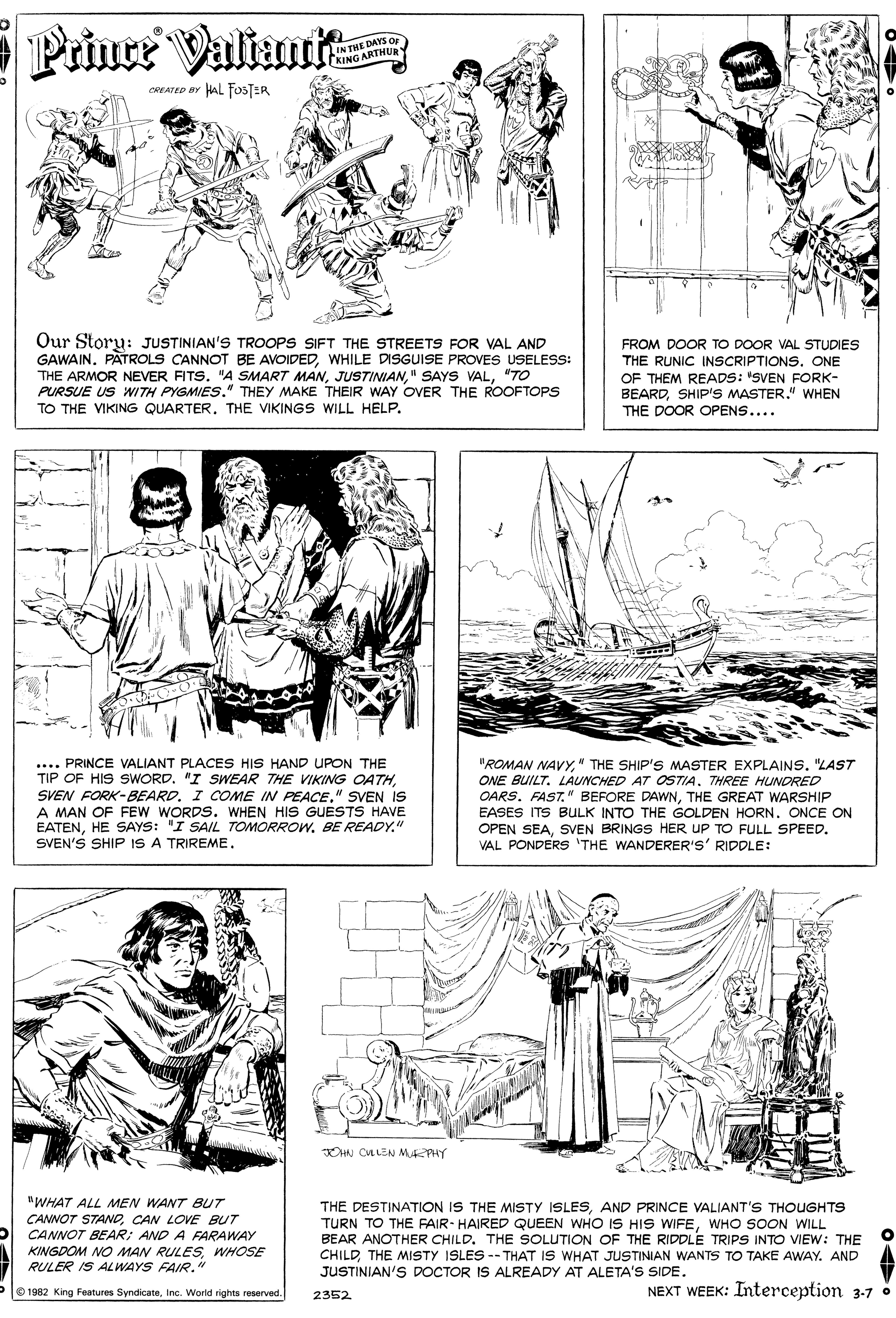 Art OCR: Prince Valiamik IN THE DAY CKING ARTHUR CREATED BY HAL FfosTER Our Storu: JUSTINIAN'S TROOPS SIFT THE STREETS FOR VAL AND GAWAIN. PATROLS CANNOT BE AVOIDEDWHILE DISGUISE PROVES USELESS: THE ARMOR NEVER FITS. "A SMART MAN"TO PURSUE US WITH PYGMIES." THEY MAKE THEIR WAY OVER THE ROOFTOPS FROM DOOR TO DOOR VAL STUDIES THE RUNIC INSCRIPTIONS. ONE OF THEM READS: "SVEN FORK- BEARDSHIP'S MASTER." WHEN THE DOOR OPENS.... TO THE VIKING QUARTER. THE VIKINGS WILL HELP. ... PRINCE VALIANT PLACES HIS HAND UPON THE TIP OF HIS SWORD. "I SWEAR THE VIKING OATH" SVEN is A MAN OF FEW WORDS. WHEN HIS GUESTS HAVE EATENHE SAYS: "I SAIL TOMORROW. BE READY." SVEN'S SHIP IS A TRIREME. "ROMAN NAVY" THE SHIP'S MASTER EXPLAINS. "LAST ONE BUILT. LAUNCHED AT OSTIATHREE HUNDRED OARS. FAST." BEFORE DAWNTHE GREAT WARSHIP EASES ITS BULK INTO THE GOLDEN HORN. ONCE ON OPEN SEASVEN BRINGS HER UP TO FULL SPEED. VAL PONDERS 'THE WANDERER'S' RIDDLE: OHN CALEN MEPHY "WHAT ALL MEN WANT BUT CANNOT STANOCAN LOVE BUT CANNOT BEAR; AND A FARAWAY KINGDOM NO MAN RULESWHOSE RULER IS ALWAYS FAIR." THE DESTINATION IS THE MISTY ISLESAND PRINCE VALIANT'S THOUGHTS TURN TO THE FAIR- HAIRED QUEEN WHO IS HIS WIFEWHO SOON WILL BEAR ANOTHER CHILD. THE SOLUTION OF THE RIDDLE TRIPS INTO VIEW: THE CHILDTHE MISTY ISLES -- THAT IS WHAT JUSTINIAN WANTS TO TAKE AWAY. AND JUSTINIAN'S DOCTOR IS ALREADY AT ALETA'S SIDE. e 1982 King Features SyndicateInc. World rights reserved. NEXT WEEK: Interception 3-7 . 2352 Prince Valiamik IN THE DAY CKING ARTHUR CREATED BY HAL FfosTER Our Storu: JUSTINIAN'S TROOPS SIFT THE STREETS FOR VAL AND GAWAIN. PATROLS CANNOT BE AVOIDEDWHILE DISGUISE PROVES USELESS: THE ARMOR NEVER FITS. "A SMART MAN" SAYS VAL"TO PURSUE US WITH PYGMIES." THEY MAKE THEIR WAY OVER THE ROOFTOPS FROM DOOR TO DOOR VAL STUDIES THE RUNIC INSCRIPTIONS. ONE OF THEM READS: "SVEN FORK- BEARDSHIP'S MASTER." WHEN THE DOOR OPENS.... TO THE VIKING QUARTER. THE VIKINGS WILL HELP. ... PRINCE VALIANT PLACES HIS HAND UPON THE TIP OF HIS SWORD. "I SWEAR THE VIKING OATHSVEN FORK-BEARD. I COME IN PEACE" SVEN is A MAN OF FEW WORDS. WHEN HIS GUESTS HAVE EATENHE SAYS: "I SAIL TOMORROW. BE READY." SVEN'S SHIP IS A TRIREME. "ROMAN NAVY" THE SHIP'S MASTER EXPLAINS. "LAST ONE BUILT. LAUNCHED AT OSTIATHREE HUNDRED OARS. FAST." BEFORE DAWNTHE GREAT WARSHIP EASES ITS BULK INTO THE GOLDEN HORN. ONCE ON OPEN SEASVEN BRINGS HER UP TO FULL SPEED. VAL PONDERS 'THE WANDERER'S' RIDDLE: OHN CALEN MEPHY "WHAT ALL MEN WANT BUT CANNOT STANOCAN LOVE BUT CANNOT BEAR; AND A FARAWAY KINGDOM NO MAN RULESWHOSE RULER IS ALWAYS FAIR." THE DESTINATION IS THE MISTY ISLESAND PRINCE VALIANT'S THOUGHTS TURN TO THE FAIR- HAIRED QUEEN WHO IS HIS WIFEWHO SOON WILL BEAR ANOTHER CHILD. THE SOLUTION OF THE RIDDLE TRIPS INTO VIEW: THE CHILDTHE MISTY ISLES -- THAT IS WHAT JUSTINIAN WANTS TO TAKE AWAY. AND JUSTINIAN'S DOCTOR IS ALREADY AT ALETA'S SIDE. e 1982 King Features SyndicateInc. World rights reserved. NEXT WEEK: Interception 3-7 . 2352