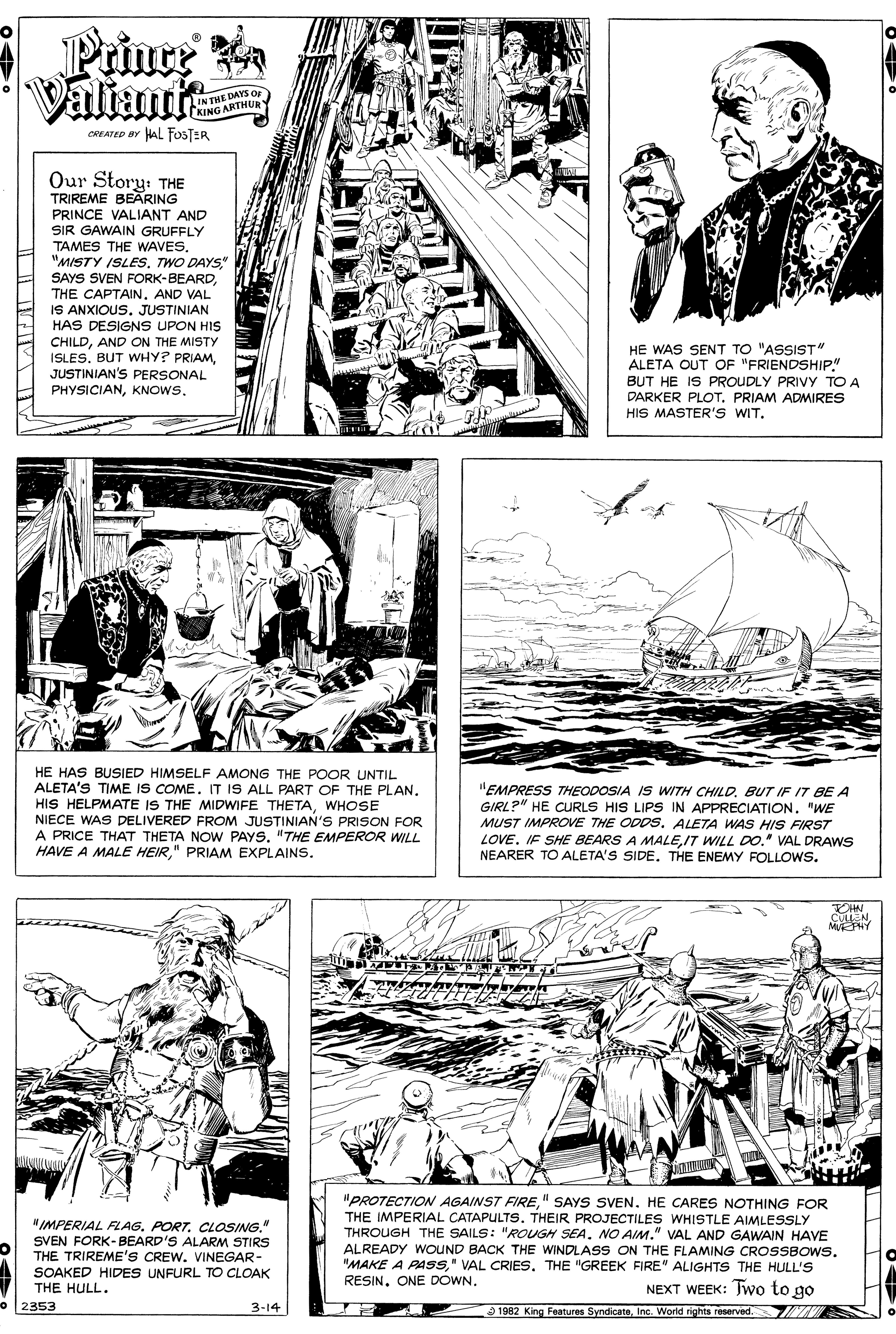 Publication OCR: LIN THETHU Prinre Valiantt KING A OREATED BY HAL FOSTER Our Story: THE TRIREME BEARING PRINCE VALIANT AND SIR GAWAIN GRUFFLY TAMES THE WAVESTWO DAYS" SAYS SVEN FORK-BEARDTHE CAPTAIN. AND VAL IS ANXIOUS. JUSTINIAN HAS DESIGNS UPON HIS CHILDAND ON THE MISTY ISLES. BUT WHY? PRIAMJUSTINIAN'S PERSONAL PHYSICIANKNOWS. HE WAS SENT TO "ASSIST" ALETA OUT OF "FRIENDSHIP" BUT HE IS PROUDLY PRIVY TO A DARKER PLOT. PRIAM ADMIRES HIS MASTER'S WIT. HE HAS BUSIED HIMSELF AMONG THE POOR UNTIL ALETA'S TIME IS COME. IT IS ALL PART OF THE PLAN. HIS HELPMATE IS THE MIDWIFE THETAWHOSE NIECE WAS DELIVERED FROM JUSTINIAN'S PRISON FOR A PRICE THAT THETA NOW PAYS. "THE EMPEROR WILL HAVE A MALE HEIR" PRIAM EXPLAINS. "EMPRESS THEODOSIA IS WITH CHILDBUT IF IT BE A GIRL?" HE CURLS HIS LIPS IN APPRECIATION. "WE MUST IMPROE THE ODDS. ALETA WAS HIS FIRST LOVE. IF SHE BEARS A MALEIT WILL DO." VAL DRAWS NEARER TO ALETA'S SIDE. THE ENEMY FOLLOWS. MEPHY "PROTECTION AGAINST FIRE" SAYS SVEN. HE CARES NOTHING FOR THE IMPERIAL CATAPULTS. THEIR PROJECTILES WHISTLE AIMLESSLY THROUGH THE SAILS: "ROUGH SEANO AIM." VAL AND GAWAIN HAVE ALREADY WOUND BACK THE WINDLASS ON THE FLAMING CROSSBOWS. "MAKE A PASSTHE "GREEK FIRE" ALIGHTS THE HULL'S RESIN. ONE DOWN. "IMPERIAL FLAGCLOSING." SVEN FORK-BEARD'S ALARM STIRS THE TRIREME'S CREW. VINEGAR- SOAKED HIDES UNFURL TO CLOAK THE HULL. NEXT WEEK: Two to go 2353 3-14 1982 King Features SyndicateInc. World rights reserved. LIN THETHU Prinre Valiantt KING A OREATED BY HAL FOSTER Our Story: THE TRIREME BEARING PRINCE VALIANT AND SIR GAWAIN GRUFFLY TAMES THE WAVES"MISTY ISLESTWO DAYS" SAYS SVEN FORK-BEARDTHE CAPTAIN. AND VAL IS ANXIOUS. JUSTINIAN HAS DESIGNS UPON HIS CHILDAND ON THE MISTY ISLES. BUT WHY? PRIAMJUSTINIAN'S PERSONAL PHYSICIANKNOWS. HE WAS SENT TO "ASSIST" ALETA OUT OF "FRIENDSHIP" BUT HE IS PROUDLY PRIVY TO A DARKER PLOT. PRIAM ADMIRES HIS MASTER'S WIT. HE HAS BUSIED HIMSELF AMONG THE POOR UNTIL ALETA'S TIME IS COME. IT IS ALL PART OF THE PLAN. HIS HELPMATE IS THE MIDWIFE THETAWHOSE NIECE WAS DELIVERED FROM JUSTINIAN'S PRISON FOR A PRICE THAT THETA NOW PAYS. "THE EMPEROR WILL HAVE A MALE HEIR" PRIAM EXPLAINS. "EMPRESS THEODOSIA IS WITH CHILDBUT IF IT BE A GIRL?" HE CURLS HIS LIPS IN APPRECIATION. "WE MUST IMPROE THE ODDS. ALETA WAS HIS FIRST LOVE. IF SHE BEARS A MALEIT WILL DO." VAL DRAWS NEARER TO ALETA'S SIDE. THE ENEMY FOLLOWS. MEPHY "PROTECTION AGAINST FIRE" SAYS SVEN. HE CARES NOTHING FOR THE IMPERIAL CATAPULTS. THEIR PROJECTILES WHISTLE AIMLESSLY THROUGH THE SAILS: "ROUGH SEANO AIM." VAL AND GAWAIN HAVE ALREADY WOUND BACK THE WINDLASS ON THE FLAMING CROSSBOWS. "MAKE A PASS" VAL CRIESTHE "GREEK FIRE" ALIGHTS THE HULL'S RESIN. ONE DOWN. "IMPERIAL FLAGCLOSING." SVEN FORK-BEARD'S ALARM STIRS THE TRIREME'S CREW. VINEGAR- SOAKED HIDES UNFURL TO CLOAK THE HULL. NEXT WEEK: Two to go 2353 3-14 1982 King Features SyndicateInc. World rights reserved.