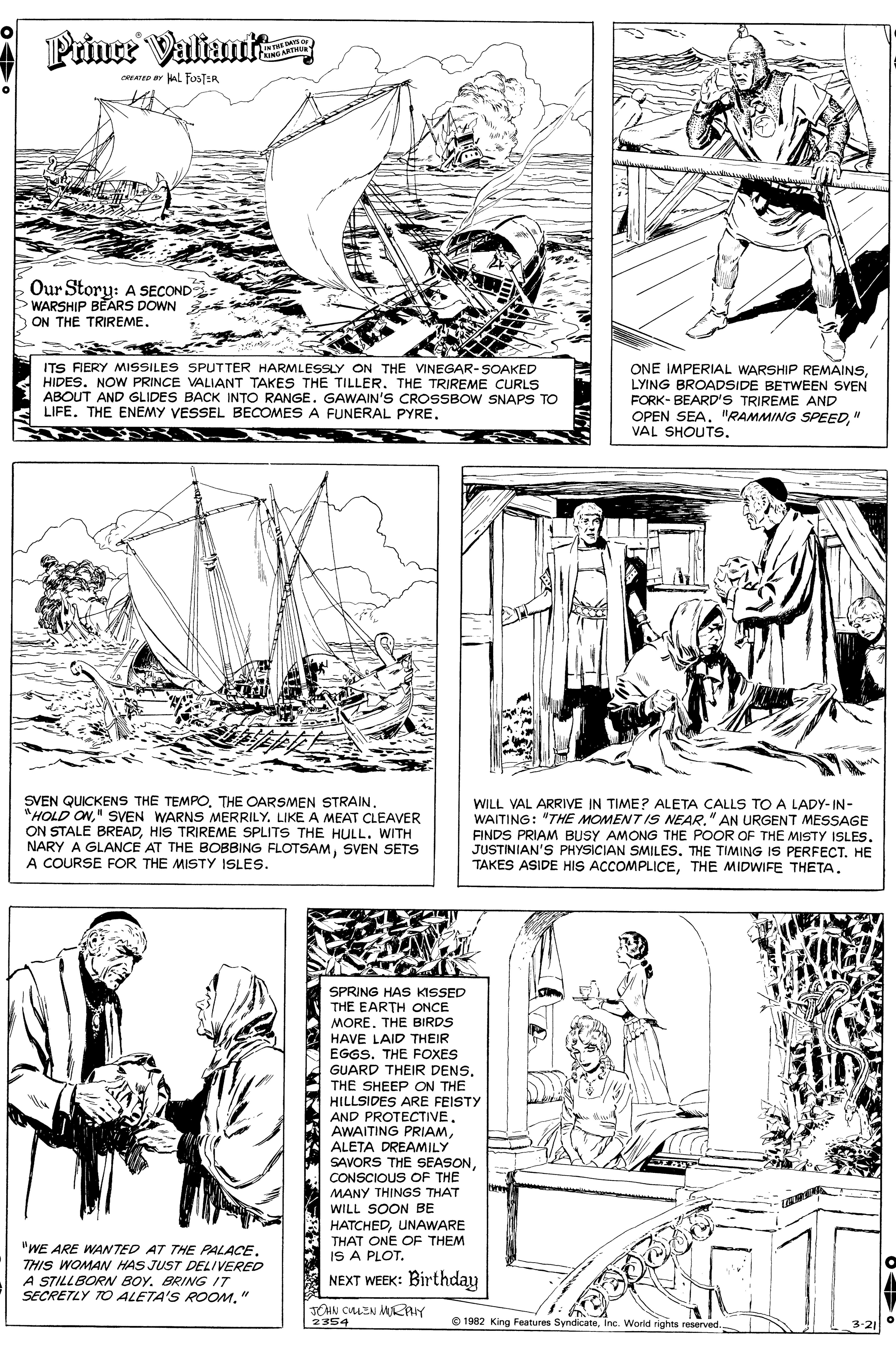 Line art OCR: Prince Valiuute CNGART CREATED ar kAL FosTER Our Story: A SECOND WARSHIP BEARS DOWN ON THE TRIREME. ITS RERY MISSILES SPUTTER HARMLESSLY ON THE VINEGAR-SOAKED HIDES. NOW PRINCE VALIANT TAKES THE TILLER. THE TRIREME CURLS ABOUT AND GLIDES BACK INTO RANGE. GAWAIN'S CROSSBOW SNAPS TO LIFE. THE ENEMY VESSEL BECOMES A FUNERAL PYRELYING BROADSIDE BETWEEN SVEN FORK- BEARD'S TRIREME AND OPEN SEA. "RAMMING SPEED" VAL SHOUTSSVEN QUICKENS THE TEMPO. THE OARSMEN STRAIN. "HOLD ON" SVEN WARNS MERRILY. LIKE A MEAT CLEAVER ON STALE BREADHIS TRIREME SPLITS THE HULL. WITH NARY A GLANCE AT THE BOBBING FLOTSAMSVEN SETS A COURSE FOR THE MISTY ISLES. WILL VAL ARRIVE IN TIME? ALETA CALLS TO A LADY-IN- WAITING: "THE MOMENT IS NEAR." AN URGENT MESSAGE FINDS PRIAM BUSY AMONG THE POOR OF THE MISTY ISLES. JUSTINIAN'S PHYSICIAN SMILES. THE TIMING IS PERFECT. HE TAKES ASIDE HIS ACCOMPLICETHE MIDWIFE THETA. SPRING HAS KISSED THE EARTH ONCE MORE. THE BIRDS HAVE LAID THEIR EGGS. THE FOXES GUARD THEIR DENS. THE SHEEP ON THE HILLSIDES ARE FEISTY AND PROTECTIVE. AWAITING PRIAMALETA DREAMILY SAVORS THE SEASONCONSCIOUS OF THE MANY THINGS THAT WILL SOON BE HATCHEDUNAWARE THAT ONE OF THEM IS A PLOT. "WE ARE WANTED AT THE PALACE. THIS WOMAN HAS JUST DELIVERED A STILLBORN BOY. BRING IT SECRETLY TO ALETA'S ROOM" NEXT WEEK: Birthday 2354 © 1982 King Features SyndicateInc. Worid rights reserved. 3-21 Prince Valiuute CNGART CREATED ar kAL FosTER Our Story: A SECOND WARSHIP BEARS DOWN ON THE TRIREME. ITS RERY MISSILES SPUTTER HARMLESSLY ON THE VINEGAR-SOAKED HIDES. NOW PRINCE VALIANT TAKES THE TILLER. THE TRIREME CURLS ABOUT AND GLIDES BACK INTO RANGE. GAWAIN'S CROSSBOW SNAPS TO LIFE. THE ENEMY VESSEL BECOMES A FUNERAL PYREONE IMPERIAL WARSHIP REMAINSLYING BROADSIDE BETWEEN SVEN FORK- BEARD'S TRIREME AND OPEN SEA. "RAMMING SPEED" VAL SHOUTSSVEN QUICKENS THE TEMPO. THE OARSMEN STRAIN. "HOLD ON" SVEN WARNS MERRILY. LIKE A MEAT CLEAVER ON STALE BREADHIS TRIREME SPLITS THE HULL. WITH NARY A GLANCE AT THE BOBBING FLOTSAMSVEN SETS A COURSE FOR THE MISTY ISLES. WILL VAL ARRIVE IN TIME? ALETA CALLS TO A LADY-IN- WAITING: "THE MOMENT IS NEAR." AN URGENT MESSAGE FINDS PRIAM BUSY AMONG THE POOR OF THE MISTY ISLES. JUSTINIAN'S PHYSICIAN SMILES. THE TIMING IS PERFECT. HE TAKES ASIDE HIS ACCOMPLICETHE MIDWIFE THETA. SPRING HAS KISSED THE EARTH ONCE MORE. THE BIRDS HAVE LAID THEIR EGGS. THE FOXES GUARD THEIR DENS. THE SHEEP ON THE HILLSIDES ARE FEISTY AND PROTECTIVE. AWAITING PRIAMALETA DREAMILY SAVORS THE SEASONCONSCIOUS OF THE MANY THINGS THAT WILL SOON BE HATCHEDUNAWARE THAT ONE OF THEM IS A PLOT. "WE ARE WANTED AT THE PALACE. THIS WOMAN HAS JUST DELIVERED A STILLBORN BOY. BRING IT SECRETLY TO ALETA'S ROOM" NEXT WEEK: Birthday 2354 © 1982 King Features SyndicateInc. Worid rights reserved. 3-21