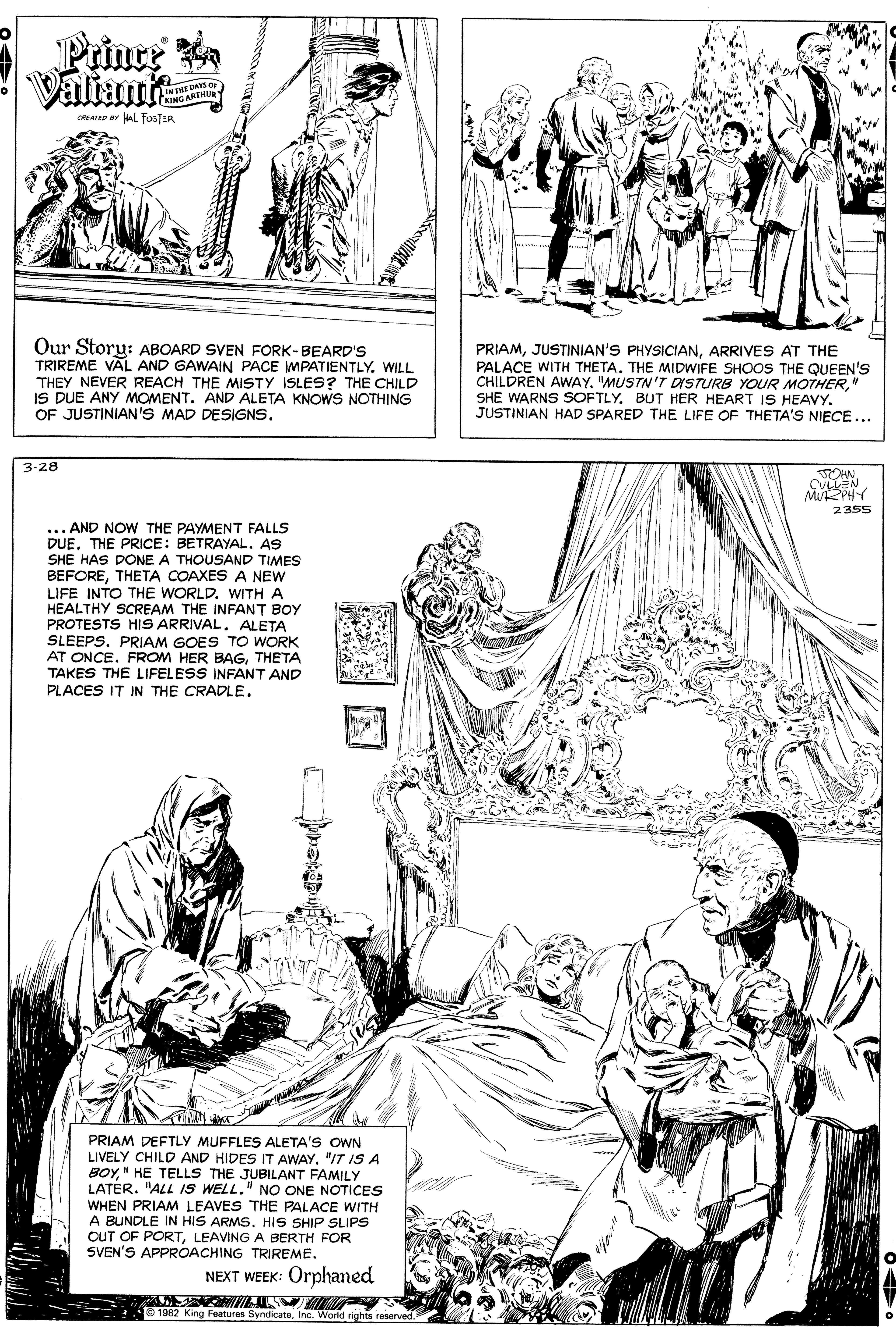 Mammal OCR: Prince Valiant INTHE DAYS O KING ARTMUE CNAT Y AL fos ER Our Story: ABOARD SVEN FORK-BEARD'S TRIREME VAL AND GAWAIN PACE WMPATIENTLY. WILL THEY NEVER REACH THE MISTY ISLES? THE CHILD IS DUE ANY MOMENT. AND ALETA KNOWS NOTHING OF JUSTINIAN'S MAD DESIGNS. PRIAMARRIVES AT THE PALACE WITH THETA. THE MIDWIFE SHOOS THE QUEEN'S CHILDREN AWAY. "MUSTN'T DSTURB YOUR MOTHER" SHE WARNS SOFTLYJUSTINIAN HAD SPARED THE LIFE OF THETA'S NIECE ... 3-28 CULLEN MuRPHY 2355 ... AND NOW THE PAYMENT FALLS DUETHE PRICE: BETRAYAL. AS SHE HAS DONE A THOUSAND TIMES BEFORETHETA COAXES A NEW LIFE INTO THE WORLD. WITH A HEALTHY SCREAM THE INFANT BOY PROTESTS HIS ARRIVAL. ALETA SLEEPS. PRIAM GOES TO WORK AT ONCE. FROM HER BAGTHETA TAKES THE LIFELESS INFANT AND PLACES IT IN THE CRADLE. PRIAM DEFTLY MUFFLES ALETA'S OWN LIVELY CHILD AND HIDES IT AWAY. "IT IS A BOY" HE TELLS THE JUBILANT FAMILY LATER. "ALL IS WELL." NO ONE NOTICES WHEN PRIAM LEAVES THE PALACE WITH A BUNDLE IN HIS ARMS. HIS SHIP SLIPS OUT OF PORTLEAVING A BERTH FOR SVEN'S APPROACHING TRIREME. NEXT WEEK: Orphaned 1982 King Features SyndicateInc. World rights reserved. Prince Valiant INTHE DAYS O KING ARTMUE CNAT Y AL fos ER Our Story: ABOARD SVEN FORK-BEARD'S TRIREME VAL AND GAWAIN PACE WMPATIENTLY. WILL THEY NEVER REACH THE MISTY ISLES? THE CHILD IS DUE ANY MOMENT. AND ALETA KNOWS NOTHING OF JUSTINIAN'S MAD DESIGNS. PRIAMJUSTINIAN'S PHYSICIANARRIVES AT THE PALACE WITH THETA. THE MIDWIFE SHOOS THE QUEEN'S CHILDREN AWAY. "MUSTN'T DSTURB YOUR MOTHER" SHE WARNS SOFTLYBUT HER HEART IS HEAVYJUSTINIAN HAD SPARED THE LIFE OF THETA'S NIECE ... 3-28 CULLEN MuRPHY 2355 ... AND NOW THE PAYMENT FALLS DUETHE PRICE: BETRAYAL. AS SHE HAS DONE A THOUSAND TIMES BEFORETHETA COAXES A NEW LIFE INTO THE WORLD. WITH A HEALTHY SCREAM THE INFANT BOY PROTESTS HIS ARRIVAL. ALETA SLEEPS. PRIAM GOES TO WORK AT ONCE. FROM HER BAGTHETA TAKES THE LIFELESS INFANT AND PLACES IT IN THE CRADLE. PRIAM DEFTLY MUFFLES ALETA'S OWN LIVELY CHILD AND HIDES IT AWAY. "IT IS A BOY" HE TELLS THE JUBILANT FAMILY LATER. "ALL IS WELL." NO ONE NOTICES WHEN PRIAM LEAVES THE PALACE WITH A BUNDLE IN HIS ARMS. HIS SHIP SLIPS OUT OF PORTLEAVING A BERTH FOR SVEN'S APPROACHING TRIREME. NEXT WEEK: Orphaned 1982 King Features SyndicateInc. World rights reserved.