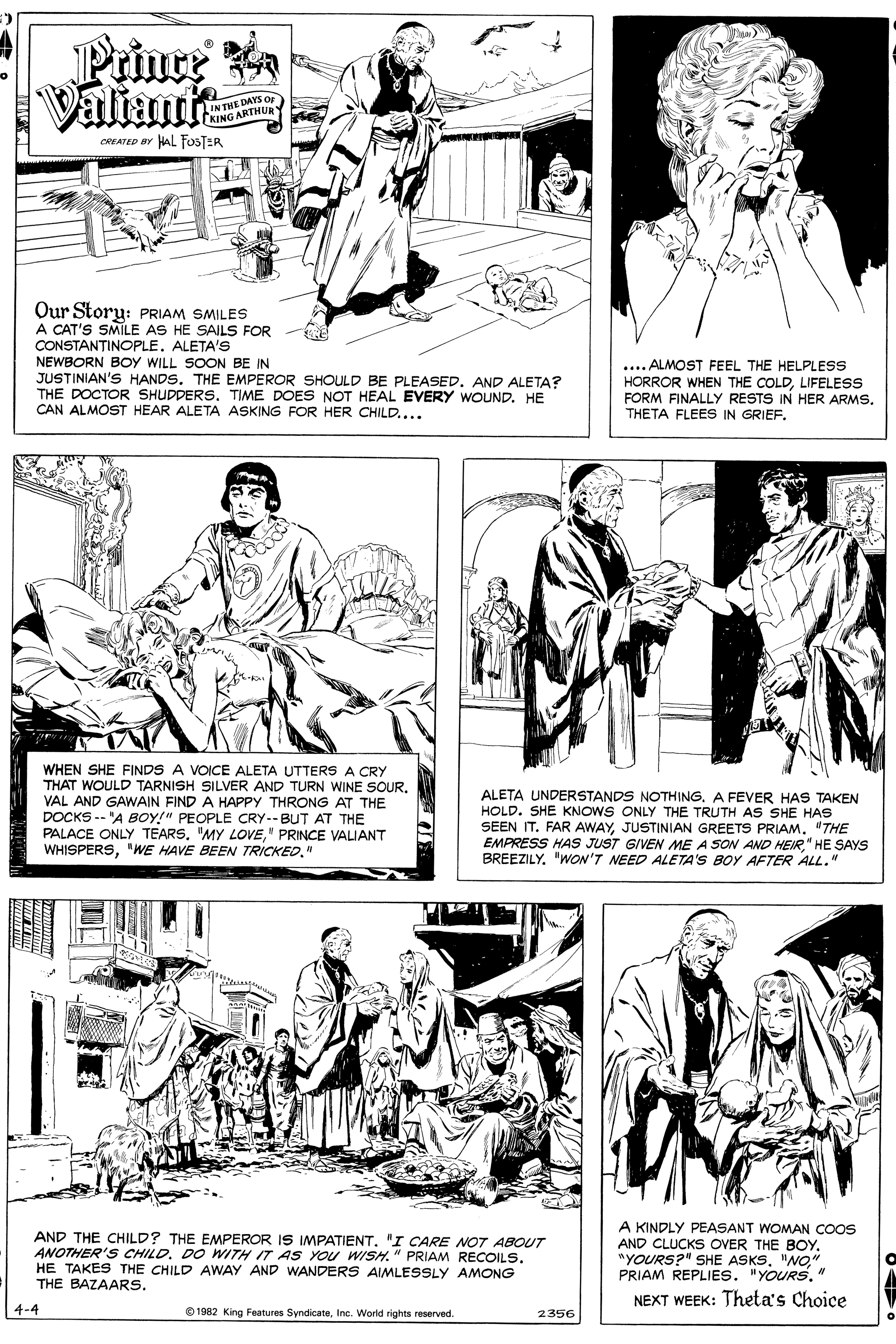 Style OCR: Prinre a Valiamts IN THE DAYS OF KING ARTHURY OREATED BY HAL FOSTER Our Story: PRIAM SMILES A CAT'S SMILE AS HE SAILS FOR CONSTANTINOPLE. ALETA'S NEWBORN BOY WILL SOON BE IN JUSTINIAN'S HANDS. THE EMPEROR SHOULD BE PLEASED. AND ALETA? THE DOCTOR SHUDDERSTIME DOES NOT HEAL EVERY WOUND. HE CAN ALMOST HEAR ALETA ASKING FOR HER CHILD.... .... ALMOST FEEL THE HELPLESS HORROR WHEN THE COLDLIFELESS FORM FINALLY RESTS IN HER ARMSTHETA FLEES IN GRIEF. WHEN SHE FINDS A VOICE ALETA UTTERS A CRY THAT WOULD TARNISH SILVER AND TURN WINE SOURVAL AND GAWAIN FIND A HAPPY THRONG AT THE DOCKS -- 'A BOy!" PEOPLE CRY.-BUT AT THE PALACE ONLY TEARS. "MY LOVE" PRINCE VALIANT WHISPERS" ALETA UNDERSTANDS NOTHINGA FEVER HAS TAKEN HOLD. SHE KNOWS ONLY THE TRUTH AS SHE HAS SEEN IT. FAR AWAY"THE EMPRESS HAS JUST GIVEN ME A SON AND HEIR" HE SAYS BREEZILY"WON'T NEED ALETA'S BOY AFTER ALL." AND THE CHILD? THE EMPEROR IS IMPATIENT. 'I CARE NOT ABOUT ANOTHER'S CHILDDO WITH IT AS You WISH." PRIAM RECOILS. HE TAKES THE CHILD AWAY AND WANDERS AIMLESSLY AMONG THE BAZAARS. A KINDLY PEASANT WOMAN COOS AND CLUCKS OVER THE BOY. "YOURS?" SHE ASKS. "NO" PRIAM REPLIES. "YOURS"N NEXT WEEK: Theta's Choice 4-4 0 1982 King Features SyndicateInc. World rights reserved. 2356 Prinre a Valiamts IN THE DAYS OF KING ARTHURY OREATED BY HAL FOSTER Our Story: PRIAM SMILES A CAT'S SMILE AS HE SAILS FOR CONSTANTINOPLE. ALETA'S NEWBORN BOY WILL SOON BE IN JUSTINIAN'S HANDS. THE EMPEROR SHOULD BE PLEASED. AND ALETA? THE DOCTOR SHUDDERSTIME DOES NOT HEAL EVERY WOUND. HE CAN ALMOST HEAR ALETA ASKING FOR HER CHILD.... .... ALMOST FEEL THE HELPLESS HORROR WHEN THE COLDLIFELESS FORM FINALLY RESTS IN HER ARMSTHETA FLEES IN GRIEF. WHEN SHE FINDS A VOICE ALETA UTTERS A CRY THAT WOULD TARNISH SILVER AND TURN WINE SOURVAL AND GAWAIN FIND A HAPPY THRONG AT THE DOCKS -- 'A BOy!" PEOPLE CRY.-BUT AT THE PALACE ONLY TEARS. "MY LOVE" PRINCE VALIANT WHISPERS"WE HAVE BEEN TRICKED" ALETA UNDERSTANDS NOTHINGA FEVER HAS TAKEN HOLD. SHE KNOWS ONLY THE TRUTH AS SHE HAS SEEN IT. FAR AWAYJUSTINIAN GREETS PRIAM"THE EMPRESS HAS JUST GIVEN ME A SON AND HEIR" HE SAYS BREEZILY"WON'T NEED ALETA'S BOY AFTER ALL." AND THE CHILD? THE EMPEROR IS IMPATIENT. 'I CARE NOT ABOUT ANOTHER'S CHILDDO WITH IT AS You WISH." PRIAM RECOILS. HE TAKES THE CHILD AWAY AND WANDERS AIMLESSLY AMONG THE BAZAARS. A KINDLY PEASANT WOMAN COOS AND CLUCKS OVER THE BOY. "YOURS?" SHE ASKS. "NO" PRIAM REPLIES. "YOURS"N NEXT WEEK: Theta's Choice 4-4 0 1982 King Features SyndicateInc. World rights reserved. 2356