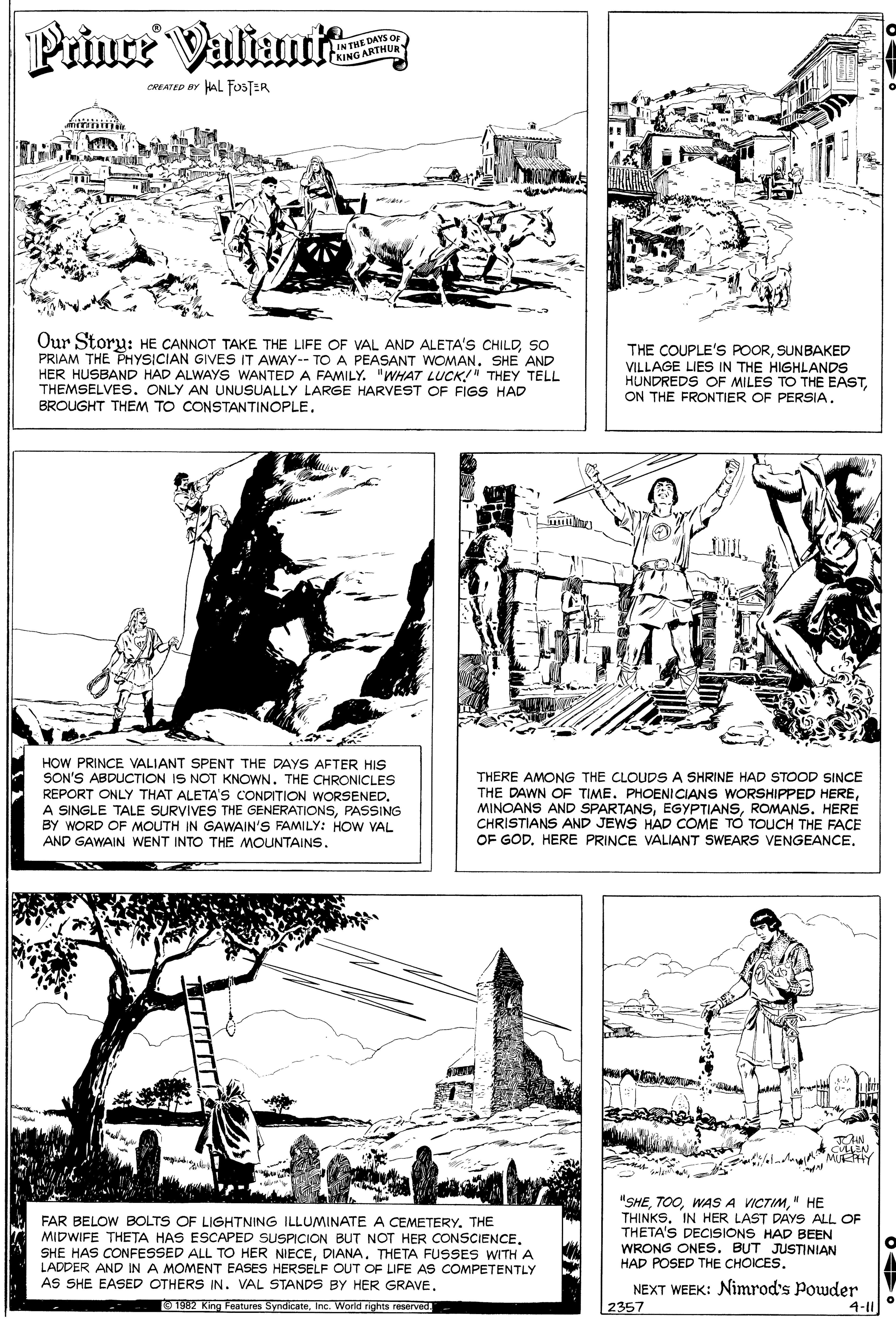 Newspaper OCR: Priuce Valiant IN THE DAYS OF KING ARTHUR CREATED BY HAL FOSTER Our Storu: HE CANNOT TAKE THE LIFE OF VAL AND ALETA'S CHILDSO PRIAM THE PHYSICIAN GIVES IT AWAY-- TO A PEASANT WOMAN. SHE AND HER HUSBAND HAD ALWAYS WANTED A FAMILY. "WHAT LUCK!"" THEY TELL THEMSELVES. ONLY AN UNUSUALLY LARGE HARVEST OF FIGS HAD BROUGHT THEM TO CONSTANTINOPLE. THE COUPLE'S POORSUNBAKED VILLAGE LIES IN THE HIGHLANDS HUNDREDS OF MILES TO THE EASTON THE FRONTIER OF PERSIA. HOW PRINCE VALIANT SPENT THE DAYS AFTER HIS SON'S ABDUCTION IS NOT KNOWN. THE CHRONICLES REPORT ONLY THAT ALETA'S CONDITION WORSENED. A SINGLE TALE SURVIVES THE GENERATIONSPASSING BY WORD OF MOUTH IN GAWAIN'S FAMILY: HOW VAL AND GAWAIN WENT INTO THE MOUNTAINS. THERE AMONG THE CLOUDSA SHRINE HAD STOOD SINCE THE DAWN OF TIME. PHOENICIANS WORSHIPPED HEREROMANS. HERE CHRISTIANS AND JEWS HAD COME TO TOUCH THE FACE OF GODHERE PRINCE VALIANT SWEARS VENGEANCE. CEN MUEHY FAR BELOW BOLTS OF LIGHTNING ILLUMINATE A CEMETERY. THE MIDWIFE THETA HAS ESCAPED SUSPICION BUT NOT HER CONSCIENCE. SHE HAS CONFESSED ALL TO HER NIECEDIANA. THETA FUSSES WITHA LADDER AND IN A MOMENT EASES HERSELF OUT OF LIFE AS COMPETENTLY AS SHE EASED OTHERS IN. VAL STANDS BY HER GRAVE. "SHE" HE THINKSIN HER LAST DAYS ALL OF THETA'S DECISIONS HAD BEEN WRONG ONES. BUT JUSTINIAN HAD POSED THE CHOICES. NEXT WEEK: Nimrod's Powder 2357 O 1982 King Features SyndicateInc. Worid rights reserved 4-11 Priuce Valiant IN THE DAYS OF KING ARTHUR CREATED BY HAL FOSTER Our Storu: HE CANNOT TAKE THE LIFE OF VAL AND ALETA'S CHILDSO PRIAM THE PHYSICIAN GIVES IT AWAY-- TO A PEASANT WOMAN. SHE AND HER HUSBAND HAD ALWAYS WANTED A FAMILY. "WHAT LUCK!"" THEY TELL THEMSELVES. ONLY AN UNUSUALLY LARGE HARVEST OF FIGS HAD BROUGHT THEM TO CONSTANTINOPLE. THE COUPLE'S POORSUNBAKED VILLAGE LIES IN THE HIGHLANDS HUNDREDS OF MILES TO THE EASTON THE FRONTIER OF PERSIA. HOW PRINCE VALIANT SPENT THE DAYS AFTER HIS SON'S ABDUCTION IS NOT KNOWN. THE CHRONICLES REPORT ONLY THAT ALETA'S CONDITION WORSENED. A SINGLE TALE SURVIVES THE GENERATIONSPASSING BY WORD OF MOUTH IN GAWAIN'S FAMILY: HOW VAL AND GAWAIN WENT INTO THE MOUNTAINS. THERE AMONG THE CLOUDSA SHRINE HAD STOOD SINCE THE DAWN OF TIME. PHOENICIANS WORSHIPPED HEREMINOANS AND SPARTANSROMANS. HERE CHRISTIANS AND JEWS HAD COME TO TOUCH THE FACE OF GODHERE PRINCE VALIANT SWEARS VENGEANCE. CEN MUEHY FAR BELOW BOLTS OF LIGHTNING ILLUMINATE A CEMETERY. THE MIDWIFE THETA HAS ESCAPED SUSPICION BUT NOT HER CONSCIENCE. SHE HAS CONFESSED ALL TO HER NIECEDIANA. THETA FUSSES WITHA LADDER AND IN A MOMENT EASES HERSELF OUT OF LIFE AS COMPETENTLY AS SHE EASED OTHERS IN. VAL STANDS BY HER GRAVE. "SHEWAS A VICTIM" HE THINKSIN HER LAST DAYS ALL OF THETA'S DECISIONS HAD BEEN WRONG ONES. BUT JUSTINIAN HAD POSED THE CHOICES. NEXT WEEK: Nimrod's Powder 2357 O 1982 King Features SyndicateInc. Worid rights reserved 4-11