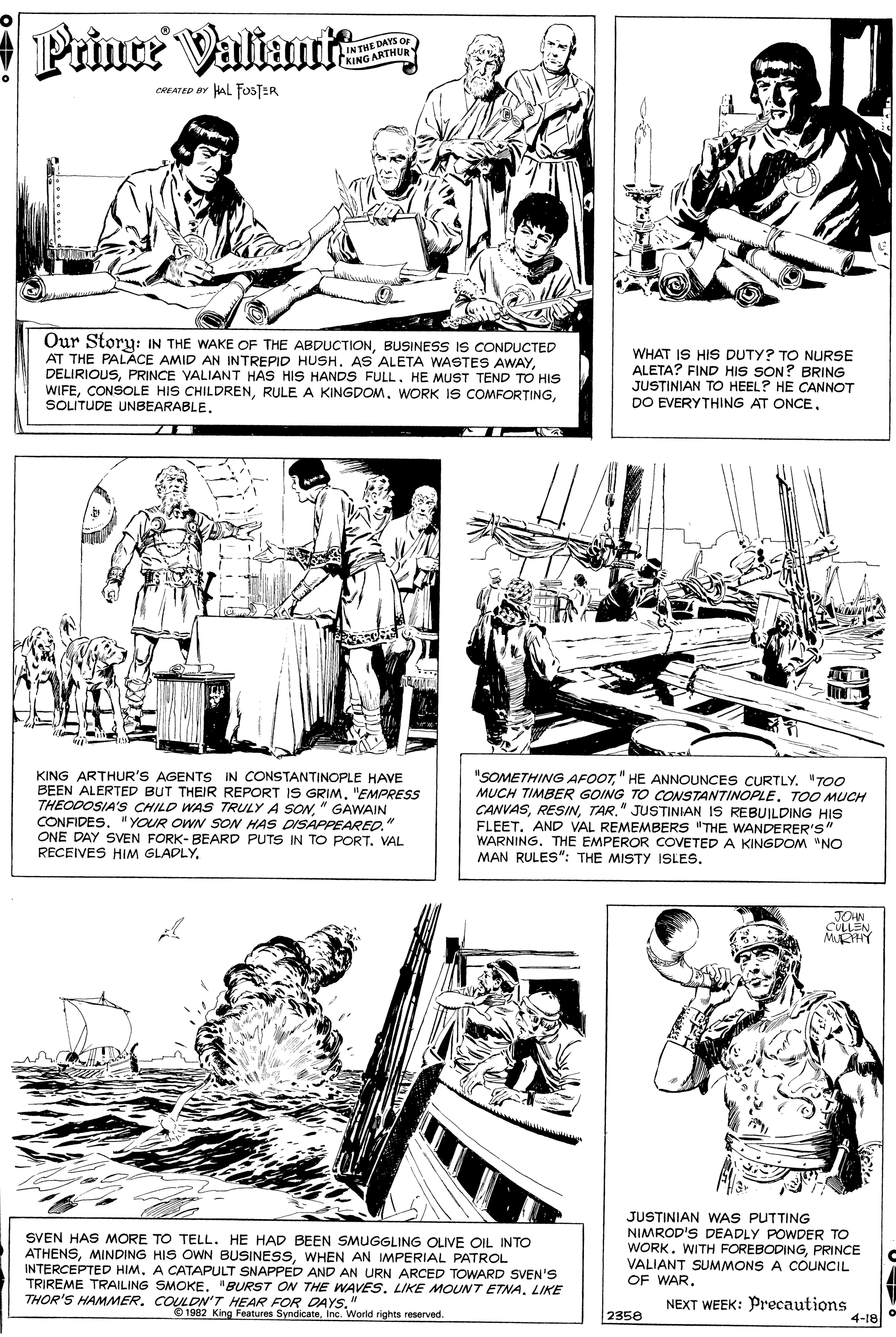 Font OCR: Prince Valtanit IN THE DAYS Or KING ARTHUR CREATED BY HAL FOSTER Our Story: IN THE WAKE OF THE ABDUCTIONBUSINESS IS CONDUCTED AT THE PALACE AMID AN INTREPID HUSH. AS ALETA WASTES AWAYPRINCE VALIANT HAS HIS HANDS FULL. HE MUST TEND TO HIS WIFESOLITUDE UNBEARABLE. WHAT IS HIS DUTY? TO NURSE ALETA? FIND HIS SON? BRING JUSTINIAN TO HEEL? HE CANNOT DO EVERYTHING AT ONCEKING ARTHUR'S AGENTS IN CONSTANTINOPLE HAVE BEEN ALERTED BUT THEIR REPORT IS GRIM. "EMPRESS THEODOSIA'S CHILD WAS TRULY A SON" GAWAIN CONFIDES. " YOUR OWN SON HAS DISAPPEARED." ONE DAY SVEN FORK- BEARD PUTS IN TO PORT. VAL RECEIVES HIM GLADLY. "SOMETHING AFOOT" HE ANNOUNCES CURTLY. "TOO MUCH TIMBER GOING TO CONSTANTINOPLE. TOO MUCH CANVASTAR." JUSTINIAN IS REBUILDING HIS FLEETAND VAL REMEMBERS "THE WANDERER'S" WARNING. THE EMPEROR COVETED A KINGDOM "NO MAN RULES": THE MISTY ISLES. JOHN CULLEN MHY SVEN HAS MORE TO TELL. HE HAD BEEN SMUGGLING OLIVE OIL INTO ATHENSWHEN AN IMPERIAL PATROL INTERCEPTED HIM. A CATAPULT SNAPPED AND AN URN ARCED TOWARD SVEN'S TRIREME TRAILING SMOKE. "BURST ON THE WAVES. LIKE MOUNT ETNALIKE THOR'S HAMMER. COULDN'T HEAR FOR DAYS." JUSTINIAN WAS PUTTING NIMROD'S DEADLY POWDER TO WORKPRINCE VALIANT SUMMONS A COUNCIL OF WAR. NEXT WEEK: Precautions 4-18 1982 King Features SyndicateInc. World rights reserved. 2358 Prince Valtanit IN THE DAYS Or KING ARTHUR CREATED BY HAL FOSTER Our Story: IN THE WAKE OF THE ABDUCTIONBUSINESS IS CONDUCTED AT THE PALACE AMID AN INTREPID HUSH. AS ALETA WASTES AWAYPRINCE VALIANT HAS HIS HANDS FULL. HE MUST TEND TO HIS WIFECONSOLE HIS CHILDRENRULE A KINGDOMWORK IS COMFORTINGSOLITUDE UNBEARABLE. WHAT IS HIS DUTY? TO NURSE ALETA? FIND HIS SON? BRING JUSTINIAN TO HEEL? HE CANNOT DO EVERYTHING AT ONCEKING ARTHUR'S AGENTS IN CONSTANTINOPLE HAVE BEEN ALERTED BUT THEIR REPORT IS GRIM. "EMPRESS THEODOSIA'S CHILD WAS TRULY A SON" GAWAIN CONFIDES. " YOUR OWN SON HAS DISAPPEARED." ONE DAY SVEN FORK- BEARD PUTS IN TO PORT. VAL RECEIVES HIM GLADLY. "SOMETHING AFOOT" HE ANNOUNCES CURTLY. "TOO MUCH TIMBER GOING TO CONSTANTINOPLE. TOO MUCH CANVASTAR." JUSTINIAN IS REBUILDING HIS FLEETAND VAL REMEMBERS "THE WANDERER'S" WARNING. THE EMPEROR COVETED A KINGDOM "NO MAN RULES": THE MISTY ISLES. JOHN CULLEN MHY SVEN HAS MORE TO TELL. HE HAD BEEN SMUGGLING OLIVE OIL INTO ATHENSMINDING HIS OWN BUSINESSWHEN AN IMPERIAL PATROL INTERCEPTED HIM. A CATAPULT SNAPPED AND AN URN ARCED TOWARD SVEN'S TRIREME TRAILING SMOKE. "BURST ON THE WAVES. LIKE MOUNT ETNALIKE THOR'S HAMMER. COULDN'T HEAR FOR DAYS." JUSTINIAN WAS PUTTING NIMROD'S DEADLY POWDER TO WORKWITH FOREBODINGPRINCE VALIANT SUMMONS A COUNCIL OF WAR. NEXT WEEK: Precautions 4-18 1982 King Features SyndicateInc. World rights reserved. 2358