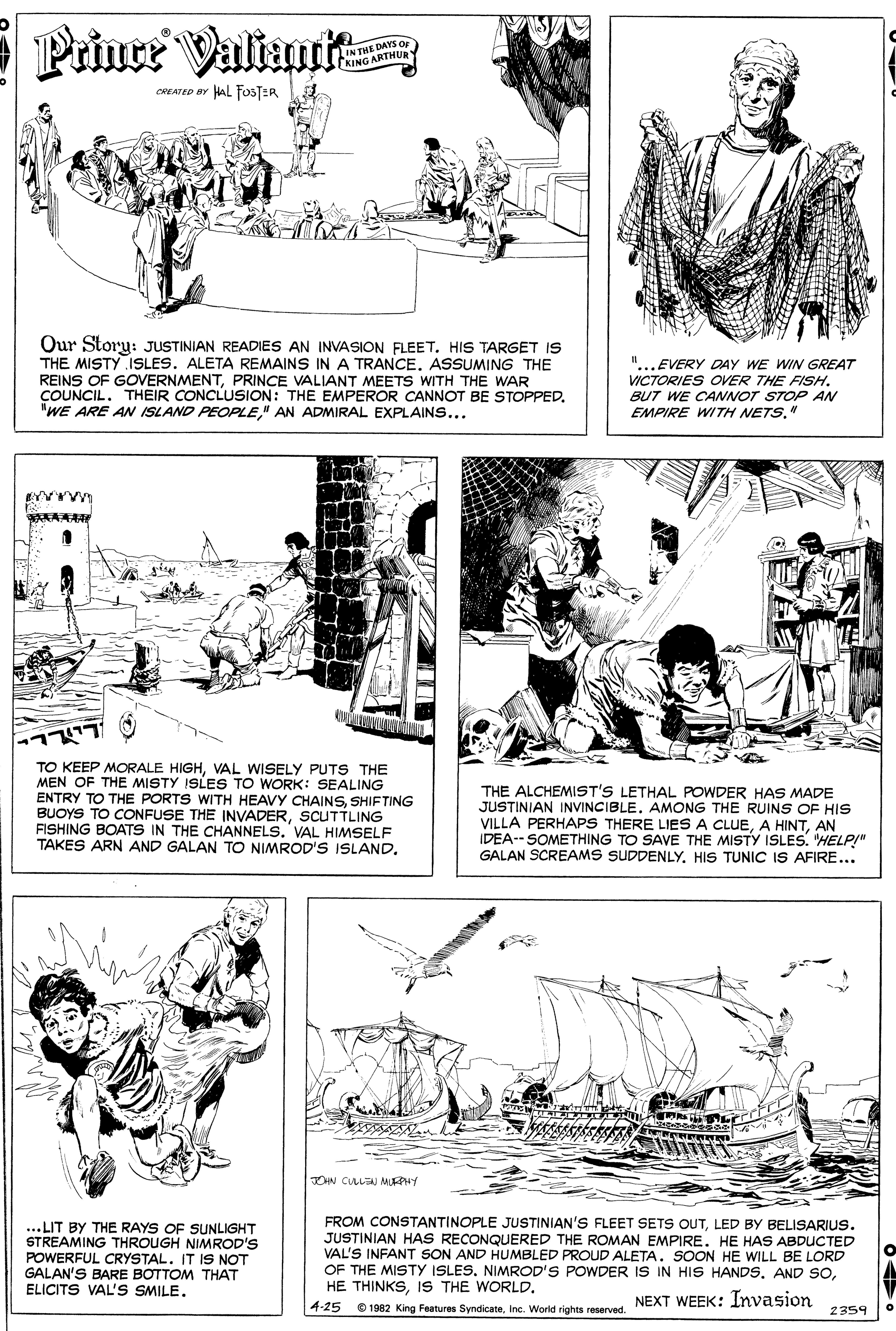 Organism OCR: Prince Valiant IN THE DAYS O KING ARTHUR CREATED BY HAL FOSTER Our Story: JUSTINIAN READIES AN INVASION FLEET. HIS TARGET IS THE MISTY ISLES. ALETA REMAINS IN A TRANCE. ASSUMING THE REINS OF GOVERNMENTPRINCE VALIANT MEETS WITH THE WAR COUNCIL. THEIR CONCLUSION: THE EMPEROR CANNOT BE STOPPED. "WE ARE AN ISLAND PEOPLE" AN ADMIRAL EXPLAINS... II "... EVERY DAY WE WIN GREAT VICTORIES OVER THE FISH. BUT WE CANNOT STOP AN EMPIRE WITH NETS." TO KEEP MORALE HIGHVAL WISELY PUTS THE MEN OF THE MISTY ISLES TO WORK: SEALING ENTRY TO THE PORTS WITH HEAVY CHAINSSHIFTING BUOYS TO CONFUSE THE INVADERSCUTTLING FISHING BOATS IN THE CHANNELS. VAL HIMSELF TAKES ARN AND GALAN TO NIMROD'S ISLAND. THE ALCHEMIST'S LETHAL POWDER HAS MADE JUSTINIAN INVINCIBLE. AMONG THE RUINS OF HIS VILLA PERHAPS THERE LIES A CLUEAN IDEA-- SOMETHING TO SAVE THE MISTY ISLES. "HELP!" GALAN SCREAMS SUDDENLYHIS TUNIC IS AFIRE... OHN CULLEN MUHY ...LIT BY THE RAYS OF SUNLIGHT STREAMING THROUGH NIMROD'S POWERFUL CRYSTAL. IT IS NOT GALAN'S BARE BOTTOM THAT ELICITS VAL'S SMILELED BY BELISARIUS. JUSTINIAN HAS RECONQUERED THE ROMAN EMPIRE. HE HAS ABDUCTED VAL'S INFANT SON AND HUMBLED PROUD ALETASOON HE WILL BE LORD OF THE MISTY ISLESIS THE WORLD. NEXT WEEK: Invasion 4-25 0 1982 King Features SyndicateInc. World rights reserved. 2359 Prince Valiant IN THE DAYS O KING ARTHUR CREATED BY HAL FOSTER Our Story: JUSTINIAN READIES AN INVASION FLEET. HIS TARGET IS THE MISTY ISLES. ALETA REMAINS IN A TRANCE. ASSUMING THE REINS OF GOVERNMENTPRINCE VALIANT MEETS WITH THE WAR COUNCIL. THEIR CONCLUSION: THE EMPEROR CANNOT BE STOPPED. "WE ARE AN ISLAND PEOPLE" AN ADMIRAL EXPLAINS... II "... EVERY DAY WE WIN GREAT VICTORIES OVER THE FISH. BUT WE CANNOT STOP AN EMPIRE WITH NETS." TO KEEP MORALE HIGHVAL WISELY PUTS THE MEN OF THE MISTY ISLES TO WORK: SEALING ENTRY TO THE PORTS WITH HEAVY CHAINSSHIFTING BUOYS TO CONFUSE THE INVADERSCUTTLING FISHING BOATS IN THE CHANNELS. VAL HIMSELF TAKES ARN AND GALAN TO NIMROD'S ISLAND. THE ALCHEMIST'S LETHAL POWDER HAS MADE JUSTINIAN INVINCIBLE. AMONG THE RUINS OF HIS VILLA PERHAPS THERE LIES A CLUEA HINTAN IDEA-- SOMETHING TO SAVE THE MISTY ISLES. "HELP!" GALAN SCREAMS SUDDENLYHIS TUNIC IS AFIRE... OHN CULLEN MUHY ...LIT BY THE RAYS OF SUNLIGHT STREAMING THROUGH NIMROD'S POWERFUL CRYSTAL. IT IS NOT GALAN'S BARE BOTTOM THAT ELICITS VAL'S SMILEFROM CONSTANTINOPLE JUSTINIAN'S FLEET SETS OUTLED BY BELISARIUS. JUSTINIAN HAS RECONQUERED THE ROMAN EMPIRE. HE HAS ABDUCTED VAL'S INFANT SON AND HUMBLED PROUD ALETASOON HE WILL BE LORD OF THE MISTY ISLESNIMROD'S POWDER IS IN HIS HANDSAND SOHE THINKSIS THE WORLD. NEXT WEEK: Invasion 4-25 0 1982 King Features SyndicateInc. World rights reserved. 2359